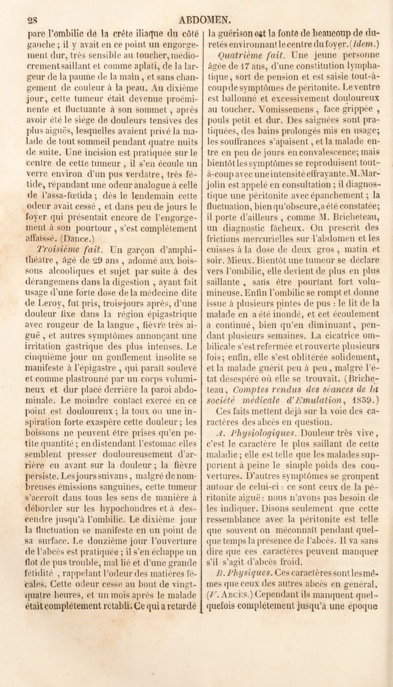 pare l’ombilic de la crête iliaque du côté gauche ; il y avait en ce point un engorge- ment dur, très sensible au toucher, médio- crement saillant et comme aplati, de la lar- geur de la paume de la main, et sans chan- gement de couleur à la peau. Au dixième jour, cette tumeur était devenue proémi- nente et fluctuante à son sommet, après avoir été le siège de douleurs tensives des plus aiguës, lesquelles avaient privé la ma- lade de tout sommeil pendant quatre nuits de suite. Une incision est pratiquée sur le centre de cette tumeur , il s’en écoule un verre environ d’un pus verdâtre, très fé- tide, répandant une odeur analogue à celle de l’assa-fœtida ; dès le lendemain cette odeur avait cessé , et dans peu de jours le foyer qui présentait encore de l’engorge- ment à son pourtour , s’est complètement affaissé. (Dance.) Troisième fait. Un garçon d’amphi- théâtre , âgé de 29 ans , adonné aux bois- sons alcooliques et sujet par suite à des dérangemens dans la digestion , ayant fait usage d’une forte dose de la médecine dite de Leroy, fut pris, trois jours après, d’une douleur iixe dans la région épigastrique avec rougeur de la langue , fièvre très ai- guë , et autres symptômes annonçant une irritation gastrique des plus intenses. Le cinquième jour un gonflement insolite se manifeste cà l’épigastre , qui paraît soulevé et comme plastronné par un corps volumi- neux et dur placé derrière la paroi abdo- minale. Le moindre contact exercé en ce point est douloureux ; la toux ou une in- spiration forte exaspère cette douleur ; les boissons ne peuvent être prises qu’en pe- tite quantité ; en distendant l’estomac elles semblent presser douloureusement d’ar- rière en avant sur la douleur ; la fièvre persiste. Les jours suivans, malgré de nom- breuses émissions sanguines, cette tumeur s’accroît dans tous les sens de manière à déborder sur les hypochondres et à des- cendre jusqu’à l’ombilic. Le dixième jour la fluctuation se manifeste en un point de sa surface. Le douzième jour l’ouverture de l’abcès est pratiquée ; il s’en échappe un flot de pus trouble, mal lié et d’une grande fétidité , rappelant l’odeur des matières fé- cales. Cette odeur cesse au bout de vingt- quatre heures, et un mois après le malade était complètement rétabli. Ce qui a retardé la guérison e«t la fonte de beaucoup de du- retés environnantle centre du foyer. [Idem.) Quatrième fait. Une jeune personne âgée de 17 ans, d’une constitution lympha- tique, sort de pension et est saisie tout-à- coup de symptômes de péritonite. Le ventre est ballonné et excessivement douloureux 4 au toucher. Vomissemens , face grippée , pouls petit et dur. Des saignées sont pra- tiquées, des bains prolongés mis en usage; les souffrances s’apaisent, et la malade en- tre en peu de jours en convalescence; mais bientôt les symptômes se reproduisent tout- à-coup avec une intensité effrayante.M.Mar- jolin est appelé en consultation ; il diagnos- tique une péritonite avec épanchement ; la fluctuation, bien qu’obscure,a été constatée; il porte d’ailleurs , comme M. Bricheteau, un diagnostic fâcheux. On prescrit des frictions mercurielles sur l’abdomen et les cuisses à la close de deux gros , matin et soir. Mieux. Bientôt une tumeur se déclare vers l’ombilic, elle devient de plus en plus saillante , saris être pourtant fort volu- mineuse. Enfin l’ombilic se rompt et donne issue à plusieurs pintes de pus : le lit de la malade en a été inondé, et cet écoulement a continué, bien qu’en diminuant, pen- dant plusieurs semaines. La cicatrice om- bilicale s’est refermée et rouverte plusieurs fois; enfin, elle s’est oblitérée solidement, et la malade guérit peu à peu, malgré l’é- tat désespéré où elle se trouvait. (Briche- teau , Comptes rendus des séances de la société médicale d’Emulation, 1859.) Ces faits mettent déjà sur la voie des ca- ractères des abcès en question. A. Physiologiques. Douleur très vive, c’est le caractère le plus saillant de cette maladie; elle est telle que les malades sup- portent à peine le simple poids des cou- vertures. D’autres symptômes se groupent autour de celui-ci : ce sont ceux de la pé- ritonite aiguë: nous n’avons pas besoin de les indiquer. Disons seulement que cette ressemblance avec la péritonite est telle que souvent on méconnaît pendant quel- que temps la présence de l’abcès. Il va sans dire que ces caractères peuvent manquer s’il s’agit d’abcès froid. B. Physiques. Ces caractères sont les mê- mes que ceux des autres abcès en général. [V. Abcès.) Cependant ils manquent quel- quefois complètement jusqu’à une époque