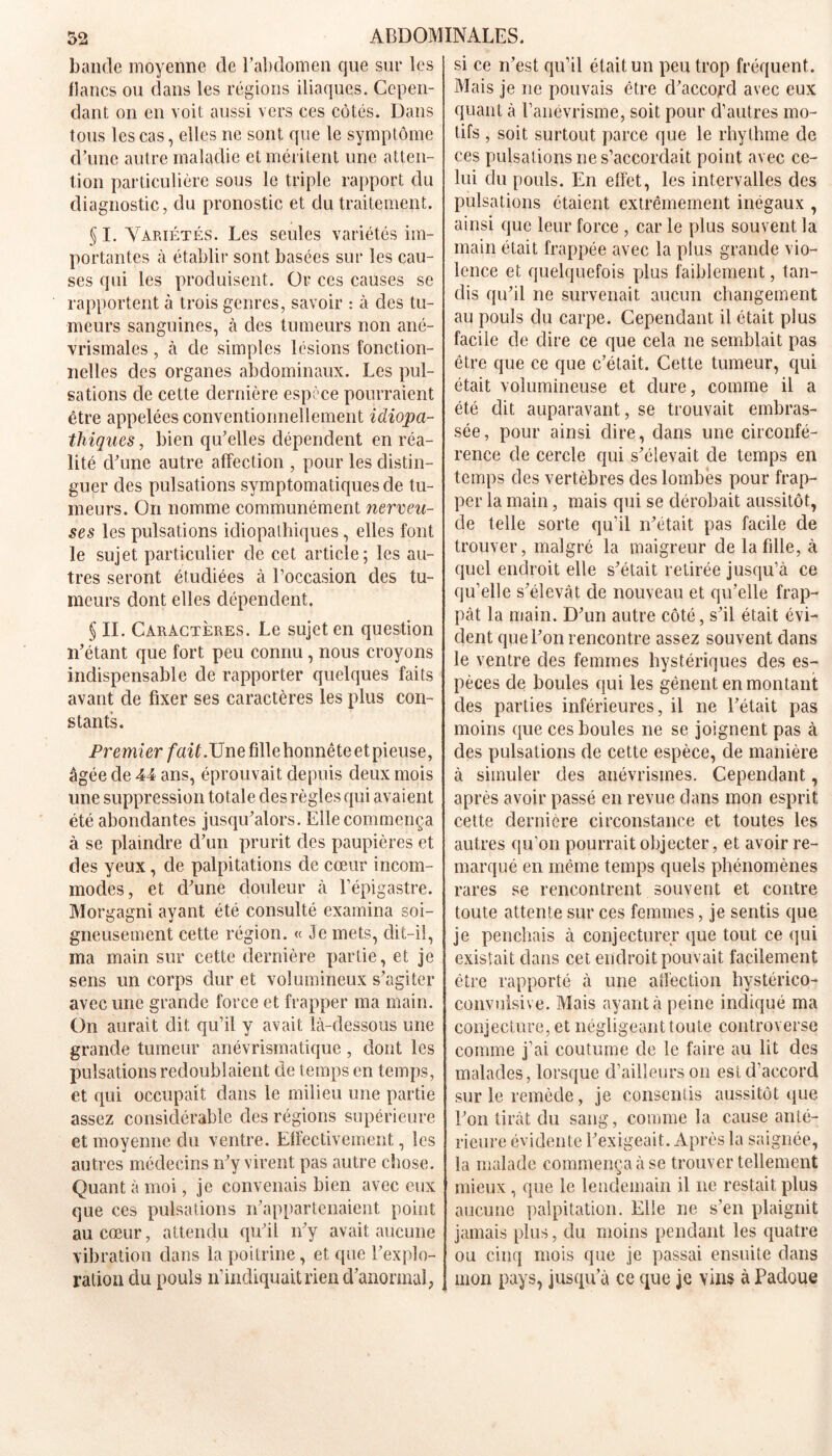 bande moyenne de l’abdomen que sur les flancs ou dans les régions iliaques. Cepen- dant on en voit aussi vers ces côtés. Dans tous les cas, elles ne sont que le symptôme d’une autre maladie et méritent une atten- tion particulière sous le triple rapport du diagnostic, du pronostic et du traitement. § I. Variétés. Les seules variétés im- portantes à établir sont basées sur les cau- ses qui les produisent. Or ces causes se rapportent à trois genres, savoir : à des tu- meurs sanguines, à des tumeurs non ané- vrismales, à de simples lésions fonction- nelles des organes abdominaux. Les pul- sations de cette dernière espèce pourraient être appelées conventionnellement idiopa- thiques , bien qu’elles dépendent en réa- lité d’une autre affection , pour les distin- guer des pulsations symptomatiques de tu- meurs. On nomme communément nerveu- ses les pulsations idiopathiques, elles font le sujet particulier de cet article; les au- tres seront étudiées à l’occasion des tu- meurs dont elles dépendent. § II. Caractères. Le sujet en question n’étant que fort peu connu, nous croyons indispensable de rapporter quelques faits avant de fixer ses caractères les plus con- stants. Premier fait.Une fille honnête et pieuse, âgée de 44 ans, éprouvait depuis deux mois une suppression totale des règles qui avaient été abondantes jusqu’alors. Elle commença à se plaindre d’un prurit des paupières et des yeux, de palpitations de cœur incom- modes, et d’une douleur à l’épigastre. Morgagni ayant été consulté examina soi- gneusement cette région. « Je mets, dit-il, ma main sur cette dernière partie, et je sens un corps dur et volumineux s’agiter avec une grande force et frapper ma main. On aurait dit qu’il y avait là-dessous une grande tumeur anévrismatique , dont les pulsations redoublaient de temps en temps, et qui occupait dans le milieu une partie assez considérable des régions supérieure et moyenne du ventre. Effectivement, les autres médecins n’y virent pas autre chose. Quant à moi, je convenais bien avec eux que ces pulsations n’appartenaient point au cœur, attendu qu’il n’y avait aucune vibration dans la poitrine, et que l’explo- ration du pouls n’indiquait rien d’anormal, si ce n’est qu’il était un peu trop fréquent. Mais je ne pouvais être d’accord avec eux quant à l’anévrisme, soit pour d’autres mo- tifs , soit surtout parce que le rhythme de ces pulsations ne s’accordait point avec ce- lui du pouls. En effet, les intervalles des pulsations étaient extrêmement inégaux , ainsi que leur force , car le plus souvent la main était frappée avec la plus grande vio- lence et quelquefois plus faiblement, tan- dis qu’il ne survenait aucun changement au pouls du carpe. Cependant il était plus facile de dire ce que cela ne semblait pas être que ce que c’était. Cette tumeur, qui était volumineuse et dure, comme il a été dit auparavant, se trouvait embras- sée, pour ainsi dire, dans une circonfé- rence de cercle qui s’élevait de temps en temps des vertèbres des lombes pour frap- per la main, mais qui se dérobait aussitôt, de telle sorte qu’il n’était pas facile de trouver, malgré la maigreur de la fille, à quel endroit elle s’était retirée jusqu’à ce qu’elle s’élevât de nouveau et qu’elle frap- pât la main. D’un autre côté, s’il était évi- dent que l’on rencontre assez souvent dans le ventre des femmes hystériques des es- pèces de boules qui les gênent en montant des parties inférieures, il ne l’était pas moins que ces boules ne se joignent pas à des pulsations de cette espèce, de manière à simuler des anévrismes. Cependant, après avoir passé en revue dans mon esprit cette dernière circonstance et toutes les autres qu’on pourrait objecter, et avoir re- marqué en même temps quels phénomènes rares se rencontrent souvent et contre toute attente sur ces femmes, je sentis que je penchais à conjecturer que tout ce qui existait dans cet endroit pouvait facilement être rapporté à une affection hystérico- convulsive. Mais ayant à peine indiqué ma conjecture, et négligeant toute controverse comme j’ai coutume de le faire au lit des malades, lorsque d’ailleurs on est d’accord sur le remède, je consentis aussitôt que l’on tirât du sang, comme la cause anté- rieure évidente l’exigeait. Après la saignée, la malade commença à se trouver tellement mieux, que le lendemain il ne restait plus aucune palpitation. Elle ne s’en plaignit jamais plus, du moins pendant les quatre ou cinq mois que je passai ensuite dans mon pays, jusqu’à ce que je vins à Padoue