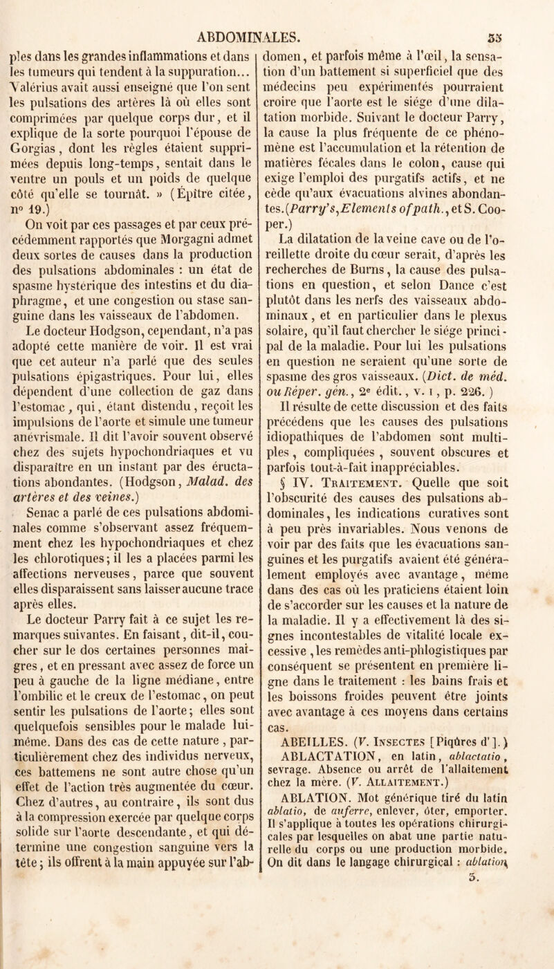 pies dans les grandes inflammations et dans les tumeurs qui tendent à la suppuration... Valérius avait aussi enseigné que l’on sent les pulsations des artères là où elles sont comprimées par quelque corps dur, et il explique de la sorte pourquoi l’épouse de Gorgias, dont les règles étaient suppri- mées depuis long-temps, sentait dans le ventre un pouls et un poids de quelque côté qu’elle se tournât. » (Épître citée, n° 19.) On voit par ces passages et par ceux pré- cédemment rapportés que Morgagni admet deux sortes de causes dans la production des pulsations abdominales : un état de spasme hystérique des intestins et du dia- phragme, et une congestion ou stase san- guine dans les vaisseaux de l’abdomen. Le docteur Hodgson, cependant, n’a pas adopté cette manière de voir. 11 est vrai que cet auteur n’a parlé que des seules pulsations épigastriques. Pour lui, elles dépendent d’une collection de gaz dans l’estomac, qui, étant distendu, reçoit les impulsions de l’aorte et simule une tumeur anévrismale. Il dit l’avoir souvent observé chez des sujets hypochondriaques et vu disparaître en un instant par des éructa- tions abondantes. ( Hodgson, Malad. des artères et des veines.) Senac a parlé de ces pulsations abdomi- nales comme s’observant assez fréquem- ment chez les hypochondriaques et chez les chlorotiques ; il les a placées parmi les affections nerveuses, parce que souvent elles disparaissent sans laisser aucune trace après elles. Le docteur Parry fait à ce sujet les re- marques suivantes. En faisant, dit-il, cou- cher sur le dos certaines personnes mai- gres , et en pressant avec assez de force un peu à gauche de la ligne médiane, entre l’ombilic et le creux de l’estomac, on peut sentir les pulsations de l’aorte ; elles sont quelquefois sensibles pour le malade lui- même. Dans des cas de cette nature , par- ticulièrement chez des individus nerveux, ces battemens ne sont autre chose qu’un effet de l’action très augmentée du cœur. Chez d’autres, au contraire, ils sont dus à la compression exercée par quelque corps solide sur l’aorte descendante, et qui dé- i termine une congestion sanguine vers la t tête j ils offrent à la main appuyée sur l’ab- domen , et parfois même à l’œil, la sensa- tion d’un battement si superficiel que des médecins peu expérimentés pourraient croire que l’aorte est le siège d’une dila- tation morbide. Suivant le docteur Parry, la cause la plus fréquente de ce phéno- mène est l’accumulation et la rétention de matières fécales dans le colon, cause qui exige l’emploi des purgatifs actifs, et ne cède qu’aux évacuations alvines abondan- tes. (Parry’s,Elément s ofpath., et S. Coo- per.) La dilatation de la veine cave ou de l’o- reillette droite du cœur serait, d’après les recherches de Burns, la cause des pulsa- tions en question, et selon Dance c’est plutôt dans les nerfs des vaisseaux abdo- minaux , et en particulier dans le plexus solaire, qu’il faut chercher le siège princi- pal de la maladie. Pour lui les pulsations en question ne seraient qu’une sorte de spasme des gros vaisseaux. (Dict. de méd. ouRèper. gèn., 2e édit., v. i, p. 226. ) Il résulte de cette discussion et des faits précédens que les causes des pulsations idiopathiques de l’abdomen sont multi- ples , compliquées , souvent obscures et parfois tout-à-fait inappréciables. § IV. Traitement. Quelle que soit l’obscurité des causes des pulsations ab- dominales, les indications curatives sont à peu près invariables. Nous venons de voir par des faits que les évacuations san- guines et les purgatifs avaient été généra- lement employés avec avantage, même dans des cas où les praticiens étaient loin de s’accorder sur les causes et la nature de la maladie. Il y a effectivement là des si- gnes incontestables de vitalité locale ex- cessive , les remèdes anti-phlogistiques par conséquent se présentent en première li- gne dans le traitement : les bains frais et les boissons froides peuvent être joints avec avantage à ces moyens dans certains cas. ABEILLES. (F. Insectes [Piqûres d’].) ABLACTATION, en latin, ablactatio, sevrage. Absence ou arrêt de l’allaitement chez la mère. (F. Allaitement.) ABLATION. Mot générique tiré du latin ablatio, de auferre, enlever, ôter, emporter. Il s’applique à toutes les opérations chirurgi- cales par lesquelles on abat une partie natu- relle du corps ou une production morbide. On dit dans le langage chirurgical : ablatior\