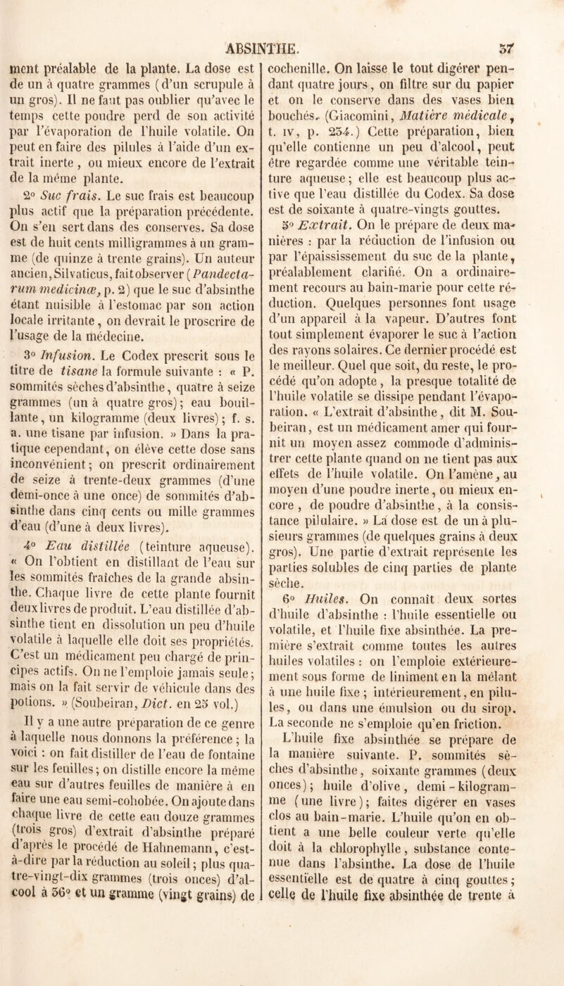 ment préalable de la plante. La dose est de un cà quatre grammes (d'un scrupule à un gros). Il ne faut pas oublier qu'avec le temps cette poudre perd de son activité par l’évaporation de l’huile volatile. On peut en faire des pilules à l’aide d'un ex- trait inerte , ou mieux encore de l'extrait de la même plante. 2° Suc frais. Le suc frais est beaucoup plus actif que la préparation précédente. On s'en sert dans des conserves. Sa dose est de huit cents milligrammes à un gram- me (de quinze à trente grains). Un auteur ancien, Silvaticus, fait observer ( Pandecta- rum medicinœ, p. 2) que le suc d'absinthe étant nuisible à l’estomac par son action locale irritante, on devrait le proscrire de l’usage de la rhédecine. 3° Infusion. Le Codex prescrit sous le titre de tisane la formule suivante : « P. sommités sèches d’absinthe, quatre à seize grammes (un à quatre gros); eau bouil- lante , un kilogramme (deux livres) ; f. s. a. une tisane par infusion. » Dans la pra- tique cependant, on élève cette dose sans inconvénient; on prescrit ordinairement de seize à trente-deux grammes (d’une demi-once à une once) de sommités d'ab- sinthe dans cinq cents ou mille grammes d’eau (d’une à deux livres). 4° Eau distillée (teinture aqueuse). « On l’obtient en distillant de l'eau sur les sommités fraîches de la grande absin- the. Chaque livre de cette plante fournit deux livres de produit. L’eau distillée d’ab- sinthe tient en dissolution un peu d’huile volatile cà laquelle elle doit ses propriétés. C’est un médicament peu chargé de prin- cipes actifs. On ne l’emploie jamais seule; mais on la fait servir de véhicule dans des potions. » (Soubeiran, Dict. en 23 vol.) U y a une autre préparation de ce genre à laquelle nous donnons la préférence ; la voici : on fait distiller de l’eau de fontaine sur les feuilles; on distille encore la même eau sur d’autres feuilles de manière cà en faire une eau semi-cohobée. On ajoute dans chaque livre de cette eau douze grammes (trois gros) d’extrait d’absinthe préparé d api’ès le procédé de Hahnemann, c’est- a-dire par la réduction au soleil ; plus qua- tre-vingt-dix grammes (trois onces) d’al- cool à 56° et un gramme (vingt grains) de cochenille. On laisse le tout digérer pen- dant quatre jours, on filtre sur du papier et on le conserve dans des vases bien bouchés.. (Giacomini, Matière médicale y t. iv, p. 254.) Cette préparation, bien qu’elle contienne un peu d’alcool, peut être regardée comme une véritable tein- ture aqueuse ; elle est beaucoup plus ac- tive que l’eau distillée du Codex. Sa dose est de soixante à quatre-vingts gouttes. 5° Extrait. On le prépare de deux ma- nières : par la réduction de l’infusion ou par l’épaississement du suc de la plante, préalablement clarifié. On a ordinaire- ment recours au bain-marie pour cette ré- duction. Quelques personnes font usage cl'un appareil à la vapeur. D’autres font tout simplement évaporer le suc à l'action des rayons solaires. Ce dernier procédé est le meilleur. Quel que soit, du reste, le pro- cédé qu'on adopte , la presque totalité de l’huile volatile se dissipe pendant l'évapo- ration. « L’extrait d’absinthe, dit M. Sou- beiran, est un médicament amer qui four- nit un moyen assez commode d’adminis- trer cette plante quand on ne tient pas aux elfets de l’huile volatile. On l'amèneau moyen d’une poudre inerte, ou mieux en- core , de poudre d'absinthe, à la consis- tance pilulaire. » La dose est de un à plu- sieurs grammes (de quelques grains à deux gros). Une partie d’extrait représente les parties solubles de cinq parties de plante sèche. 6° Huiles. On connaît deux sortes d’huile d’absinthe : l’huile essentielle ou volatile, et l’huile fixe absinthée. La pre- mière s’extrait comme toutes les autres huiles volatiles : on l’emploie extérieure- ment sous forme de Uniment en la mêlant à une huile fixe ; intérieurement, en pilu- les, ou dans une émulsion ou du sirop, La seconde ne s’emploie qu’en friction. L’huile fixe absinthée se prépare de la manière suivante. P. sommités sè- ches d’absinthe, soixante grammes (deux onces); huile d’olive, demi - kilogram- me (une livre); faites digérer en vases clos au bain-marie. L'huile qu'on en ob- tient a une belle couleur verte qu’elle doit tà la chlorophylle, substance conte- nue dans l’absinthe. La dose de l’huile essentielle est de quatre à cinq gouttes ; celle de l’huile fixe absinthée de trente à