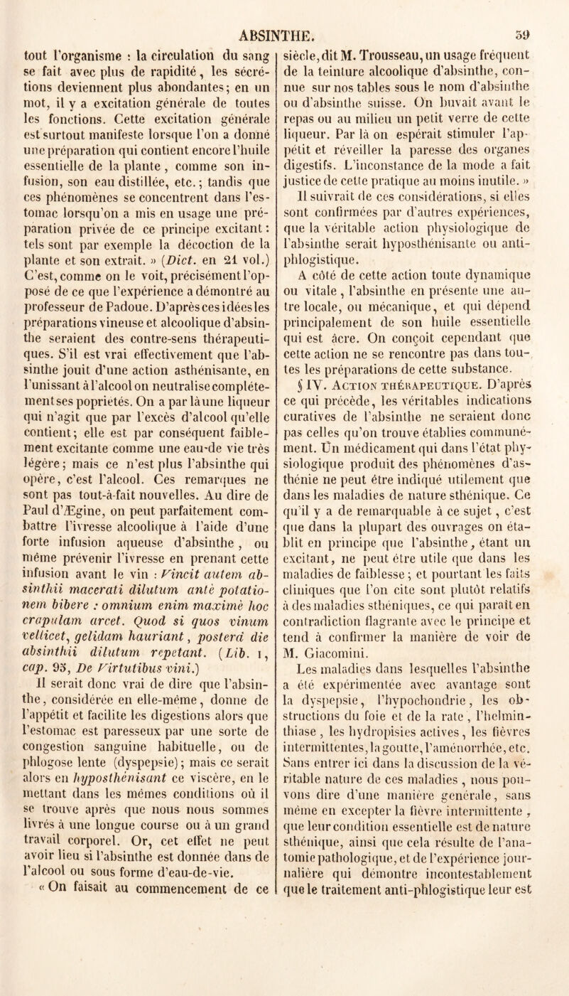 tout l’organisme : la circulation du sang se fait avec plus de rapidité, les sécré- tions deviennent plus abondantes; en un mot, il y a excitation générale de toutes les fonctions. Cette excitation générale est surtout manifeste lorsque l’on a donné une préparation qui contient encore l’huile essentielle de la plante, comme son in- fusion, son eau distillée, etc.; tandis que ces phénomènes se concentrent dans l’es- tomac lorsqu’on a mis en usage une pré- paration privée de ce principe excitant : tels sont par exemple la décoction de la plante et son extrait. » (Dict. en 21 vol.) C’est, comme on le voit, précisément l’op- posé de ce que l’expérience a démontré au professeur de Padoue. D’aprèscesidéesles préparations vineuse et alcoolique d’absin- the seraient des contre-sens thérapeuti- ques. S’il est vrai effectivement que l’ab- sinthe jouit d’une action asthénisante, en Punissant à l’alcool on neutralise complète- ment ses poprietés. On a par là une liqueur qui n’agit que par l’excès d’alcool qu’elle contient; elle est par conséquent faible- ment excitante comme une eau*de vie très légère; mais ce n’est plus l’absinthe qui opère, c’est l’alcool. Ces remarques ne sont pas tout-à-fait nouvelles. Au dire de Paul d’Ægine, on peut parfaitement com- battre l’ivresse alcoolique à l’aide d’une forte infusion aqueuse d’absinthe, ou même prévenir l’ivresse en prenant cette infusion avant le vin : Fincit autem ab- sinthii macerati dilutum antè potatio- nem bibere : omnium enim maxime hoc crapulam arcet. Quod si quos vinuni vellicet, gelidam hauriant, postera die absinthii dilutum répétant. (Lib. i, cap. 95, De Firtutibus vini.) 11 serait donc vrai de dire que l’absin- the , considérée en elle-même, donne de l’appétit et facilite les digestions alors que l’estomac est paresseux par une sorte de congestion sanguine habituelle, ou de phlogose lente (dyspepsie) ; mais ce serait alors en hyposthènisant ce viscère, en le mettant dans les mêmes conditions où il se trouve après que nous nous sommes livrés à une longue course ou à un grand travail corporel. Or, cet effet ne peut avoir lieu si l’absinthe est donnée dans de l’alcool ou sous forme d’eau-cle-vie. « On faisait au commencement de ce siècle,dit M. Trousseau, un usage fréquent de la teinture alcoolique d’absinthe, con- nue sur nos tables sous le nom d’absinthe ou d’absinthe suisse. On buvait avant le repas ou au milieu un petit verre de cette liqueur. Par là on espérait stimuler l’ap- pétit et réveiller la paresse des organes digestifs. L’inconstance de la mode a fait justice de cette pratique au moins inutile. » Il suivrait de ces considérations, si elles sont confirmées par d’autres expériences, que la véritable action physiologique de l’absinthe serait hyposthénisante ou anti- phlogistique. A côté de cette action toute dynamique ou vitale , l’absinthe en présente une au- tre locale, ou mécanique, et qui dépend principalement de son huile essentielle qui est âcre. On conçoit cependant que cette action ne se rencontre pas dans tou- tes les préparations de cette substance. § IV. Action thérapeutique. D’après ce qui précède, les véritables indications curatives de l’absinthe ne seraient donc pas celles qu’on trouve établies communé- ment. Ün médicament qui dans l’état phy- siologique produit des phénomènes d’as- thénie ne peut être indiqué utilement que dans les maladies de nature sthénique. Ce qu'il y a de remarquable à ce sujet, c’est que dans la plupart des ouvrages on éta- blit en principe que l’absinthe^ étant un excitant, ne peut être utile que dans les maladies de faiblesse ; et pourtant les faits cliniques que l’on cite sont plutôt relatifs à des maladies sthéniques, ce qui paraît en contradiction flagrante avec le principe et tend à confirmer la manière de voir de M. Giacomini. Les maladies dans lesquelles l’absinthe a été expérimentée avec avantage sont la dyspepsie, l’hypochonclrie, les ob- structions du foie et de la rate , l’helmin- thiase , les hydropisies actives, les fièvres intermittentes, la goutte, l’aménorrhée, etc. Sans entrer ici dans la discussion de la vé- ritable nature de ces maladies , nous pou- vons dire d’une manière générale, sans même en excepter la fièvre intermittente , que leur condition essentielle est de nature sthénique, ainsi que cela résulte de l’ana- tomie pathologique, et de l’expérience jour- nalière qui démontre incontestablement que le traitement anti-phlogistique leur est