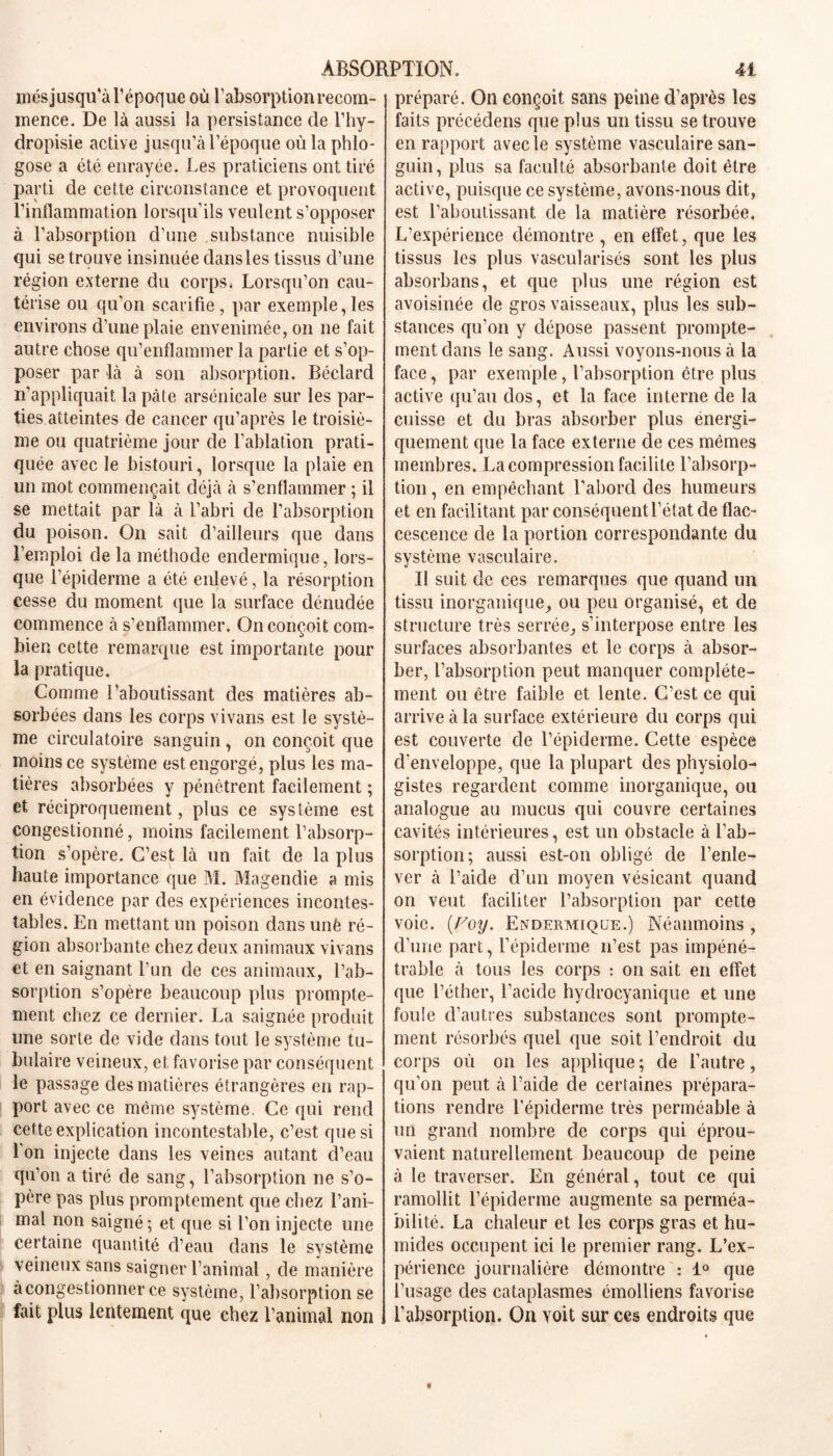 mésjusqu’à l’époque où l’absorption recom- mence. De là aussi la persistance de l’hy- dropisie active jusqu’à l’époque où la phlo- gose a été enrayée. Les praticiens ont tiré parti de cette circonstance et provoquent l’inflammation lorsqu’ils veulent s’opposer à l’absorption d’une substance nuisible qui se trouve insinuée dans les tissus d’une région externe du corps. Lorsqu’on cau- térise ou qu’on scarifie, par exemple,les environs d’une plaie envenimée, on ne fait autre chose qu’enflammer la partie et s’op- poser par là à son absorption. Béclard n’appliquait la pâte arsénicale sur les par- ties atteintes de cancer qu’après le troisiè- me ou quatrième jour de l’ablation prati- quée avec le bistouri, lorsque la plaie en un mot commençait déjà à s’enflammer ; il se mettait par là à l’abri de l’absorption du poison. On sait d’ailleurs que dans l’emploi de la méthode enclermique, lors- que l’épiderme a été enlevé, la résorption cesse du moment que la surface dénudée commence à s’enflammer. On conçoit com- bien cette remarque est importante pour la pratique. Comme l’aboutissant des matières ab- sorbées dans les corps vivans est le systè- me circulatoire sanguin , on conçoit que moins ce système est engorgé, plus les ma- tières absorbées y pénètrent facilement ; et réciproquement, plus ce système est congestionné, moins facilement l’absorp- tion s’opère. C’est là un fait de la plus haute importance que M. Magendie a mis en évidence par des expériences incontes- tables. En mettant un poison dans uné ré- gion absorbante chez deux animaux vivans et en saignant l’un de ces animaux, l’ab- sorption s’opère beaucoup plus prompte- ment chez ce dernier. La saignée produit une sorte de vide dans tout le système tu- bulaire veineux, et favorise par conséquent le passage des matières étrangères en rap- port avec ce même système. Ce qui rend cette explication incontestable, c’est que si l'on injecte dans les veines autant d’eau qu’on a tiré de sang, l’absorption ne s’o- père pas plus promptement que chez l’ani- mal non saigné ; et que si l’on injecte une certaine quantité d’eau dans le système veineux sans saigner l’animal, de manière à congestionner ce système, l’absorption se fait plus lentement que chez l’animal non préparé. On conçoit sans peine d’après les faits précédens que plus un tissu se trouve en rapport avec le système vasculaire san- guin, plus sa faculté absorbante doit être active, puisque ce système, avons-nous dit, est l’aboutissant de la matière résorbée. L’expérience démontre , en effet, que les tissus les plus vascularisés sont les plus absorbans, et que plus une région est avoisinée de gros vaisseaux, plus les sub- stances qu’on y dépose passent prompte- ment dans le sang. Aussi voyons-nous à la face, par exemple, l’absorption être plus active qu’au dos, et la face interne de la cuisse et du bras absorber plus énergi- quement que la face externe de ces mêmes membres. La compression facilite l’absorp- tion , en empêchant l’abord des humeurs et en facilitant par conséquent l’état de flac- cescence de la portion correspondante du système vasculaire. Il suit de ces remarques que quand un tissu inorganique, ou peu organisé, et de structure très serrée, s’interpose entre les surfaces absorbantes et le corps à absor- ber, l’absorption peut manquer complète- ment ou être faible et lente. C’est ce qui arrive à la surface extérieure du corps qui est couverte de l’épiderme. Cette espèce d'enveloppe, que la plupart des physiolo- gistes regardent comme inorganique, ou analogue au mucus qui couvre certaines cavités intérieures, est un obstacle à l’ab- sorption; aussi est-on obligé de l’enle- ver à l’aide d’un moyen vésicant quand on veut faciliter l’absorption par cette voie. (,Voy. Endermique.) Néanmoins , d’une part, l’épiderme n’est pas impéné- trable à tous les corps : on sait en effet que l’éther, l’acide hydrocyanique et une foule d’autres substances sont prompte- ment résorbés quel que soit l’endroit du corps où on les applique; de l’autre, qu’on peut à l’aide de certaines prépara- tions rendre l’épiderme très perméable à un grand nombre de corps qui éprou- vaient naturellement beaucoup de peine à le traverser. En général, tout ce qui ramollit l’épidenne augmente sa perméa- bilité. La chaleur et les corps gras et hu- mides occupent ici le premier rang. L’ex- périence journalière démontre : 1° que l’usage des cataplasmes émolliens favorise l’absorption. On voit sur ces endroits que