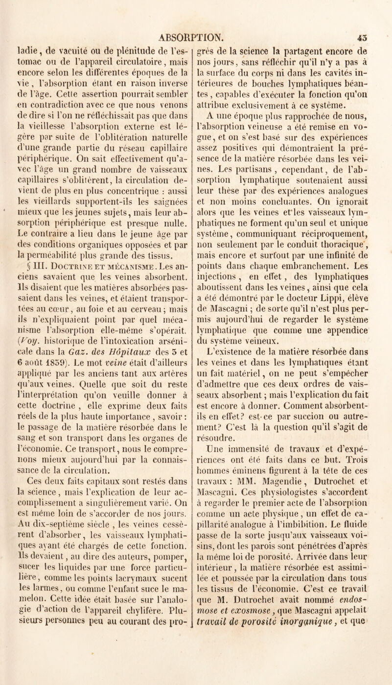 ladie, de vacuité ou de plénitude de l’es- tomac ou de l’appareil circulatoire, mais encore selon les différentes époques de la vie, l’absorption étant en raison inverse de l’àge. Cette assertion pourrait sembler en contradiction avec ce que nous venons de dire si l’on ne réfléchissait pas que dans la vieillesse l’absorption externe est lé- gère par suite de l’oblitération naturelle d’une grande partie du réseau capillaire périphérique. On sait effectivement qu’a- vec l’âge un grand nombre de vaisseaux capillaires s’oblitèrent, la circulation de- vient de plus en plus concentrique : aussi les vieillards supportent-ils les saignées mieux que les jeunes sujets, mais leur ab- sorption périphérique est presque nulle. Le contraire a lieu dans le jeune âge par des conditions organiques opposées et par la perméabilité plus grande des tissus. S III. Doctrine et mécanisme . Les an- ciens savaient que les veines absorbent. Ils disaient que les matières absorbées pas- saient dans les veines, et étaient transpor- tées au cœur, au foie et au cerveau ; mais ils n’expliquaient point par quel méca- nisme l’absorption elle-même s’opérait. {Hoy. historique de l’intoxication arséni- cale dans la Gaz. des Hôpitaux des 3 et 6 août 1859). Le mot veine était d’ailleurs appliqué par les anciens tant aux artères qu’aux veines. Quelle que soit du reste l’interprétation qu’on veuille donner à cette doctrine , elle exprime deux faits réels de la plus haute importance , savoir : le passage de la matière résorbée dans le sang et son transport dans les organes de l’économie. Ce transport, nous le compre- nons mieux aujourd’hui par la connais- sance de la circulation. Ces deux faits capitaux sont restés dans la science, mais l’explication de leur ac- complissement a singulièrement varié. On est même loin de s’accorder de nos jours. Au dix-septième siècle , les veines cessè- rent d’absorber, les vaisseaux lymphati- ques ayant été chargés de cette fonction. Ils devaient, au dire des auteurs, pomper, sucer les liquides par une force particu- lière , comme les points lacrymaux sucent les larmes, ou comme l’enfant suce le ma- melon. Cette idée était basée sur l’analo- gie d’action de l’appareil chylifère. Plu- sieurs personnes peu au courant des pro- grès de la science la partagent encore de nos jours, sans réfléchir qu’il n’y a pas à la surface du corps ni dans les cavités in- térieures de bouches lymphatiques béan- tes , capables d’exécuter la fonction qu’on attribue exclusivement à ce système. A une époque plus rapprochée de nous, l’absorption veineuse a été remise en vo- gue , et on s’est basé sur des expériences assez positives qui démontraient la pré- sence de la matière résorbée dans les vei- nes. Les partisans , cependant, de l’ab- sorption lymphatique soutenaient aussi leur thèse par des expériences analogues et non moins concluantes. On ignorait alors que les veines et’les vaisseaux lym- phatiques ne forment qu’un seul et unique système, communiquant réciproquement, non seulement par le conduit thoracique , mais encore et surtout par une infinité de points dans chaque embranchement. Les injections, en effet, des lymphatiques aboutissent dans les veines, ainsi que cela a été démontré par le docteur Lippi, élève de Mascagni ; de sorte qu’il n’est plus per- mis aujourd’hui de regarder le système lymphatique que comme une appendice du svstème veineux. V L’existence de la matière résorbée dans les veines et dans les lymphatiques étant un fait matériel, on ne peut s’empêcher d’admettre que ces deux ordres de vais- seaux absorbent ; mais l’explication du fait est encore à donner. Comment absorbent- ils en effet? est-ce par succion ou autre- ment? C’est là la question qu’il s’agit de résoudre. Une immensité de travaux et d’expé- riences ont été faits dans ce but. Trois hommes éminens figurent à la tête de ces travaux : MM. xMagendie , Dutrochet et Mascagni. Ces physiologistes s’accordent à regarder le premier acte de l’absorption comme un acte physique , un effet de ca- pillarité analogue à l’imbibition. Le fluide passe de la sorte jusqu’aux vaisseaux voi- sins, dont les parois sont pénétrées d’après la même loi de porosité. Arrivée dans leur intérieur, la matière résorbée est assimi- lée et poussée par la circulation dans tous les tissus de l’économie. C’est ce travail que M. Dutrochet avait nommé endos- mose et exosmose, que Mascagni appelait travail de porosité inorganique, et que