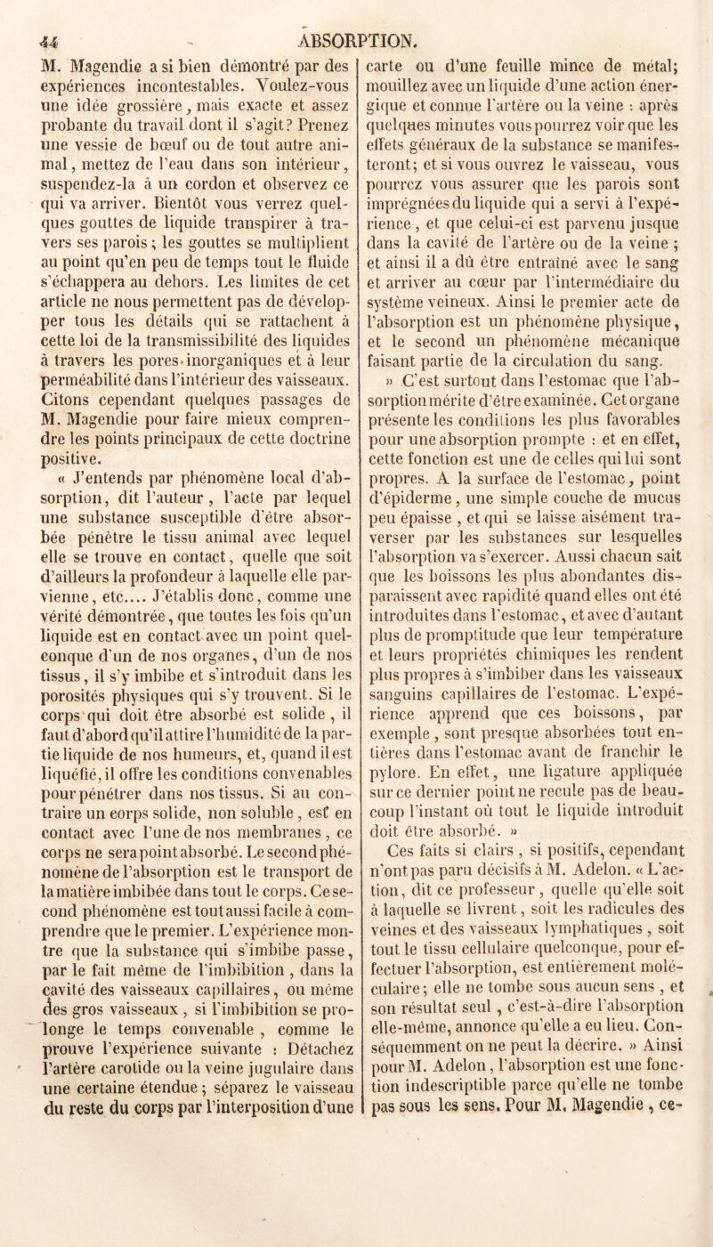 M. Magendie a si bien démontré par des expériences incontestables. Voulez-vous une idée grossière, mais exacte et assez probante du travail dont il s’agit? Prenez une vessie de bœuf ou de tout autre ani- mal, mettez de l’eau dans son intérieur, suspcndez-la à un cordon et observez ce qui va arriver. Bientôt vous verrez quel- ques gouttes de liquide transpirer à tra- vers ses parois ; les gouttes se multiplient au point qu’en peu de temps tout le fluide s’échappera au dehors. Les limites de cet article ne nous permettent pas de dévelop- per tous les détails qui se rattachent à cette loi de la transmissibilité des liquides à travers les pores-inorganiques et à leur perméabilité dans l’intérieur des vaisseaux. Citons cependant quelques passages de M. Magendie pour faire mieux compren- dre les points principaux de cette doctrine positive. « J’entends par phénomène local d’ab- sorption, dit l’auteur, l’acte par lequel une substance susceptible d'être absor- bée pénètre le tissu animal avec lequel elle se trouve en contact, quelle que soit d’ailleurs la profondeur à laquelle elle par- vienne, etc.... J’établis donc, comme une vérité démontrée, que toutes les fois qu’un liquide est en contact avec un point quel- conque d’un de nos organes, d’un de nos tissus, il s’y imbibe et s’introduit dans les porosités physiques qui s’y trouvent. Si le corps qui doit être absorbé est solide , il faut d’abord qu’il attire l’humidité de la par- tie liquide de nos humeurs, et, quand il est liquéfié, il offre les conditions convenables pour pénétrer dans nos tissus. Si au con- traire un corps solide, non soluble , est en contact avec l’une de nos membranes , ce corps ne sera point absorbé. Le second phé- nomène de l’absorption est le transport de la matière imbibée dans tout le corps. Ce se- cond phénomène est tout aussi facile à com- prendre que le premier. L’expérience mon- tre que la substance qui s’imbibe passe, par le fait même de l’imbibition , dans la cavité des vaisseaux capillaires, ou même des gros vaisseaux , si l’imbibition se pro- longe le temps convenable , comme le prouve l’expérience suivante : Détachez l’artère carotide ou la veine jugulaire dans une certaine étendue ; séparez le vaisseau du reste du corps par l’interposition d’une carte ou d’une feuille mince de métal; mouillez avec un liquide d’une action éner- gique et connue l’artère ou la veine : après quelques minutes vous pourrez voir que les effets généraux de la substance se manifes- teront; et si vous ouvrez le vaisseau, vous pourrez vous assurer que les parois sont imprégnées du liquide qui a servi à l’expé- rience , et que celui-ci est parvenu jusque dans la cavilé de l’artère ou de la veine ; et ainsi il a dû être entraîné avec le sang et arriver au cœur par l’intermédiaire du système veineux. Ainsi le premier acte de l’absorption est un phénomène physique, et le second un phénomène mécanique faisant partie de la circulation du sang. )> C’est surtout dans l’estomac que l’ab- sorption mérite d’être examinée. Cet organe présente les conditions les plus favorables pour une absorption prompte : et en effet, cette fonction est une de celles qui lui sont propres. A la surface de l’estomac, point d’épiderme, une simple couche de mucus peu épaisse , et qui se laisse aisément tra- verser par les substances sur lesquelles l’absorption va s’exercer. Aussi chacun sait que les boissons les plus abondantes dis- paraissent avec rapidité quand elles ont été introduites dans l’estomac, et avec d’autant plus de promptitude que leur température et leurs propriétés chimiques les rendent plus propres à s’imbiber dans les vaisseaux sanguins capillaires de l’estomac. L’expé- rience apprend que ces boissons, par exemple , sont presque absorbées tout en- tières dans l’estomac avant de franchir le pylore. En effet, une ligature appliquée sur ce dernier pointue recule pas de beau- coup l’instant où tout le liquide introduit doit être absorbé. » Ces faits si clairs , si positifs, cependant n’ont pas paru décisifs à M. Adelon. « L’ac- tion, dit ce professeur , quelle qu’elle soit à laquelle se livrent, soit les radicules des veines et des vaisseaux lymphatiques , soit tout le tissu cellulaire quelconque, pour ef- fectuer l’absorption, est entièrement molé- culaire; elle ne tombe sous aucun sens, et son résultat seul, c’est-à-dire l’absorption elle-même, annonce qu’elle a eu lieu. Con- séquemment on ne peut la décrire. » Ainsi pourM. Adelon, l’absorption est une fonc- tion indescriptible parce qu’elle ne tombe pas sous les sens. Pour M, Magendie , ce-