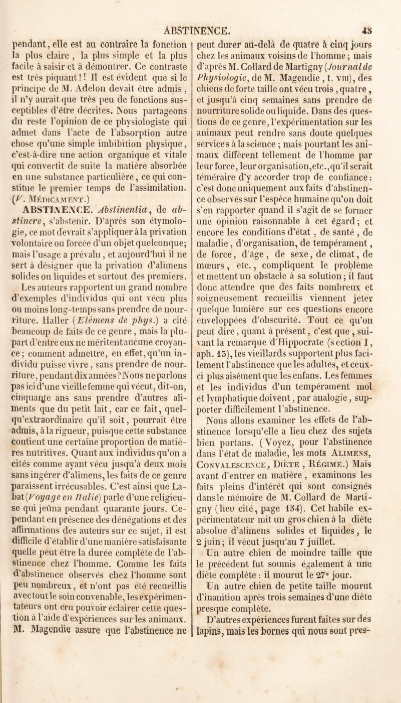 pendant, elle est au contraire la fonction la plus claire , la plus simple et la plus facile à saisir et à démontrer. Ce contraste est très piquant ! ! Il est évident que si le principe de M. Adelon devait être admis , il n'y aurait que très peu de fonctions sus- ceptibles d’être décrites. Nous partageons du reste l’opinion de ce physiologiste qui admet dans l’acte de l’absorption autre chose qu’une simple imbibition physique, c’est-à-dire une action organique et vitale qui convertit de suite la matière absorbée en une substance particulière, ce qui con- stitue le premier temps de l’assimilation. [V. Médicament.) ABSTINENCE. Âbstinentia, de ab- stinere, s’abstenir. D’après son étymolo- gie, ce mot devrait s’appliquer àla privation volontaire ou forcée d’un objet quelconque; mais l’usage a prévalu, et aujourd’hui il ne sert à désigner que la privation d’alimens solides ou liquides et surtout des premiers. Les auteurs rapportent un grand nombre d’exemples d’individus qui ont vécu plus ou moins long-temps sans prendre de nour- riture. Haller (Elèmens de phys.) a cité beaucoup de faits de ce genre, mais la plu- part d’entre eux ne méritent aucune croyan- ce; comment admettre, en effet,qu’un in- dividu puisse vivre, sans prendre de nour- riture, pendant dix années ?Nous ne parlons pas ici d’une vieille femme qui vécut, dit-on, cinquante ans sans prendre d’autres ali- ments que du petit lait, car ce fait, quel- qu’extraordinaire qu’il soit, pourrait être admis, àla rigueur, puisque cette substance contient une certaine proportion de matiè- res nutritives. Quant aux individus qu’on a cités comme ayant vécu jusqu’à deux mois sans ingérer d’alimens, les faits de ce genre paraissent irrécusables. C’est ainsi que La- bat [Voyage en Italie) parle d’une religieu- se qui jeûna pendant quarante jours. Ce- pendant en présence des dénégations et des affirmations des auteurs sur ce sujet, il est difficile d’établir d’une manière satisfaisante quelle peut être la durée complète de l’ab- stinence chez l’homme. Comme les faits d’abstinence observés chez l’homme sont peu nombreux, et n’ont pas été recueillis avec tout le soin convenable, les expérimen- I tateurs ont cru pouvoir éclairer cette ques- tion à l’aide d’expériences sur les animaux. M. Magendie assure que l’abstinence ne peut durer au-delà de quatre à cinq jours chez les animaux voisins de l’homme ; mais d’après M. Collard de Martigny [Journalde Physiologie, de M. Magendie , t. viii), des chiens de forte taille ont vécu trois, quatre, et jusqu’à cinq semaines sans prendre de nourriture solide ou liquide. Dans des ques- tions de ce genre, l’expérimentation sur les animaux peut rendre sans doute quelques services à la science ; mais pourtant les ani- maux diffèrent tellement de l’homme par leur force, leur organisation,etc.,qu'il serait téméraire d’y accorder trop de confiance : c’est donc uniquement aux faits d’abstinen- ce observés sur l’espèce humaine qu’on doit s’en rapporter quand il s’agit de se former une opinion raisonnable à cet égard; et encore les conditions d’état. de santé , de maladie, d’organisation, de tempérament, de force, d’âge , de sexe, cle climat, de mœurs, etc., compliquent le problème et mettent un obstacle à sa solution ; il faut donc attendre que des faits nombreux et soigneusement recueillis viennent jeter quelque lumière sur ces questions encore enveloppées d’obscurité. Tout ce qu’on peut dire, quant à présent, c’est que , sui- vant la remarque d’Hippocrate (section I, aph. 15), les vieillards supportent plus faci- lement l’abstinence que les adultes, et ceux- ci plus aisément que lesenfans. Les femmes et les individus d’un tempérament moi et lymphatique doivent, par analogie, sup- porter difficilement l’abstinence. Nous allons examiner les effets de l’ab- stinence lorsqu’elle a lieu chez des sujets bien portans. (Voyez, pour Y abstinence dans l’état de maladie, les mots Alimens, Convalescence, Diète , Régime.) Mais avant d’entrer en matière , examinons les faits pleins d’intérêt qui sont consignés dans le mémoire de M. Collard de Marti- gny (lieu cité, page 134). Cet habile ex- périmentateur mit un gros chien à la diète absolue d’alimens solides et liquides, le 2 juin; il vécut jusqu’au 7 juillet. Un autre chien de moindre taille que le précédent fut soumis également à une diète complète : il mourut le 27e jour. Un autre chien de petite taille mourut d’inanition après trois semaines d’une diète presque complète. D’autres expériences furent faites sur des lapins, mais les bornes qui nous sont près-