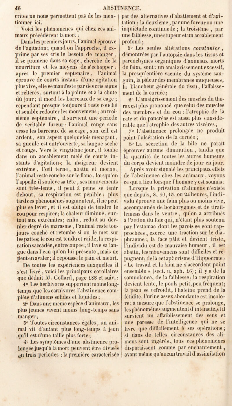 crites ne nous permettent pas de les men- tionner ici. Yoici les phénomènes qui chez ces ani- maux précédèrent la mort : Dans les premiers jours, l’animal éprouve de l’agitation; quand on l’approche, il ex- prime par ses cris le besoin de manger , il se promène dans sa cage, cherche de la nourriture et les moyens de s’échapper : après le premier septénaire, l’animal éprouve de courts instans d’une agitation plus vive, elle se manifeste par des cris aigus et réitérés, surtout à la pointe et à la chute du jour ; il mord les barreaux de sa cage ; cependant presque toujours il reste couché et semble redouter les inouvemens ; au troi- sième septénaire , il survient une période de véritable fureur : l’animal ronge sans cesse les barreaux de sa cage , son œil est ardent, son aspect quelquefois menaçant, sa gueule est entr’ouverte, sa langue sèche et rouge. Vers le vingtième jour, il tombe dans un accablement mêlé de courts in- stants d’agitation^ la maigreur devient extrême , l’œil terne, abattu et morne ; l’animal reste couché sur le flanc, lorsqu’on l’appelle il soulève sa tête , ses mouvements sont très-lents, il peut à peine se tenir debout, sa respiration est pénible ; plus tardées phénomènes augmentent, il ne peut plus se lever, et il est obligé de tendre le cou pour respirer ; la chaleur diminue, sur- tout aux extrémités; enfin, réduit au der- nier degré de marasme, l’animal reste tou- jours couché et retombe si on le met sur lespattes;lecou est tendu et raide, la respi- ration saccadée, entrecoupée; il lave sa lan- gue dans l’eau qu'on lui présente , mais ne ]5euten avaler; il repousse le pain et meurt. De toutes les expériences auxquelles il s’est livré , voici les principaux corollaires que déduit M. Collard,page 185 et suiv. : 1° Les herbivores supportent moins long- temps que les carnivores l’abstinence com- plète d’alimens solides et liquides ; 2° Dans une même espèce d’animaux, les plus jeunes vivent moins long-temps sans manger; 5° Toutes circonstances égales, un ani- mal vit d'autant plus long-temps à jeun qu’il est d’une taille plus forte ; 4° Les symptômes d’une abstinence pro- longée jusqu’à la mort peuvent être divisés en trois périodes :1a première caractérisée par des alternatives d’abattement et d’agi- tation ; la deuxième, par une fureur ou une inquiétude continuelle ; la troisième , par une faiblesse, unestupeur et un accablement profond ; 5° Les seules altérations constantes , démontrées par l’autopsie dans les tissus et parenchymes organiques d’animaux morts de faim, sont: un amaigrissement excessif, la presqu’entière vacuité du système san- guin, la pâleur des membranes muqueuses, la blancheur générale du tissu, l’affaisse- ment de la cornée ; 6° L’amaigrissement des muscles du tho- rax est plus prononcé que celui des muscles des membres et du cou : l’atrophie de la rate et du pancréas est aussi plus considé- rable que l’atrophie des autres viscères; 7° L’abstinence prolongée ne produit point l’ulcération de la cornée ; 8° La sécrétion de la bile ne paraît éprouver aucune diminution , tandis que la quantité de toutes les autres humeurs du corps devient moindre de jour en jour. Après avoir signalé les principaux effets de l’abstinence chez les animaux, voyons ce qui a lieu lorsque l’homme y est soumis : Lorsque la privation d’alimens n’existe que depuis, 8, 10,15, ou 24heures,l’indi- vidu éprouve une faim plus ou moins vive, accompagnée de borborygmes et de tirail- lemens dans le ventre , qu’on a attribués à l’action du foie qui, n’étant plus soutenu par l’estomac dont les parois se sont rap- prochées , exerce une traction sur le dia- phragme ; la face pâlit et devient triste, l’individu est de mauvaise humeur , il est abattu, les mouvemens sont difficiles et ré- pugnent; delà cet aphorisme d’Hippocrate : « Le travail et la faim ne s’accordent point ensemble » (sect. ii, aph. 16) ; il y a de la somnolence, de la faiblesse ; la respiration devient lente, le pouls petit, peu fréquent; la peau se refroidit, l’haleine prend de la fétidité, l’urine assez abondante est incolo- re ; à mesure que l’abstinence se prolonge, les phénomènes augmentent d’intensité,et il survient un affaiblissement des sens et une paresse de l’intelligence qui ne se livre que difficilement à ses opérations ; si dans de telles circonstances des ali- mens sont ingérés, tous ces phénomènes disparaissent comme par enchantement, avant même qu’aucun travail d’assimilation