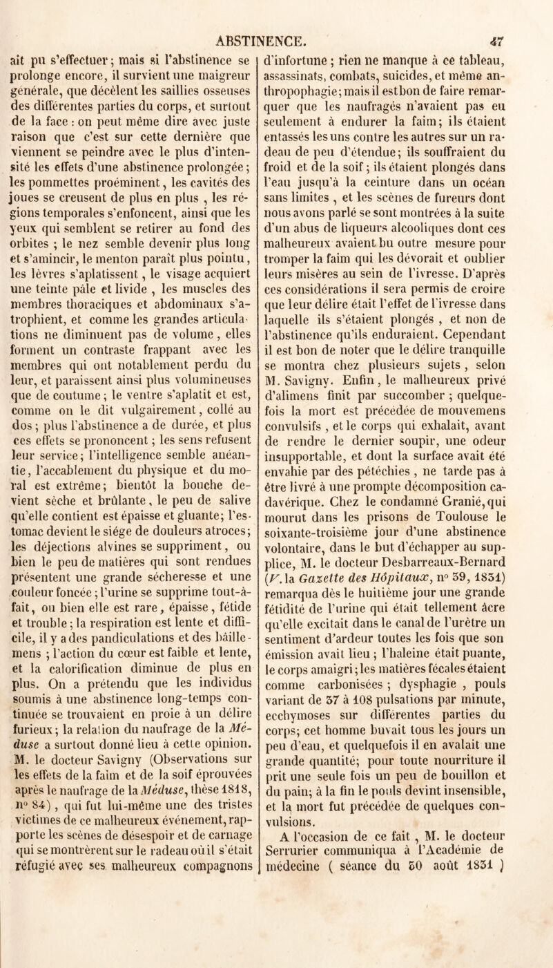 ait pu s’effectuer ; mais si l’abstinence se prolonge encore, il survient une maigreur générale, que décèlent les saillies osseuses des différentes parties du corps, et surtout de la face : on peut même dire avec juste raison que c’est sur cette dernière que viennent se peindre avec le plus d’inten- sité les effets d’une abstinence prolongée ; les pommettes proéminent, les cavités des joues se creusent de plus en plus , les ré- gions temporales s’enfoncent, ainsi que les yeux qui semblent se retirer au fond des orbites ; le nez semble devenir plus long et s’amincir, le menton paraît plus pointu, les lèvres s’aplatissent, le visage acquiert une teinte pâle et livide , les muscles des membres thoraciques et abdominaux s’a- trophient, et comme les grandes articula- tions ne diminuent pas de volume, elles forment un contraste frappant avec les membres qui ont notablement perdu du leur, et paraissent ainsi plus volumineuses que de coutume; le ventre s’aplatit et est, comme on le dit vulgairement, collé au dos ; plus l’abstinence a de durée, et plus ces effets se prononcent ; les sens refusent leur service; l’intelligence semble anéan- tie, l’accablement du physique et du mo- ral est extrême; bientôt la bouche de- vient sèche et brûlante, le peu de salive qu’elle contient est épaisse et gluante; l’es- tomac devient le siège de douleurs atroces; les déjections alvines se suppriment, ou bien le peu de matières qui sont rendues présentent une grande sécheresse et une couleur foncée ; l’urine se supprime tout-à- fait, ou bien elle est rare, épaisse, fétide et trouble ; la respiration est lente et diffi- cile, il y a des pandiculations et des bâille- mens ; l’action du cœur est faible et lente, et la calorification diminue de plus en plus. On a prétendu que les individus soumis à une abstinence long-temps con- tinuée se trouvaient en proie à un délire furieux; la relalion du naufrage de la Mé- duse a surtout donné lieu à cette opinion. M. le docteur Savigny (Observations sur les effets de la faim et de la soif éprouvées après le naufrage de la Méduse, Ihèse 1818, n° 84), qui fut lui-même une des tristes victimes de ce malheureux événement, rap- porte les scènes de désespoir et de carnage qui se montrèrent sur le radeau où il s’était réfugié avec ses malheureux compagnons d’infortune ; rien ne manque à ce tableau, assassinats, combats, suicides, et même an- thropophagie; mais il estbon de faire remar- quer que les naufragés n’avaient pas eu seulement à endurer la faim; ils étaient entassés les uns contre les autres sur un ra- deau de peu d’étendue; ils souffraient du froid et de la soif ; ils étaient plongés dans l’eau jusqu’à la ceinture dans un océan sans limites , et les scènes de fureurs dont nous avons parlé se sont montrées à la suite d’un abus de liqueurs alcooliques dont ces malheureux avaient bu outre mesure pour tromper la faim qui les dévorait et oublier leurs misères au sein de l’ivresse. D'après ces considérations il sera permis de croire que leur délire était l’effet de l'ivresse dans laquelle ils s’étaient plongés , et non de l’abstinence qu’ils enduraient. Cependant il est bon de noter que le délire tranquille se montra chez plusieurs sujets , selon M. Savigny. Enfin, le malheureux privé d’alimens finit par succomber ; quelque- fois la mort est précédée de mouvemens convulsifs , et le corps qui exhalait, avant de rendre le dernier soupir, une odeur insupportable, et dont la surface avait été envahie par des pétéchies , ne tarde pas à être livré à une prompte décomposition ca- davérique. Chez le condamné Granié,qui mourut dans les prisons de Toulouse le soixante-troisième jour d’une abstinence volontaire, dans le but d’échapper au sup- plice, M. le docteur Desbarreaux-Bernard [F. la Gazette des Hôpitaux, n° 59,1851) remarqua dès le huitième jour une grande fétidité de l’urine qui était tellement âcre qu’elle excitait dans le canal de l’urètre un sentiment d’ardeur toutes les fois que son émission avait lieu ; l’haleine était puante, le corps amaigri ; les matières fécales étaient comme carbonisées ; dysphagie , pouls variant de 57 à 108 pulsations par minute, ecchymoses sur différentes parties du corps; cet homme buvait tous les jours un peu d’eau, et quelquefois il en avalait une grande quantité; pour toute nourriture il prit une seule fois un peu de bouillon et du pain; à la fin le pouls devint insensible, et la mort fut précédée de quelques con- vulsions. A l’occasion de ce fait, M. le docteur Serrurier communiqua à l’Académie de médecine ( séance du 50 août 1851 )