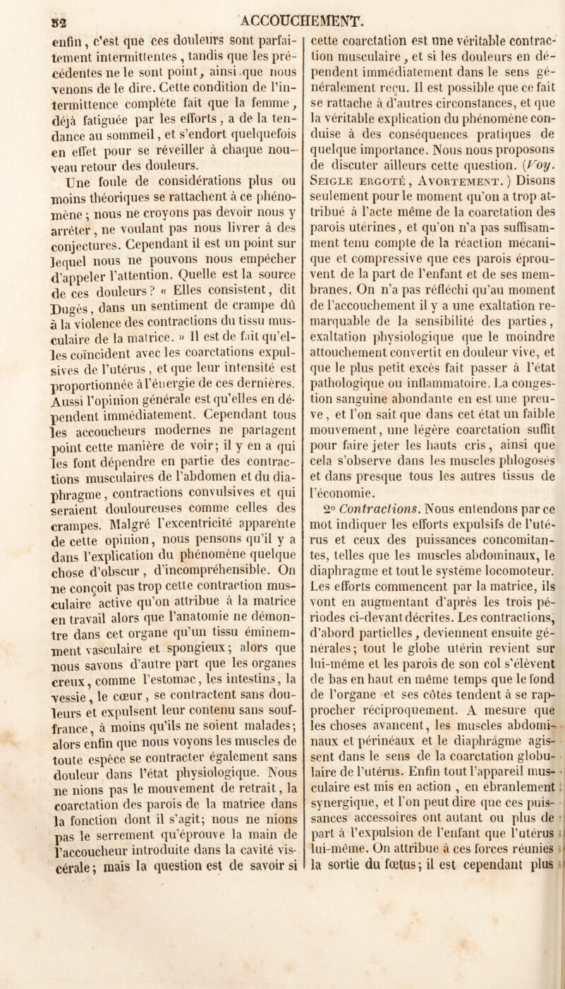 enfin, c’est que ces douleurs sont parfai- tement intermittentes , tandis que les pré- cédentes ne le sont point, ainsi.que nous ■venons de le dire. Cette condition de l’in- termittence complète fait que la femme, déjà fatiguée par les efforts, a de la ten- dance au sommeil, et s’endort quelquefois en effet pour se réveiller à chaque nou- veau retour des douleurs. Une foule de considérations plus ou moins théoriques se rattachent à ce phéno- mène ; nous ne croyons pas devoir nous y arrêter, ne voulant pas nous livrer à des conjectures. Cependant il est un point sur lequel nous ne pouvons nous empêcher d’appeler l’attention. Quelle est la source de ces douleurs ? « Elles consistent, dit Dugès, clans un sentiment de crampe dû à la violence des contractions du tissu mus- culaire de la matrice. » Il est de fait qu’el- les coïncident avec les coarctations expul- sées de l’utérus , et que leur intensité est proportionnée à l’énergie de ces dernières. Aussi l’opinion générale est qu’elles en dé- pendent immédiatement. Cependant tous les accoucheurs modernes ne partagent point cette manière de voir; il y en a qui les font dépendre en partie des contrac- tions musculaires de l’abdomen et du dia- phragme , contractions convulsives et qui seraient douloureuses comme celles des crampes. Malgré l’excentricité apparente de cette opinion, nous pensons qu’il y a dans l’explication du phénomène quelque chose d’obscur, d’incompréhensible. On ne conçoit pas trop cette contraction mus- culaire active qu’on attribue à la matrice en travail alors que l’anatomie ne démon- tre dans cet organe qu’un tissu éminem- ment vasculaire et spongieux ; alors que nous savons d’autre part que les organes creux, comme l’estomac, les intestins, la ■vessie, le cœur, se contractent sans dou- leurs et expulsent leur contenu sans souf- france, à moins qu’ils ne soient malades; alors enfin que nous voyons les muscles de toute espèce se contracter également sans douleur dans l’état physiologique. Nous ne nions pas le mouvement de retrait, la coarctation des parois de la matrice clans la fonction dont il s’agit; nous ne nions pas le serrement qu’éprouve la main de l’accoucheur introduite dans la cavité vis- cérale ; mais la question est de savoir si cette coarctation est une véritable contrac- tion musculaire, et si les douleurs en dé- pendent immédiatement dans le sens gé- néralement reçu. Il est possible que ce fait se rattache à d’autres circonstances, et que la véritable explication du phénomène con- duise à des conséquences pratiques de quelque importance. Nous nous proposons de discuter ailleurs cette question. (Voy. Seigle ergoté, Avortement.) Disons seulement pour le moment qu’on a trop at- tribué à l’acte même de la coarctation des parois utérines, et qu’on n’a pas suffisam- ment tenu compte de la réaction mécani- que et compressive que ces parois éprou- vent de la part de l’enfant et de ses mem- branes. On n’a pas réfléchi qu’au moment de l’accouchement il y a une exaltation re- marquable de la sensibilité des parties, exaltation physiologique que le moindre attouchement convertit en douleur vive, et que le plus petit excès fait passer à l’état pathologique ou inflammatoire. La conges- tion sanguine abondante en est une preu- ve , et l’on sait que dans cet état un faible mouvement, une légère coarctation suffit pour faire jeter les hauts cris, ainsi que cela s’observe, dans les muscles phlogosés et dans presque tous les autres tissus de l’économie. 2° Contractions. Nous entendons parce mot indiquer les efforts expulsifs de l’uté- rus et ceux des puissances concomitan- tes, telles que les muscles abdominaux, le diaphragme et tout le système locomoteur. Les efforts commencent par la matrice, ils vont en augmentant d’après les trois pé- riodes ci-devant décrites. Les contractions, d’abord partielles, deviennent ensuite gé- nérales; tout le globe utérin revient sur lui-même et les parois de son col s'élèvent de bas en haut en même temps que le fond de l’organe et ses côtés tendent à se rap- procher réciproquement. A mesure que les choses avancent, les muscles abdomi- naux et périnéaux et le diaphragme agis- sent dans le sens de la coarctation globu- laire de l’utérus. Enfin tout l’appareil mus- culaire est mis en action , en ébranlement synergique, et l’on peut dire que ces puis- sances accessoires ont autant ou plus de part à l’expulsion de l’enfant que l’utérus lui-même. On attribue à ces forces réunies la sortie du fœtus ; il est cependant plus