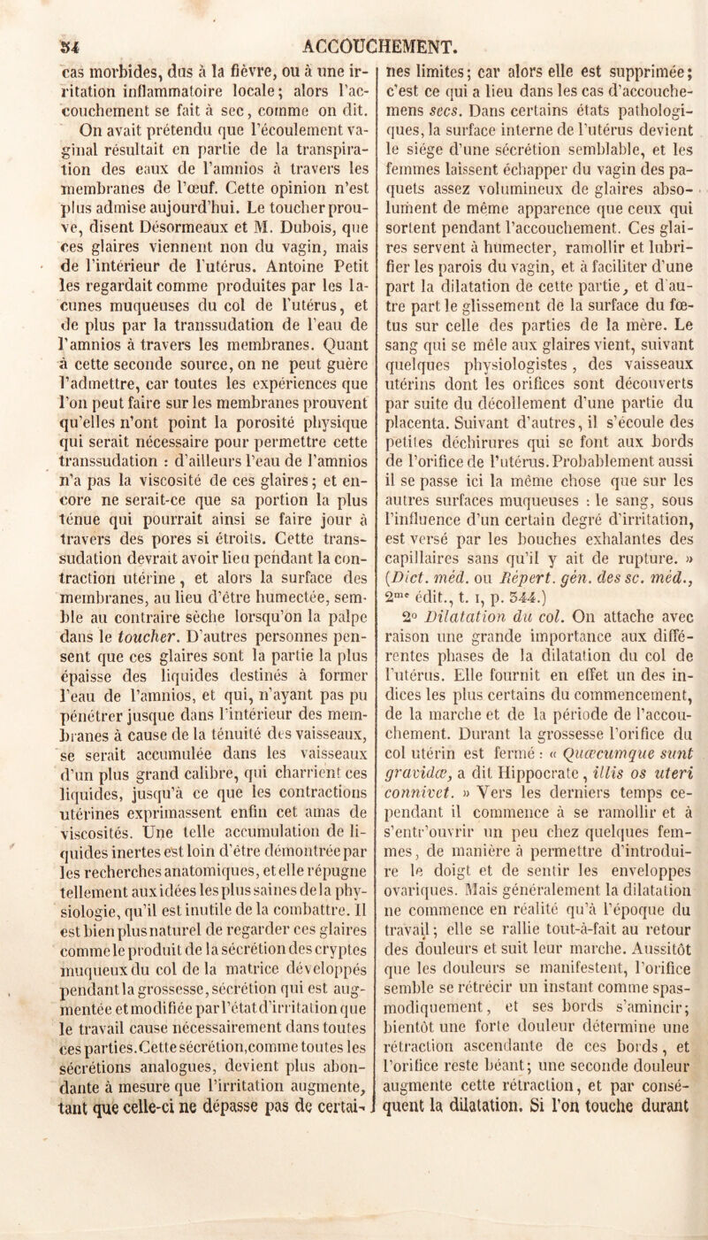 cas morbides, dus à la fièvre, ou à une ir- ritation inflammatoire locale; alors l'ac- couchement se fait à sec, comme on dit. On avait prétendu que l’écoulement va- ginal résultait en partie de la transpira- tion des eaux de l’amnios à travers les membranes de l’œuf. Cette opinion n’est plus admise aujourd’hui. Le toucher prou- ve, disent Désormeaux et M. Dubois, que ces glaires viennent non du vagin, mais de l’intérieur de l’utérus. Antoine Petit les regardait comme produites par les la- cunes muqueuses du col de l'utérus, et de plus par la transsudation de l’eau de l’amnios à travers les membranes. Quant à cette seconde source, on ne peut guère l’admettre, car toutes les expériences que l’on peut faire sur les membranes prouvent qu’elles n’ont point la porosité physique qui serait nécessaire pour permettre cette transsudation : d’ailleurs l’eau de l’amnios n’a pas la viscosité de ces glaires ; et en- core ne serait-ce que sa portion la plus ténue qui pourrait ainsi se faire jour à travers des pores si étroits. Cette trans- sudation devrait avoir lieu pendant la con- traction utérine, et alors la surface des membranes, au lieu d’être humectée, sem- ble au contraire sèche lorsqu’on la palpe dans le toucher. D’autres personnes pen- sent que ces glaires sont la partie la plus épaisse des liquides destinés à former l’eau de l’amnios, et qui, n’ayant pas pu pénétrer jusque dans l’intérieur des mem- branes à cause de la ténuité des vaisseaux, se serait accumulée dans les vaisseaux d’un plus grand calibre, qui charrient ces liquides, jusqu’à ce que les contractions utérines exprimassent enfin cet amas de viscosités. Une telle accumulation de li- quides inertes est loin d’être démontrée par les recherches anatomiques, et elle répugne tellement aux idées les plus saines de la phy- siologie, qu’il est inutile de la combattre. 11 est bien plus naturel de regarder ces glaires commele produit de la sécrétion des cryptes muqueux du col delà matrice développés pendantla grossesse, sécrétion qui est aug- mentée et modifiée par l’état d’in itation que le travail cause nécessairement dans toutes ces parties. Cette sécrétion,comme toutes les sécrétions analogues, devient plus abon- dante à mesure que l’irritation augmente, tant que celle-ci ne dépasse pas de certain nés limites ; car alors elle est supprimée ; c’est ce qui a lieu dans les cas d’accouche- mens secs. Dans certains états pathologi- ques, la surface interne de l’utérus devient le siège d’une sécrétion semblable, et les femmes laissent échapper du vagin des pa- quets assez volumineux de glaires abso- lument de même apparence que ceux qui sortent pendant l’accouchement. Ces glai- res servent à humecter, ramollir et lubri- fier les parois du vagin, et à faciliter d’une part la dilatation de cette partie, et cl au- tre part le glissement de la surface du fœ- tus sur celle des parties de la mère. Le sang qui se mêle aux glaires vient, suivant quelques physiologistes, des vaisseaux utérins dont les orifices sont découverts par suite du décollement d’une partie du placenta. Suivant d’autres, il s’écoule des petites déchirures qui se font aux bords de l’orifice de l’utérus. Probablement aussi il se passe ici la même chose que sur les autres surfaces muqueuses : le sang, sous l’influence d’un certain degré d’irritation, est versé par les bouches exhalantes des capillaires sans qu’il y ait de rupture. » (Dict. méd. ou liépert. gèn. des sc. mèd., 2me édit., t. i, p. 544.) 2° Dilatation du col. On attache avec raison une grande importance aux diffé- rentes phases de la dilatation du col de l’utérus. Elle fournit en effet un des in- dices les plus certains du commencement, de la marche et de la période de l’accou- chement. Durant la grossesse l’orifice du col utérin est fermé : « Quœcumque sunt gravidœ, a dit Hippocrate, il lis os uteri connivet. » Vers les derniers temps ce- pendant il commence à se ramollir et à s’entr’ouvrir un peu chez quelques fem- mes, de manière à permettre d’introdui- re le doigt et de sentir les enveloppes ovariques. Mais généralement la dilatation ne commence en réalité qu’à l’époque du travail : elle se rallie tout-à-fait au retour « ' des douleurs et suit leur marche. Aussitôt que les douleurs se manifestent, l’orifice semble se rétrécir un instant comme spas- modiquement, et ses bords s’amincir; bientôt une forte douleur détermine une rétraction ascendante de ces bords, et l’orifice reste béant; une seconde douleur augmente cette rétraction, et par consé- quent la dilatation. Si l’on touche durant