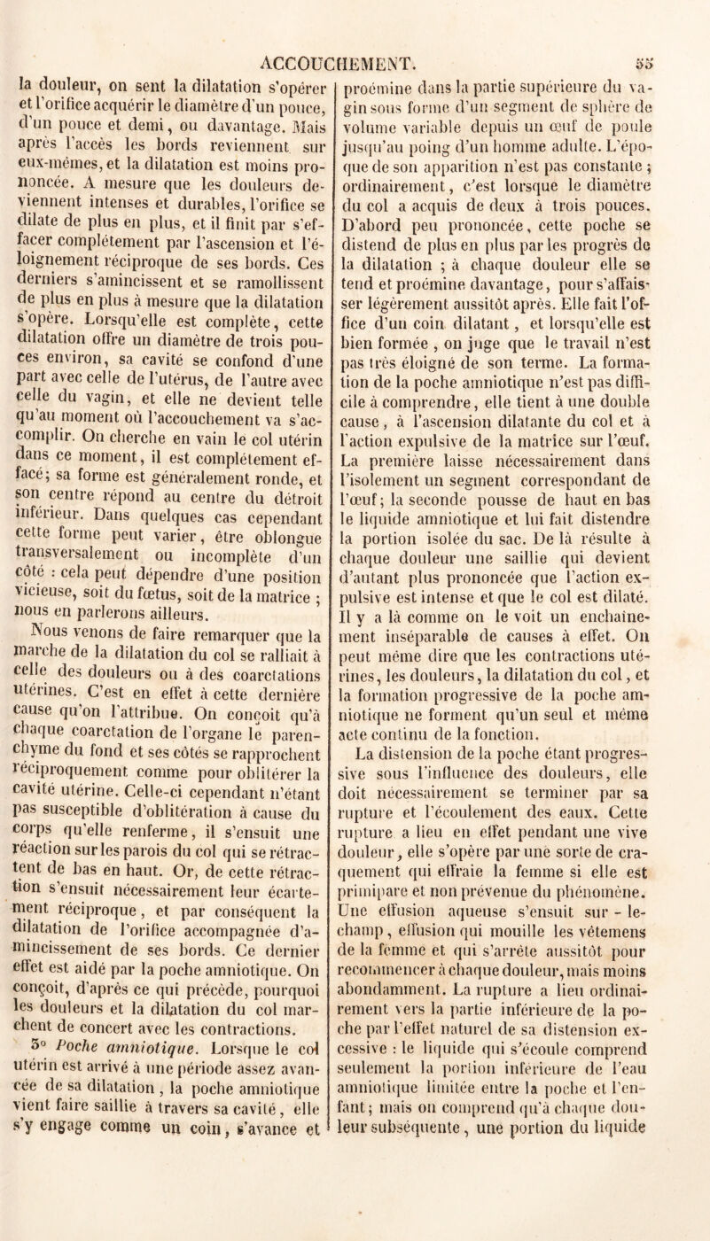 la douleur, on sent la dilatation s’opérer et l’orifice acquérir le diamètre d’un pouce, d’un pouce et demi, ou davantage. Mais après l’accès les bords reviennent sur eux-mêmes, et la dilatation est moins pro- noncée. A mesure que les douleurs de- viennent intenses et durables, l’orifice se dilate de plus en plus, et il finit par s’ef- facer complètement par l’ascension et l’é- loignement réciproque de ses bords. Ces derniers s’amincissent et se ramollissent de plus en plus à mesure que la dilatation s opère. Lorsqu’elle est complète, cette dilatation offre un diamètre de trois pou- ces environ, sa cavité se confond d’une part avec celle de l’utérus, de l’autre avec celle du vagin, et elle ne devient telle qu’au moment où l’accouchement va s’ac- complir. On cherche en vain le col utérin dans ce moment, il est complètement ef- facé; sa forme est généralement ronde, et son centre répond au centre du détroit inférieur. Dans quelques cas cependant cette forme peut varier, être oblongue transversalement ou incomplète d’un coté : cela peut dépendre d’une position \ieieuse, soit du fœtus, soit de la matrice ; nous en parlerons ailleurs. Nous venons de faire remarquer que la marche de la dilatation du col se ralliait à cehe des douleurs ou à des coarctations utérines. C’est en effet à cette dernière cause qu on 1 attribue. On conçoit qu’à chaque coarctation de l’organe le paren- chyme du fond et ses côtés se rapprochent léciproquement comme pour oblitérer la cavité utérine. Celle-ci cependant n’étant pas susceptible d’oblitération à cause du corps qu’elle renferme, il s’ensuit une réaction sur les parois du col qui se rétrac- tent de bas en haut. Or, de cette rétrac- tion s’ensuit nécessairement leur écarte- ment réciproque, et par conséquent la dilatation de l’orifice accompagnée d’a- mincissement de ses bords. Ce dernier effet est aidé par la poche amniotique. On conçoit, d’après ce qui précède, pourquoi les douleurs et la dilatation du col mar- chent de concert avec les contractions. 5° Poche amniotique. Lorsque le col utérin est arrivé à une période assez avan- cée de sa dilatation , la poche amniotique vient faire saillie à travers sa cavité, elle s y engage comme un coin, s’avance et proémine dans la partie supérieure du va- gin sous forme d’un segment de sphère de volume variable depuis un œuf de poule jusqu’au poing d’un homme adulte. L’épo- que de son apparition n’est pas constante ; ordinairement, c’est lorsque le diamètre du col a acquis de deux à trois pouces. D’abord peu prononcée, cette poche se distend de plus en plus par les progrès de la dilatation ; à chaque douleur elle se tend et proémine davantage, pour s’affais- ser légèrement aussitôt après. Elle fait l’of- fice d’un coin dilatant, et lorsqu’elle est bien formée , on juge que le travail n’est pas très éloigné de son terme. La forma- tion de la poche amniotique n’est pas diffi- cile à comprendre, elle tient à une double cause, à l’ascension dilatante du col et à faction expulsive de la matrice sur l’œuf. La première laisse nécessairement dans l’isolement un segment correspondant de l’œuf; la seconde pousse de haut en bas le liquide amniotique et lui fait distendre la portion isolée du sac. De là résulte à chaque douleur une saillie qui devient d’autant plus prononcée que l’action ex- pulsive est intense et que le col est dilaté. Il y a là comme on le voit un enchaîne- ment inséparable de causes à effet. O11 peut même dire que les contractions uté- rines, les douleurs, la dilatation du col, et la formation progressive de la poche am- niotique ne forment qu’un seul et même acte continu de la fonction. La distension de la poche étant progres- sive sous l’influence des douleurs, elle doit nécessairement se terminer par sa rupture et l’écoulement des eaux. Cette rupture a lieu en effet pendant une vive douleur, elle s’opère par une sorte de cra- quement qui effraie la femme si elle est primipare et non prévenue du phénomène. Une effusion aqueuse s’ensuit sur - le- champ, effusion qui mouille les vêtemens de la femme et qui s’arrête aussitôt pour recommencer à chaque douleur, mais moins abondamment. La rupture a lieu ordinai- rement vers la partie inférieure de la po- che par l’effet naturel de sa distension ex- cessive : le liquide qui s’écoule comprend seulement la portion inférieure de l’eau amniolique limitée entre la poche et l’en- fant; mais on comprend qu’à chaque dou- leur subséquente, une portion du liquide