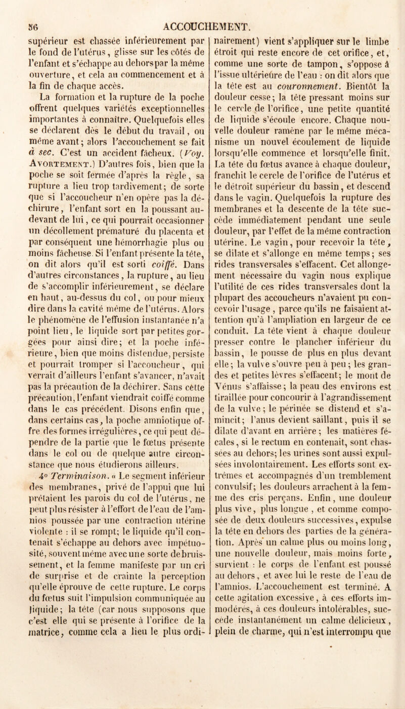 supérieur est chassée inférieurement par le fond de l’utérus, glisse sur les côtés de l’enfant et s’échappe au dehors par la même ouverture, et cela au commencement et à la fin de chaque accès. La formation et la rupture de la poche offrent quelques variétés exceptionnelles importantes à connaître. Quelquefois elles se déclarent dès le début du travail, ou même avant ; alors l’accouchement se fait à sec. C’est un accident fâcheux. ( Voy. Avortement.) D’autres fois, bien que la poche se soit fermée d’après la règle, sa rupture a lieu trop tardivement; de sorte que si l’accoucheur n’en opère pas la dé- chirure , l’enfant sort en la poussant au- devant de lui, ce qui pourrait occasionner un décollement prématuré du placenta et par conséquent une hémorrhagie plus ou moins fâcheuse. Si l’enfant présente la tête, on dit alors qu’il est sorti coiffé. Dans d’autres circonstances, la rupture, au lieu de s’accomplir inférieurement, se déclare en haut, au-dessus du col, ou pour mieux dire dans la cavité même de l’utérus. Alors le phénomène de l’effusion instantanée n’a point lieu, le liquide sort par petites gor- gées pour ainsi dire; et la poche infé- rieure, bien que moins distendue, persiste et pourrait tromper si l’accoucheur, qui verrait d’ailleurs l’enfant s’avancer, n’avait pas la précaution de la déchirer. Sans cètte précaution, l’enfant viendrait coiffé comme dans le cas précédent. Disons enfin que, dans certains cas, la poche amniotique of- fre des formes irrégulières, ce qui peut dé- pendre de la partie que le fœtus présente dans le col ou de quelque autre circon- stance que nous étudierons ailleurs. 4° Terminaison. « Le segment inférieur des membranes, privé de l’appui que lui prêtaient les parois du col de l’utérus, ne peut plus résister à l’effort de l’eau de l’am- nios poussée par une conlraction utérine violente : il se rompt; le liquide qu’il con- tenait s’échappe au dehors avec impétuo- sité, souvent même avec une sorte debruis- setnent, et la femme manifeste par un cri de surprise et de crainte la perception qu’elle éprouve de cette rupture. Le corps du fœtus suit l’impulsion communiquée au liquide; la tcte (car nous supposons que c’est elle qui se présente à l’orifice de la matrice, comme cela a lieu le plus ordi- nairement) vient s’appliquer sur le limbe étroit qui reste encore de cet orifice, et, comme une sorte de tampon, s’oppose à l’issue ultériefire de l’eau : on dit alors que la tête est au couronnement. Bientôt la douleur cesse; la tête pressant moins sur le cercle de l’orifice, une petite quantité de liquide s’écoule encore. Chaque nou- velle douleur ramène par le même méca- nisme un nouvel écoulement de liquide lorsqu’elle commence et lorsqu’elle finit. La tête du fœtus avance à chaque douleur, franchit le cercle de l’orifice de l’utérus et le détroit supérieur du bassin, et descend dans le vagin. Quelquefois la rupture des membranes et la descente de la tête suc- cède immédiatement pendant une seule douleur, par l’effet de la même contraction utérine. Le vagin, pour recevoir la tête, se dilate et s’allonge en même temps ; ses rides transversales s’effacent. Cet allonge- ment nécessaire du vagin nous explique l’utilité de ces rides transversales dont la plupart des accoucheurs n’avaient pu con- cevoir l’usage , parce qu’ils ne faisaient at- tention qu’à l’ampliation en largeur de ce conduit. La tête vient à chaque douleur presser contre le plancher inférieur du bassin, le pousse de plus en plus devant elle ; la vulve s’ouvre peu à peu ; les gran- des et petites lèvres s’effacent; le mont de Vénus s’affaisse; la peau des environs est tiraillée pour concourir à l’agrandissement de la vulve ; le périnée se distend et s’a- mincit; l’anus devient saillant, puis il se dilate d’avant en arrière ; les matières fé- cales , si le rectum en contenait, sont chas- sées au dehors; les urines sont aussi expul- sées involontairement.. Les efforts sont ex- trêmes et accompagnés d'un tremblement convulsif; les douleurs arrachent à la fem- me des cris perçans. Enfin, une douleur plus vive, plus longue , et comme compo- sée de deux douleurs successives, expulse la tête en dehors des parties de la généra- tion. Après*un calme plus ou moins long, une nouvelle douleur, mais moins forte, survient : le corps de l’enfant est poussé au dehors, et avec lui le reste de l'eau de l’amnios. L’accouchement est terminé. A cette agitation excessive, à ces efforts im- modérés, à ces douleurs intolérables, suc- cède instantanément un calme délicieux , plein de charme, qui n’est interrompu que