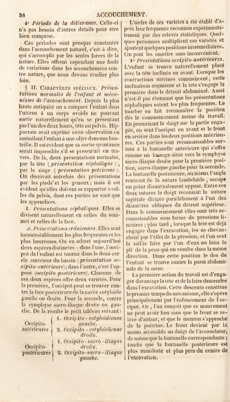 4° Période de la délivrance. Celle-ci n'a pas besoin d’autres détails pour être bien comprise. Ces périodes sont presque constantes dans l’accouchement naturel, c’est-à-dire, qui s’accomplit par les seules forces de la nature. Elles offrent cependant une foule de variations dans les accouchemens con- tre nature, que nous devons étudier plus loin. § II. Caractères spéciaux. Présen- tations normales de Venfant et méca- nisme de l’accouchement. Depuis la plus haute antiquité on a comparé l’enfant dans l’utérus à un corps ovoïde ne pouvant sortir naturellement qu’en se présentant par l’un des deux bouts, tête ou pelvis. Hip- pocrate avait exprimé cette observation en assimilant l’enfant à une olive dansunebou- * teille. II estévident que sa sortie spontanée serait impossible s’il se présentait en tra- vers. De là, deux présentations normales, par la tête ( présentation céphalique ) , par le siège ( présentation pelvienne ). On décrivait autrefois des présentations par les pieds*et les genoux; mais il est évident qu’elles doivent se rapporter à cel- les du pelvis, dont ces parties ne sont que les appendices. I. Présentations céphaliques Elles se divisent naturellement en celles du som- met et celles de la face. J. Présentations crâniennes. Elles sont incontestablement les plus fréquentes et les plus heureuses. On en admet aujourd’hui deux espèces distinctes : dans Tune, l’occi- put de l'enfant est tourné dans le demi-cer- cle antérieur du bassin ( présentation oc- cipito-antérieure); dans l’autre, c’est l’op- posé (occipito postérieure). Chacune de ces deux espèces offre deux variétés. Pour la première, l’occiput peut se trouver con- tre la face postérieure de la cavité cotyloïde gauche ou droite. Pour la seconde, contre la symphyse sacro-iliaque droite ou gau- che. De la résulte le petit tableau suivant : t 1. Occipito - cotyloïdienne Occipito- J gauche. antérieures J 2. Occipito - cotyloïdienne \ droite, r 1. Occipito-sacro-iliaque Occipito- \ droite. postérieures] 2. Occipito-sacro - iliaque ! gauche. L’ordre de ces variétés a été établi d’a- près leur fréquence reconnue expérimenta- lement par des relevés statistiques. Quel- ques personnes multiplient ces variétés et ajoutent quelques positions intermédiaires. On peut les omettre sans inconvénient. 1° Présentations occipito-antèrieures. L’enfant se trouve naturellement placé avec la tête inclinée en avant. Lorsque les contractions utérines commencent, cette inclinaison augmente et la tête s’engage la première dans le détroit abdominal. Aussi n’est-il pas étonnant que les présentations céphaliques soient les plus fréquentes. Le toucher en fait reconnaître la position dès le commencement même du travail. En promenant le doigt sur la partie enga- gée, on sent l’occiput en avant et le Iront en arrière dans les deux positions antérieu- res. Ces parties sont reconnaissables sur- tout à la fontanelle antérieure qui s’offre comme un losange situé vers la symphyse sacro-iliaque droite pour la première posi- tion, sacro-iliaque gauche pour la seconde. La fontanelle postérieure, ou mieux l’angle rentrant de la suture lambdoïde , occupe un point diamétralement opposé. Entre ces deux sutures le doigt reconnaît la suture sagittale dirigée parallèlement à l’un des diamètres obliques du détroit supérieur. Dans le commencement elles sont très re- connaissables sous forme de pressions li- néaires ; plus tard, lorsque la tête est déjà engagée dans l’excavation, les os chevau- chent par l’effet de la pression, et l’on sent la saillie faite par l’un d’eux ou bien le pli de la peau qui en résulte dans la même direction. Dans cette position le dos de l’enfant se trouve contre la paroi abdomi- nale de la mère. La première action du travail est d’enga- ger davantage la tête et de la faire descendre dans l’excavation. Cette descente constitue le premier temps du mécanisme, elle s’opère principalement par l’enfoncement de l’oc- ciput. Or, l’on conçoit que ce mouvement ne peut avoir lieu sans que le front se re- lève d’autant, et que le menton s’approche de la poitrine. Le front devient par là moins accessible au doigt de l’accoucheur, de même que la fontanelle correspondante ; tandis que la fontanelle postérieure est plus manifeste et plus près du centre de l’excavation.