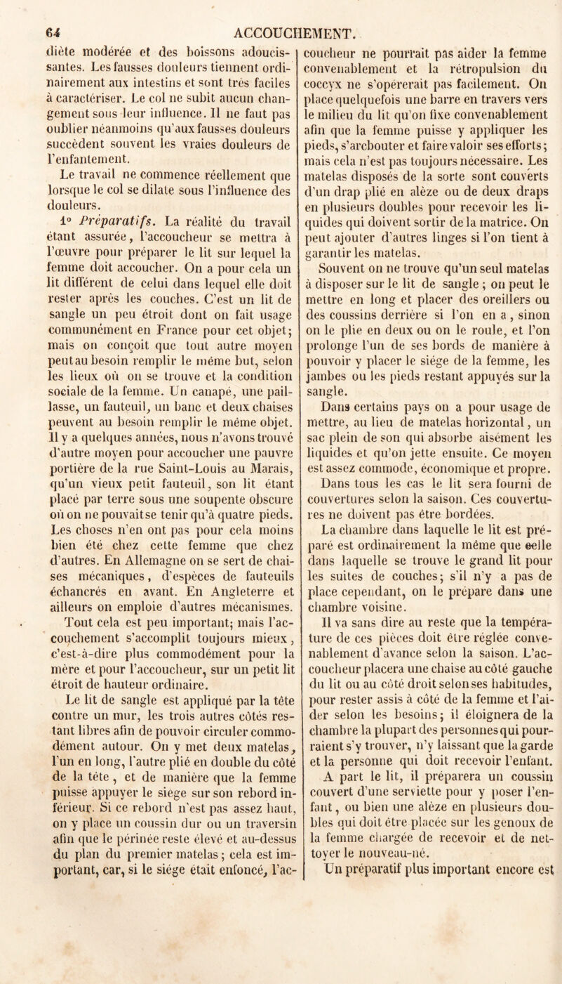 diète modérée et des boissons adoucis- santes. Les fausses douleurs tiennent ordi- nairement aux intestins et sont très faciles à caractériser. Le col ne subit aucun chan- gement sous leur influence. Il ne faut pas oublier néanmoins qu’aux fausses douleurs succèdent souvent les vraies douleurs de l’enfantement. Le travail ne commence réellement que lorsque le col se dilate sous l’influence des douleurs. 1° Préparatifs. La réalité du travail étant assurée, l’accoucheur se mettra à l’œuvre pour préparer le lit sur lequel la femme doit accoucher. On a pour cela un lit différent cle celui dans lequel elle doit rester après les couches. C’est un lit de sangle un peu étroit dont on fait usage communément en France pour cet objet; mais on conçoit que tout autre moyen peutau besoin remplir le même but, selon les lieux où on se trouve et la condition sociale de la femme. Un canapé, une pail- lasse, un fauteuil, un banc et deux chaises peuvent au besoin remplir le même objet. Il y a quelques années, nous n’avons trouvé d’autre moyen pour accoucher une pauvre portière de la rue Saint-Louis au Marais, qu’un vieux petit fauteuil, son lit étant placé par terre sous une soupente obscure où on ne pouvait se tenir qu’à quatre pieds. Les choses n’en ont pas pour cela moins bien été chez cette femme que chez d’autres. En Allemagne on se sert de chai- ses mécaniques, d’espèces de fauteuils échancrés en avant. En Angleterre et ailleurs on emploie d’autres mécanismes. Tout cela est peu important; mais l’ac- couchement s’accomplit toujours mieux, c’est-à-dire plus commodément pour la mère et pour l’accoucheur, sur un petit lit étroit de hauteur ordinaire. Le lit de sangle est appliqué par la tête contre un mur, les trois autres côtés res- tant libres afin de pouvoir circuler commo- dément autour. On y met deux matelas, l’un en long, l'autre plié en double du côté de la tète, et de manière que la femme puisse appuyer le siège sur son rebord in- férieur. Si ce rebord n’est pas assez haut, on y place un coussin dur ou un traversin afin que le périnée reste élevé et au-dessus du plan du premier matelas ; cela est im - portant, car, si le siège était enfoncé, l’ac- coucheur ne pourrait pas aider la femme convenablement et la rétropulsion du coccyx ne s’opérerait pas facilement. On place quelquefois une barre en travers vers le milieu du lit qu’on fixe convenablement afin que la femme puisse y appliquer les pieds, s’arebouter et faire valoir ses efforts; mais cela n’est pas toujours nécessaire. Les matelas disposés de la sorte sont couverts d’un drap plié en alèze ou de deux draps en plusieurs doubles pour recevoir les li- quides qui doivent sortir de la matrice. On peut ajouter d’autres linges si l’on tient à garantir les matelas. Souvent on ne trouve qu’un seul matelas à disposer sur le lit de sangle ; on peut le mettre en long et placer des oreillers ou des coussins derrière si l’on en a , sinon on le plie en deux ou on le roule, et l’on prolonge l’un de ses bords de manière à pouvoir y placer le siège de la femme, les jambes ou les pieds restant appuyés sur la sangle. Dans certains pays on a pour usage de mettre, au lieu de matelas horizontal, un sac plein de son qui absorbe aisément les liquides et qu’on jette ensuite. Ce moyen est assez commode, économique et propre. Dans tous les cas le lit sera fourni de couvertures selon la saison. Ces couvertu- res ne doivent pas être bordées. La chambre dans laquelle le lit est pré- paré est ordinairement la même que eelle dans laquelle se trouve le grand lit poul- ies suites de couches; s’il n’y a pas de place cependant, on le prépare dans une chambre voisine. Il va sans dire au reste que la tempéra- ture de ces pièces doit être réglée conve- nablement d’avance selon la saison. L’ac- coucheur placera une chaise au côté gauche du lit ou au coté droit selonses habitudes, pour rester assis à côté de la femme et l’ai- der selon les besoins; il éloignera de la chambre la plupart des personnes qui pour- raient s’y trouver, n’y laissant que la garde et la personne qui doit recevoir l’enfant. A part le lit, il préparera un coussin couvert d’une serviette pour y poser l’en- fant , ou bien une alèze en plusieurs dou- bles qui doit être placée sur les genoux de la femme chargée de recevoir et de net- toyer le nouveau-né. Un préparatif plus important encore est