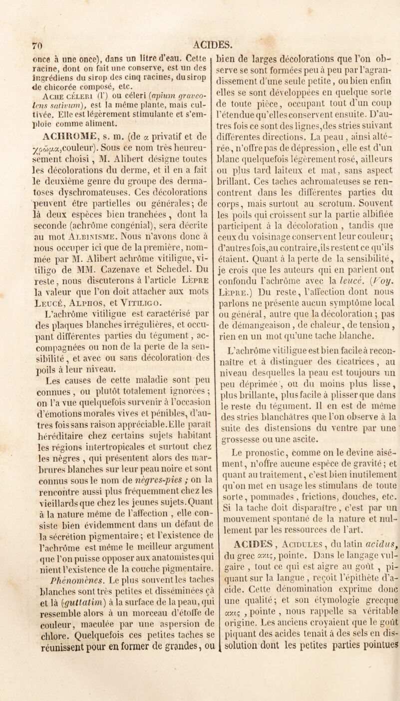 once à une once), dans un litre d’eau. Cette racine, dont on fait une conserve, est un des ingrédiens du sirop des cinq racines, du sirop de chicorée composé, etc. Ache céleri (1’) ou céleri (apiinn graveo- lens sativum), est la même plante, mais cul- tivée. Elle est légèrement stimulante et s’em- ploie comme aliment. ACHROME, s. m. (de a privatif et cle px, couleur). Sous ce nom très heureu- sement choisi, M. Alihert désigne toutes les décolorations du derme, et il en a fait le deuxième genre du groupe des derma- toses dyschromateuses. Ces décolorations peuvent être partielles ou générales; de là deux espèces bien tranchées, dont la bien de larges décolorations que Ton ob- serve se sont formées peu à peu par l'agran- dissement d'une seule petite, ou bien enfin elles se sont développées en quelque sorte de toute pièce, occupant tout d’un coup l’étendue qu’elles conservent ensuite. D’au- tres fois ce sont des lignes,des stries suivant différentes directions. La peau, ainsi alté- rée , n’offre pas de dépression, elle est d’un blanc quelquefois légèrement rosé, ailleurs ou plus tard laiteux et mat, sans aspect brillant. Ces taches achromateuses se ren- contrent dans les différentes parties du corps, mais surtout au scrotum. Souvent les poils qui croissent sur la partie albifiée seconde (achrôme congénial), sera décrite participent à la décoloration , tandis que au mot Albinisme. Nous n’avons donc à nous occuper ici que de la première, nom- mée par M. Alihert achrôme vitiligue, vi- tiligo de MM. Cazenave et Schedel. Du reste, nous discuterons à l’article Lepre la valeur que l’on doit attacher aux mots Leucé, Alpiios, et Vitiligo. L’achrôme vitiligue est caractérisé par des plaques blanches irrégulières, et occu- ceux du voisinage conservent leur couleur; d’autres fois,au contraire,ils restent ce qu’ils étaient. Quant à la perte de la sensibilité, je crois que les auteurs qui en parlent ont confondu F achrôme avec la leucé. (Foy. Lèpre.) Du reste, l’affection dont nous parlons ne présente aucun symptôme local ou général, autre que la décoloration ; pas de démangeaison, de chaleur, de tension, pant différentes parties du tégument, ac- rien en un mot qu’une tache blanche, compagnées ou non de la pci te de la son- J L’achrôme vitiligue est bien facile à recon- sibilité, et avec ou sans décoloration des poils à leur niveau. Les causes de cette maladie sont peu connues , ou plutôt totalement ignoiées ; 1 p|Lls briliaiite plus facile à plisser que dans quelquefois survenir à 1 occasion n .... l naître et à distinguer des cicatrices, au niveau desquelles la peau est toujours un peu déprimée’, ou du moins plus lisse, on l’a vue quelquefois d’émotions morales vives et pénibles, d’au- tres fois sans raison appréciable.Elle paraît héréditaire chez certains sujets habitant les régions intertropicales et surtout chez les nègres , qui présentent alors des mar- brures blanches sur leur peau noire et sont connus sous le nom de nègres-pies ; on la rencontre aussi plus fréquemment chez les vieillards que chez les jeunes sujets.Quant à la nature même de l’affection , elle con siste bien évidemment dans un défaut de la sécrétion pigmentaire ; et l’existence de l’achrôme est même le meilleur argument le reste du tégument. 11 en est de même des stries blanchâtres que l’on observe à la suite des distensions du ventre par une grossesse ou une ascite. Le pronostic, comme on le devine aisé- ment, n’offre aucune espèce de gravité; et quant au traitement, c’est bien inutilement qu’on met en usage les stimulans de toute sorte, pommades , frictions, douches, etc. Si la tache doit disparaître, c’est par un mouvement spontané de la nature et nul- lement par les ressources de l’art. Acidulés , du latin acidus, que l’on puisse opposer aux anatomistes qui du grec axiç, pointe. Dans le langage vul- .. il i • i. _ • 8 Ainîim t au t nn r*ni net m rrnn on ormit ni nient l’existence de la couche pigmentaire. gaire , tout ce qui est aigre au goût , pi- Phénomènes. Le plus souvent les taches quant sur la langue , reçoit 1 épithète d’a- blanches sont très petites et disséminées çà eide. Cette dénomination exprime donc et là {guttatim) à la surface de la peau, qui une qualité; et son étymologie grecque ressemble alors à un morceau d’étoffe de couleur, maculée par une aspersion de cm? , pointe , nous rappelle sa véritable origine. Les anciens croyaient que le goût chlore. Quelquefois ces petites taches se piquant des acides tenait à des sels en dis- réunissent pour en former cle grandes, ou [ solution dont les petites parties pointues