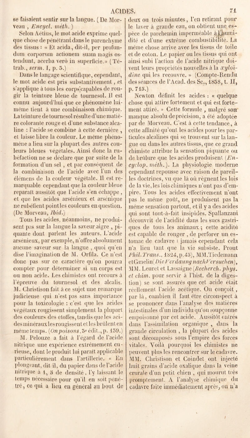 se faisaient sentir sur la langue. ( De Mor- veau , Encycl. méth. ) Selon Aétius, le mot acide exprime quel- que chose de pénétrant dans le parenchyme des tissus : « Et acida, dit-il, per profun- dum corporum actionem suam magis os- tendunt, acerha verô in superficie.» (Té- trab., serm. I, p. 5.) Dans le langage scientifique, cependant, le mot acide est pris substantivement, .et s’applique à tous les corps capables de rou- gir la teinture bleue de tournesol. Il est connu aujourd’hui que ce phénomène lui- même tient à une combinaison chimique. La teinture de tournesol résulte d’une matiè- re colorante rouge et d’une substance alca- line : l’acide se combine à cette dernière , et laisse libre la couleur. Le même phéno- mène a lieu sur la plupart des autres cou- leurs bleues végétales. Ainsi donc la ru- béfaction ne se déclare que par suite de la formation d’un sel , et par conséquent de la combinaison de l’acide avec l’un des élémens de la couleur végétale. Il est re- marquable cependant que la couleur bleue reparaît aussitôt que l’acide s’en échappe , et que les acides arsénieux et arsénique ne rubéfient point les couleurs en question. (De Morveau, Ibid.) Tous les acides, néanmoins, ne produi- sent pas sur la langue la saveur aigre , pi- quante dont parlent les auteurs. L’acide arsénieux, par exemple, n’offre absolument aucune saveur sur la langue , quoi qu’en dise l’imagination de M. Orfila. Ce n’est donc pas sur ce caractère qu’on pourra compter pour déterminer si un corps est ou non acide. Les chimistes ont recours à l’épreuve du tournesol et des alcalis. M. Christison fait à ce sujet une remarque judicieuse qui n’est pas sans importance pour la toxicologie : c’est que les acides végétaux rougissent simplement la plupart des couleurs des étoffes, tandis que les aci- des minéraux les rougissent et les brûlent en même temps. (On poisons,édit., p. 159.) M. Pelouze a fait à l’égard de l’acide nitrique une expérience extrêmement cu- rieuse, dont le produit lui paraît applicable particulièrement dans l’artillerie. « En plongeant, dit il, du papier dans de l’acide nitrique à 1, 5 de densité, l’y laissant le temps nécessaire pour qu’il en soit péné- tré , ce qui a lieu en général au bout de deux ou trois minutes, l’en retirant pour le laver à grande eau, on obtient une es- pèce de parchemin imperméable à^LjpimD dité et d’une extrême combustibilité. La même chose arrive avec les tissus de toile et de coton. Le papier ou les tissus qui ont ainsi subi l’action de l’acide nitrique doi- vent leurs propriétés nouvelles à la xyloi- dine qui les recouvre. » (Compte-Pmnd’u des séances de l’Acad. des Sc., 1858, t. II? p. 715.) Newton définit les acides : « quelque chose qui attire fortement et qui est forte- ment attiré. » Cette formule , malgré son manque absolu de précision, a été adoptée par de Morveau. C’est à cette tendance, à cette affinité qu’ont les acides pourles par- ticules alcalines qui se trouvent sur la lan- gue ou dans les autres tissus, que ce grand chimiste attribue la sensation piquante ou de brûlure que les acides produisent (En- cyclop. méth.). La physiologie moderne cependant, repousse avec raison de pareil- les doctrines, vu que là où régnent les lois de la vie, les lois chimiques n’ont pas d’em- pire. Tous les acides effectivement n’ont pas le même goût, ne produisent pas la môme sensation partout, et il y a des acides qui sont tout-à-fait insipides. Spallanzani découvrit de l’acidité dans les sucs gastri- ques de tous les animaux ; cette acidité est capable de ronger , de perforer un es- tomac de cadavre : jamais cependant cela n’a lieu tant que la vie subsiste. Prout Phil.Trans., 1824,p.43), MM.Tiedemann etGmelin(Z)'<m Ferdaung nacliFersuchen), MM. Leuret et Lassaigne (Recherch. phys. et chim. pour servir à l’hist. de la diges- tion) se sont assurés que cet acide était réellement l’acide acétique. On conçoit , par là, combien il faut être circonspect à se prononcer dans l’analyse des matières intestinales d’un individu qu’on soupçonne empoisonné par cet acide. Aussitôt entrés dans l’assimilation organique , dans la grande circulation , la plupart des acides sont décomposés sous l’empire des forces vitales. Voilà pourquoi les chimistes ne peuvent plus les rencontrer sur le cadavre. MM. Christison et Coindet ont injecté huit grains d’acide oxalique dans la veine crurale d’un petit chien , qui mourut très promptement. A l’analyse chimique du cadavre faite immédiatement après, on n’a /