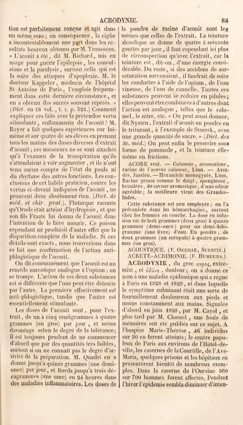 tion est parfaitement conçue et agit dans un même sens ; en conséquence , la cigüe a incontestablement une pqrt dans les ré- sultats heureux obtenus par M. Trousseau. « L’aconit a été, dit M. Richard, mis en usage pour guérir l’épilepsie, les convul- sions et la paralysie, surtout celle qui est la suite des attaques d’apoplexie. M. le docteur Rappeler, médecin de l’hôpital St-Antoine de Paris, l’emploie fréquem- ment dans cette dernière circonstance, et en a obtenu des succès souvent répétés. » (Dict. en 18 vol., t. i. p. 521.) Comment expliquer ces faits avec la prétendue vertu stimulante, enflammante de l’aconit? M. Rayer a fait quelques expériences sur lui- même et sur quatre de ses élèves en prenant tous les matins des doses diverses d’extrait d’aconit; ces messieurs ne se sont attachés qu’à l’examen de la transpiration qu’ils s’attendaient à voir augmenter, et ils n’ont tenu aucun compte de l’état du pouls ni du rhvthme des autres fonctions. Les con- clusions de cet habile praticien, contre les vertus ci-devant indiquées de l’aconit, ne prouvent donc absolument rien. (Dict. de méd. et chir. prat.). Plutarque raconte qu’Orocle était atteint d’hydropisie, et que son fils Fraate lui donna de l’aconit dans l’intention de le faire mourir. Ce poison cependant ne produisit d’autre effet que la disparition complète de la maladie. Si ces détails sont exacts, nous trouverions dans ce fait une confirmation de l’action anti- phlogistique de l’aconit. On dit communément que l’aconit est un remède narcotique analogue à l’opium : on se trompe. L’action de ces deux substances est si différente que l’une peut être détruite par l’autre. La première effectivement est anti-phlogistique, tandis que l’autre est essentiellement stimulante. Les doses de l’aconit sont, pour l’ex- trait , de un à cinq centigrammes à quatre grammes (un gros) par jour , et même davantage selon le degré de la tolérance; il est toujours prudent de ne commencer d’abord que par des quantités très faibles, surtout si on ne connaît pas le degré d’ac- tivité de la préparation. M. Quadri en a donné jusqu’à quinze grammes (une demi- once) par jour, et Borda jusqu’à trois dé- cagrammes (une once) en 24 heures dans des maladies inflammatoires. Les doses de la poudre de racine cVaconit sont leg mêmes que celles de l’extrait. La teinture alcoolique se donne de quatre à soixante gouttes par jour, il faut cependant ici plus de circonspection qu’avec l’extrait, car la teinture est, dit-on, d’une énergie consi- dérable. Du reste, si des accidens de sur- saturation survenaient, il faudrait de suite les combattre à l’aide de l’opium, de l’eau vineuse, de l’eau de cannelle. Toutes ces substances peuvent se réduire en pilules; elles peuvent être combinées à d’autres dont l’action est analogue , telles que le calo- mel, le nitre, etc. « On peut aussi donner, ditNysten, l’extrait d’aconit en poudre en le triturant, à l’exemple deStoerck, avec une grande quantité de sucre. » (Dict. des Sc. méd.) On peut enfin le prescrire sous forme de pommade , et la teinture elle- même en frictions. A.COR.E vrai. — Calamus , aromaticus , racine de Yacorus calamus, Linn. — Àroï- des, Jussieu.— Hexandrie monogynie, Linn. Racine grosse comme le doigt, spongieuse , brunâtre, de saveur aromatique, d’une odeur agréable ; la meilleure vient des Grandes- Indes. Cette substance est peu employée ; on l’a préconisée dans les hémorrhagies , surtout chez les femmes en couche. La dose en infu- sion est de huit grammes (deux gros) à quinze grammes (demi-once) pour un demi-kilo- gramme (une livre) d’eau. En poudre, de deux grammes (un scrupule) à quatre gram- mes (un gros). ACOUSTIQUE. (V. Oreille, Surdité.) ACRETÉ-ACRIMONIE. (F. Humeurs.) ACRODYNIE , du grec axooç, extré- mité , et o'ouvtj , douleur; on a donné ce' nom à une maladie épidémique qui a régné à Paris en 1828 et 1829, et dans laquelle le symptôme culminant était une sorte de fourmillement douloureux aux pieds et moins constamment aux mains. Signalée d’abord en juin 1828, par M. Cavol, et plus tard par M. Chomel , une foule de mémoires ont été publiés sur ce sujet. A l’hospice Marie-Thérèse , 46 individus sur 50 en furent atteints ; le centre popu- leux de Paris aux environs de l’Hôtel-de- ville, les casernes de la Cour tille, de l’Ave- Maria, quelques prisons et les hôpitaux en présentèrent bientôt de nombreux exem- ples. Dans la caserne de l’Oursine 560 sur 700 hommes furent affectés. Pendant l’hiver l’épidémie sembla diminuer d’inten-