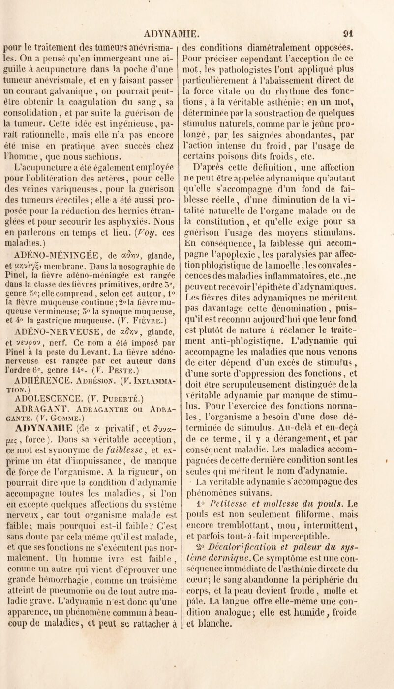 pour le traitement des tumeurs anévrisma- les. On a pensé qu’en immergeant une ai- guille à acupuncture dans la poche d’une tumeur anévrismale, et en y faisant passer un courant galvanique , on pourrait peut- être obtenir la coagulation du sang, sa consolidation, et par suite la guérison de la tumeur. Cette idée est ingénieuse, pa- rait rationnelle, mais elle n’a pas encore été mise en pratique avec succès chez l’homme, que nous sachions. L’acupuncture a été également employée pour l’oblitération des artères, pour celle des veines variqueuses, pour la guérison des tumeurs érectiles; elle a été aussi pro- posée pour la réduction clés hernies étran- glées et pour secourir les asphyxiés. Nous en parlerons en temps et lieu. (Voy. ces maladies.) ADÉNO-MÉNINGÉE, de a&jv, glande, et p.vr/ry^, membrane. Dans la nosographie de Pinel, la fièvre adéno-méningée est rangée dans la classe des fièvres primitives, ordre 5e, genre 5e; elle comprend, selon cet auteur,!0 la fièvre muqueuse continue ;2°la fièvremu- queuse vermineuse; 3° la synoque muqueuse, et 4° la gastrique muqueuse. (F. Fièvre.) ADÉNO-NERVEUSE, de afojv, glande, et vsvpov, nerf. Ce nom a été imposé par Pinel à la peste du Levant. La fièvre adéno- nerveuse est rangée par cet auteur dans l’ordre 6e, genre 14e. (F. Peste.) ADHÉRENCE. Adhésion. (F. Inflamma- tion.) ADOLESCENCE. (F. Puberté.) ADRAGANT. Adraganthe ou Adra- gante. (F. Gomme.) ADYNAMIE (de a privatif, et £uva- [xiç, force). Dans sa véritable acception, ce mot est synonyme de faiblesse, et ex- prime un état d’impuissance, de manque de force de l’organisme. A la rigueur, on pourrait dire que la condition d’adynamie accompagne toutes les maladies, si l’on en excepte quelques affections du système nerveux, car tout organisme malade est faible; mais pourquoi est-il faible? C’est sans doute par cela même qu’il est malade, et que ses fonctions ne s’exécutent pas nor- malement. Un homme ivre est faible , comme un autre qui vient d’éprouver une grande hémorrhagie, comme un troisième atteint de pneumonie ou de tout autre ma- ladie grave. L’adynamie n’est donc qu’une apparence, un phénomène commun à beau- coup de maladies, et peut se rattacher à des conditions diamétralement opposées. Pour préciser cependant l’acception de ce mot, les pathologistes l’ont appliqué plus particulièrement à l’abaissement direct de la force vitale ou du rhythme des fonc- tions, à la véritable asthénie; en un mot, déterminée par la soustraction de quelques stimulus naturels, comme par le jeûne pro- longé , par les saignées abondantes, par l’action intense du froid, par l’usage de certains poisons dits froids, etc. D’après cette définition, une affection ne peut être appelée adynamique qu’autant qu’elle s’accompagne d’un fond de fai- blesse réelle, d’une diminution de la vi- talité naturelle de l’organe malade ou de la constitution, et qu’elle exige pour sa guérison l’usage des moyens stimulans. En conséquence, la faiblesse qui accom- pagne l’apoplexie , les paralysies par affec- tion phlogistique de la moelle, les convales- cences des maladies inflammatoires, etc.,ne peuvent recevoir l’épithète d’adynamiques. Les fièvres dites adynamiques ne méritent pas davantage cette dénomination, puis- qu’il est reconnu aujourd’hui que leur fond est plutôt de nature à réclamer le traite- ment anti-phlogistique. L’adynamie qui accompagne les maladies que nous venons de citer dépend d’un excès de stimulus, d’une sorte d’oppression des fonctions, et doit être scrupuleusement distinguée delà véritable adynamie par manque de stimu- lus. Pour l’exercice des fonctions norma- les, l’organisme a besoin d’une dose dé- terminée de stimulus. Au-delà et en-decà de ce terme, il y a dérangement, et par conséquent maladie. Les maladies accom- pagnées de cette dernière condition sont les seules qui méritent le nom d’adynamie. La véritable adynamie s’accompagne des phénomènes suivans. 1° Petitesse et mollesse du pouls. Le pouls est non seulement filiforme, mais encore tremblottant, mou, intermittent, et parfois tout-à-fait imperceptible. 2° Décalorification et pâleur du sys- tème dermique .Ce symptôme est une con- séquence immédiate de l’asthénie directe du cœur; le sang abandonne la périphérie du corps, et la peau devient froide, molle et pâle. La langue offre elle-même une con- dition analogue; elle est humide, froide et blanche.