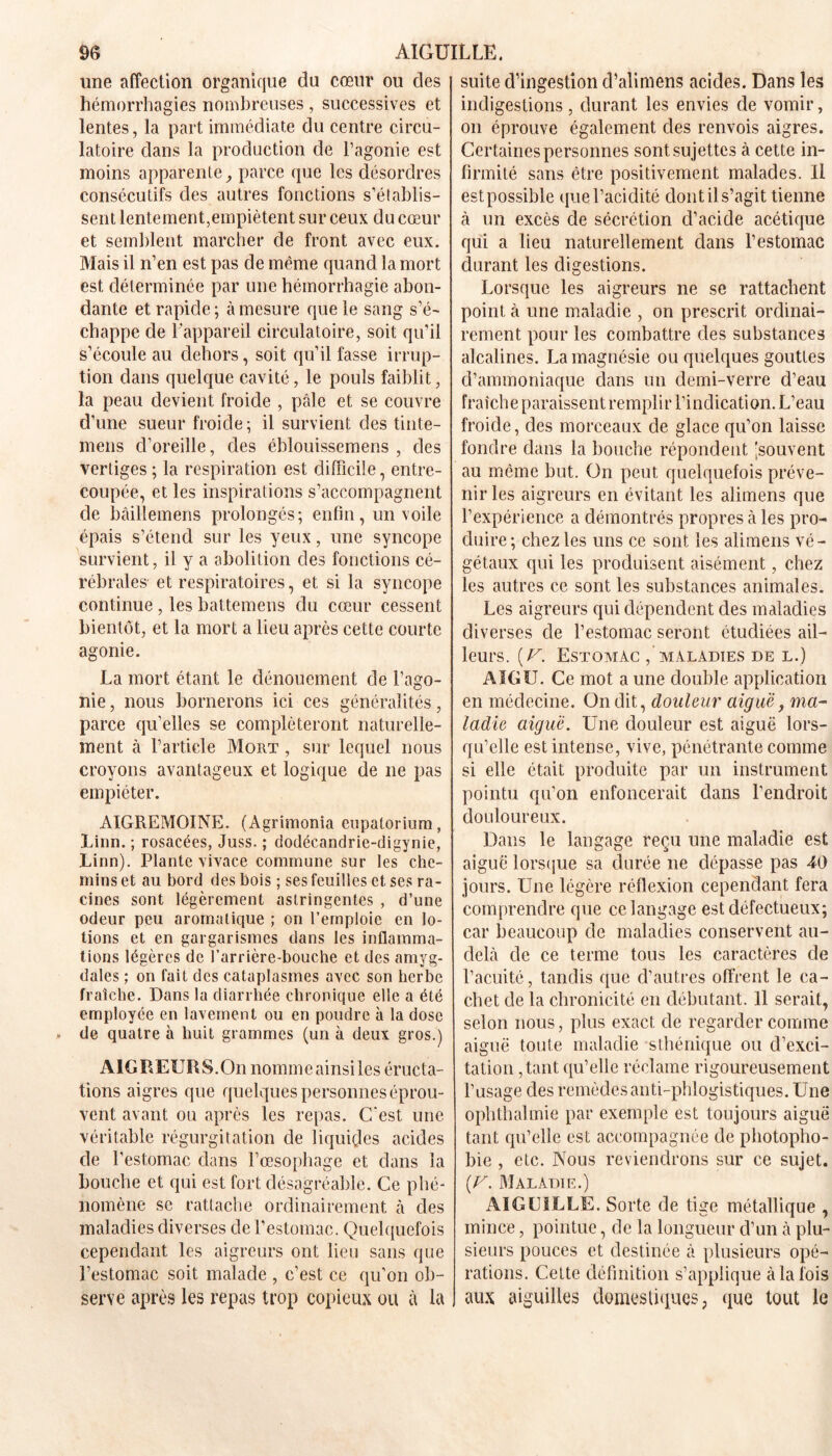 une affection organique du cœur ou des hémorrhagies nombreuses , successives et lentes, la part immédiate du centre circu- latoire dans la production de l’agonie est moins apparente, parce que les désordres consécutifs des autres fonctions s’établis- sent lentement,empiètent sur ceux du cœur et semblent marcher de front avec eux. Mais il n’en est pas de même quand la mort est déterminée par une hémorrhagie abon- dante et rapide ; à mesure que le sang s’é- chappe de l’appareil circulatoire, soit qu’il s’écoule au dehors, soit qu’il fasse irrup- tion dans quelque cavité, le pouls faiblit, la peau devient froide , pâle et se couvre d’une sueur froide; il survient des tinte- mens d’oreille, des éblouissemens , des vertiges ; la respiration est difficile, entre- coupée, et les inspirations s’accompagnent de bâillemens prolongés; enfin, un voile épais s’étend sur les yeux, une syncope survient, il y a abolition des fonctions cé- rébrales et respiratoires, et si la syncope continue, les battemens du cœur cessent bientôt, et la mort a lieu après cette courte agonie. La mort étant le dénouement de l’ago- nie , nous bornerons ici ces généralités, parce qu’elles se compléteront naturelle- ment à l’article Mort , sur lequel nous croyons avantageux et logique de ne pas empiéter. AIGREMOINE. (Àgrimonia eupatorium, Linn. ; rosacées, Juss. ; dodécandrie-digynie, Linn). Plante vivace commune sur les che- mins et au bord des bois ; ses feuilles et ses ra- cines sont légèrement astringentes , d’une odeur peu aromatique ; on l’emploie en lo- tions et en gargarismes dans les inflamma- tions légères de l’arrière-bouche et des amyg- dales ; on fait des cataplasmes avec son herbe fraîche. Dans la diarrhée chronique elle a été employée en lavement ou en poudre à la dose de quatre à huit grammes (un à deux gros.) AIGREURS.On nommeainsiles éructa- tions aigres que quelques personnes éprou- vent avant ou après les repas. C'est une véritable régurgitation de liquides acides de l’estomac dans l’œsophage et dans la bouche et qui est fort désagréable. Ce phé- nomène se rattache ordinairement à des maladies diverses de l’estomac. Quelquefois cependant les aigreurs ont lieu sans que l’estomac soit malade , c’est ce qu’on ob- serve après les repas trop copieux ou à la suite d’ingestion d’alimens acides. Dans les indigestions, durant les envies de vomir, on éprouve également des renvois aigres. Certaines personnes sont sujettes à cette in- firmité sans être positivement malades. Il estpossible que l’acidité dontils’agit tienne à un excès de sécrétion d’acide acétique qui a lieu naturellement dans l’estomac durant les digestions. Lorsque les aigreurs ne se rattachent point à une maladie , on prescrit ordinai- rement pour les combattre des substances alcalines. La magnésie ou quelques gouttes d’ammoniaque dans un demi-verre d’eau fraîche paraissent remplir l’indication. L’eau froide, des morceaux de glace qu’on laisse fondre dans la bouche répondent 'souvent au même but. On peut quelquefois préve- nir les aigreurs en évitant les alimens que l’expérience a démontrés propres à les pro- duire ; chez les uns ce sont les alimens vé- gétaux qui les produisent aisément, chez les autres ce sont les substances animales. Les aigreurs qui dépendent des maladies diverses de l’estomac seront étudiées ail- leurs. (U. Estomac / maladies de l.) AIGU. Ce mot a une double application en médecine. On dit, douleur aiguë, ma- ladie aiguë. Une douleur est aiguë lors- qu’elle est intense, vive, pénétrante comme si elle était produite par un instrument pointu qu’on enfoncerait dans l’endroit douloureux. Dans le langage reçu une maladie est aiguë lorsque sa durée ne dépasse pas 40 jours. Une légère réflexion cependant fera comprendre que ce langage est défectueux; car beaucoup de maladies conservent au- delà de ce terme tous les caractères de l’acuité, tandis que d’autres offrent le ca- chet de la chronicité en débutant. 11 serait, selon nous, plus exact de regarder comme aiguë toute maladie sthénique ou d’exci- tation ,tant qu’elle réclame rigoureusement l’usage des remèdes anti-phlogistiques. Une ophthalmie par exemple est toujours aiguë tant qu’elle est accompagnée de photopho- bie , etc. Nous reviendrons sur ce sujet. (F. Maladie.) AIGUILLE. Sorte de tige métallique , mince, pointue, de la longueur d’un à plu- sieurs pouces et destinée à plusieurs opé- rations. Cette définition s’applique à la fois aux aiguilles domestiques, que tout le