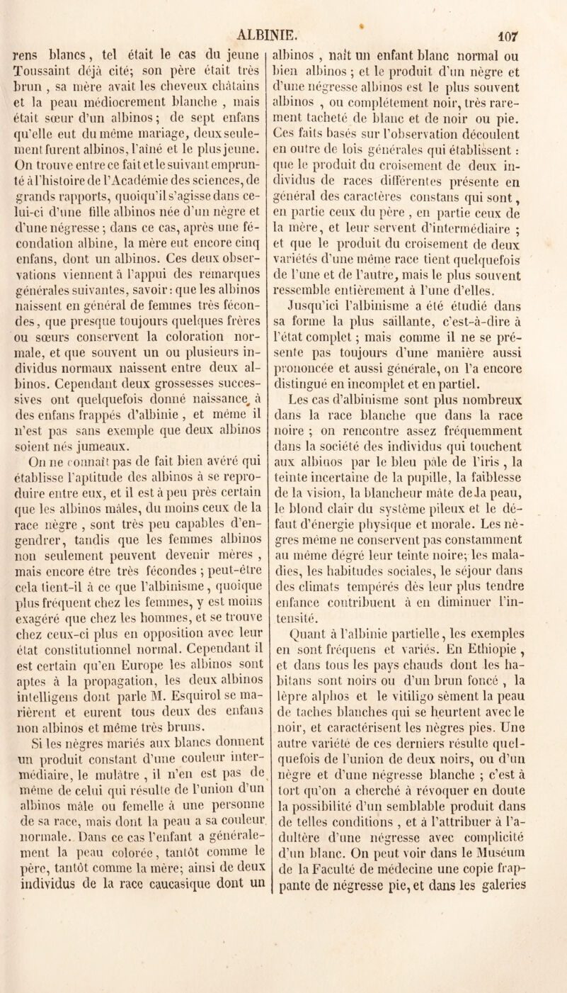 rens blancs, tel était le cas du jeune Toussaint déjà cité; son père était très brun , sa mère avait les cheveux châtains et la peau médiocrement blanche , mais était sœur d’un albinos; de sept enfans qu’elle eut du même mariage, deux seule- ment furent albinos, Laîné et le plus jeune. On trouve entre ce fait et le suivant emprun- té à l’histoire de l’Académie des sciences, de grands rapports, quoiqu’il s’agisse dans ce- lui-ci d’une tille albinos née d’un nègre et d’une négresse ; dans ce cas, après une fé- condation albine, la mère eut encore cinq enfans, dont un albinos. Ces deux obser- vations viennent à l’appui des remarques générales suivantes, savoir : que les albinos naissent en général de femmes très fécon- des, que presque toujours quelques frères ou sœurs conservent la coloration nor- male, et que souvent un ou plusieurs in- dividus normaux naissent entre deux al- binos. Cependant deux grossesses succes- sives ont quelquefois donné naissance, à des enfans frappés d’albinie , et même il n’est pas sans exemple que deux albinos soient nés jumeaux. On ne connaît pas de fait bien avéré qui établisse l’aptitude des albinos à se repro- duire entre eux, et il est à peu près certain que les albinos mâles, du moins ceux de la race nègre , sont très peu capables d’en- genclrer, tandis que les femmes albinos non seulement peuvent devenir mères , mais encore être très fécondes ; peut-être cela tient-il à ce que l’albinisme, quoique plus fréquent chez les femmes, y est moins exagéré que chez les hommes, et se trouve chez ceux-ci plus en opposition avec leur état constitutionnel normal. Cependant il est certain qu’en Europe les albinos sont aptes à la propagation, les deux albinos intelligens dont parle M. Esquirol se ma- rièrent et eurent tous deux des enfans non albinos et même très bruns. Si les nègres mariés aux blancs donnent un produit constant d’une couleur inter- médiaire, le mulâtre , il n’en est pas de même de celui qui résulte de l’union d’un albinos mâle ou femelle à une personne de sa race, mais dont la peau a sa couleur normale. Dans ce cas l’enfant a générale- ment la peau colorée, tantôt comme le père, tantôt comme la mère; ainsi de deux individus de la race caucasique dont un albinos , naît lin enfant blanc normal ou bien albinos ; et le produit d’un nègre et d’une négresse albinos est le plus souvent albinos , ou complètement noir, très rare- ment tacheté de blanc et cle noir ou pie. Ces faits basés sur l’observation découlent en outre de lois générales qui établissent : que le produit du croisement de deux in- dividus de races différentes présente en général des caractères constans qui sont, en partie ceux du père , en partie ceux de la mère, et leur servent d’intermédiaire ; et que le produit du croisement de deux variétés d’une même race tient quelquefois de l’une et de l’autre, mais le plus souvent ressemble entièrement à l’une d’elles. Jusqu’ici l’albinisme a été étudié dans sa forme la plus saillante, c’est-à-dire à l’état complet ; mais comme il ne se pré- sente pas toujours d’une manière aussi prononcée et aussi générale, on l’a encore distingué en incomplet et en partiel. Les cas d’albinisme sont plus nombreux dans la race blanche que dans la race noire ; on rencontre assez fréquemment dans la société des individus qui touchent aux albinos par le bleu pâle de l’iris , la teinte incertaine de la pupille, la faiblesse de la vision, la blancheur mate delà peau, le blond clair du système pileux et le dé- faut d’énergie physique et morale. Les nè- gres même 11e conservent pas constamment au même clégré leur teinte noire; les mala- dies, les habitudes sociales, le séjour dans des climats tempérés dès leur plus tendre enfance contribuent à en diminuer l’in- tensité. Quant à l’albinie partielle, les exemples en sont fréquens et variés. En Ethiopie , et dans tous les pays chauds dont les ha- bitans sont noirs ou d’un brun foncé , la lèpre alphos et le vitiligo sèment la peau de taches blanches qui se heurtent avec le noir, et caractérisent les nègres pies. Une autre variété de ces derniers résulte quel- quefois de l’union de deux noirs, ou d’un nègre et d’une négresse blanche ; c’est à tort qu’011 a cherché à révoquer en doute la possibilité d’un semblable produit dans de telles conditions , et à l’attribuer à l’a- dultère d’une négresse avec complicité d’un blanc. On peut voir dans le Muséum de la Faculté de médecine une copie frap- pante de négresse pie, et dans les galeries