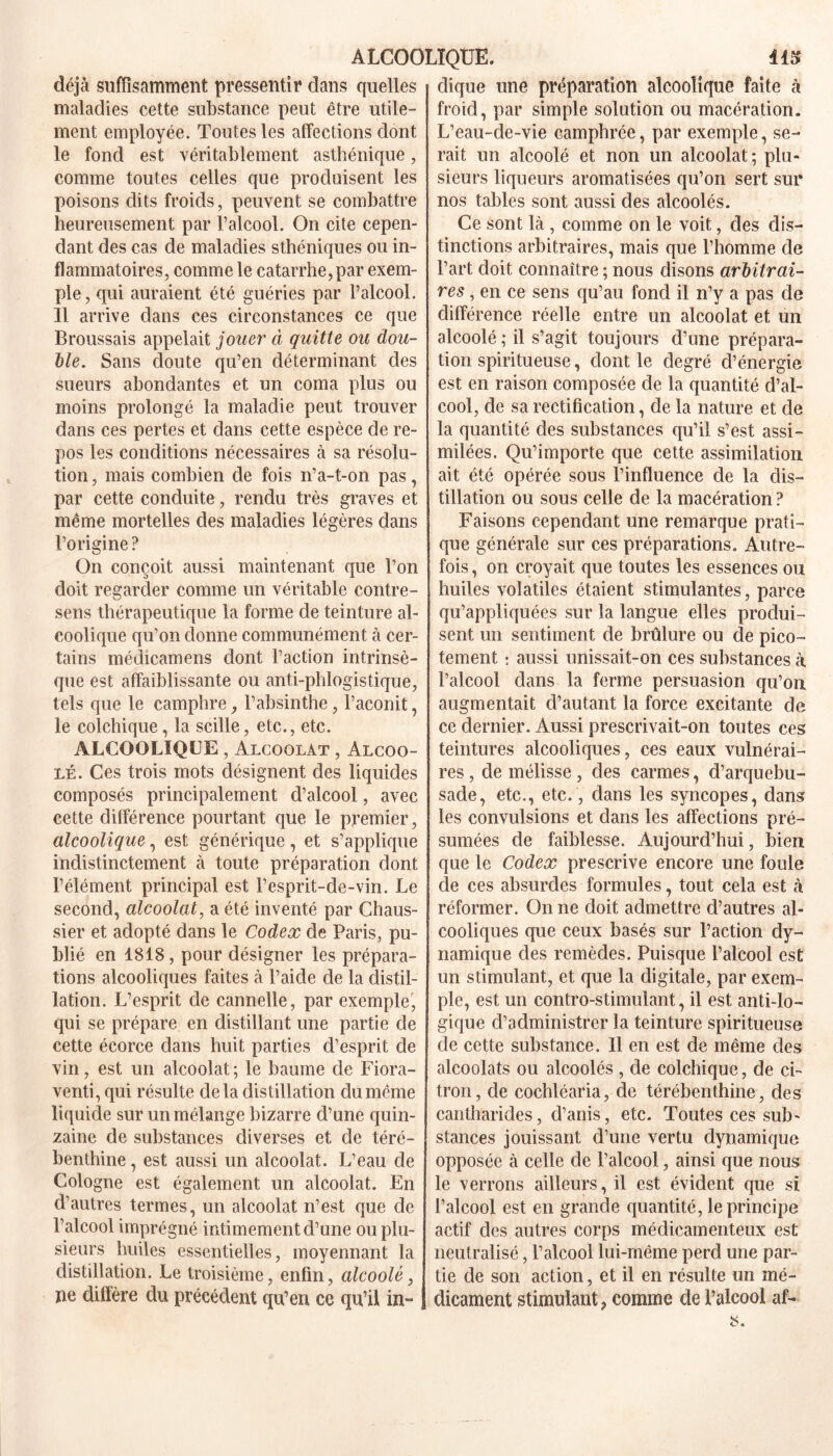 ALCOOLIQUE. 41$ déjà suffisamment pressentir dans quelles maladies cette substance peut être utile- ment employée. Toutes les affections dont le fond est véritablement asthénique, comme toutes celles que produisent les poisons dits froids, peuvent se combattre heureusement par l’alcool. On cite cepen- dant des cas de maladies sthéniques ou in- flammatoires, comme le catarrhe, par exem- ple, qui auraient été guéries par l’alcool. Il arrive dans ces circonstances ce que Broussais appelait jouer à quitte ou dou- ble. Sans doute qu’en déterminant des sueurs abondantes et un coma plus ou moins prolongé la maladie peut trouver dans ces pertes et dans cette espèce de re- pos les conditions nécessaires à sa résolu- tion , mais combien de fois n’a-t-on pas, par cette conduite, rendu très graves et même mortelles des maladies légères dans l’origine ? On conçoit aussi maintenant que l’on doit regarder comme un véritable contre- sens thérapeutique la forme de teinture al- coolique qu’on donne communément à cer- tains médicamens dont l’action intrinsè- que est affaiblissante ou anti-phlogistique, tels que le camphre, l’absinthe, l’aconit, le colchique, la scille, etc., etc. ALCOOLIQUE , Alcoolat , Alcoo- lé. Ces trois mots désignent des liquides composés principalement d’alcool, avec cette différence pourtant que le premier, alcoolique, est générique, et s’applique indistinctement à toute préparation dont l’élément principal est l’esprit-de-vin. Le second, alcoolat, a été inventé par Chaus- sier et adopté dans le Codex de Paris, pu- blié en 1818, pour désigner les prépara- tions alcooliques faites à l’aide de la distil- lation. L’esprit de cannelle, par exemple, qui se prépare en distillant une partie de cette écorce dans huit parties d’esprit de vin, est un alcoolat ; le baume de Fiora- venti, qui résulte delà distillation du même liquide sur un mélange bizarre d’une quin- zaine de substances diverses et de téré- benthine, est aussi un alcoolat. L’eau de Cologne est également un alcoolat. En d’autres termes, un alcoolat n’est que de l’alcool imprégné intimement d’une ou plu- sieurs huiles essentielles, moyennant la distillation. Le troisième, enfin, alcoolé, ne diffère du précédent qu’en ce qu’il in- dique une préparation alcoolique faite à froid, par simple solution ou macération. L’eau-de-vie camphrée, par exemple, se- rait un alcoolé et non un alcoolat; plu- sieurs liqueurs aromatisées qu’on sert sur nos tables sont aussi des alcoolés. Ce sont là , comme on le voit, des dis- tinctions arbitraires, mais que l’homme de l’art doit connaître ; nous disons arbitrai- res , en ce sens qu’au fond il n’y a pas de différence réelle entre un alcoolat et un alcoolé ; il s’agit toujours d’une prépara- tion spiritueuse, dont le degré d’énergie est en raison composée de la quantité d’al- cool, de sa rectification, de la nature et de la quantité des substances qu’il s’est assi- milées. Qu’importe que cette assimilation ait été opérée sous l’influence de la dis- tillation ou sous celle de la macération ? Faisons cependant une remarque prati- que générale sur ces préparations. Autre- fois , on croyait que toutes les essences ou huiles volatiles étaient stimulantes, parce qu’appliquées sur la langue elles produi- sent un sentiment de brûlure ou de pico- tement : aussi unissait-on ces substances à l’alcool dans la ferme persuasion qu’on augmentait d’autant la force excitante de ce dernier. Aussi prescrivait-on toutes ces teintures alcooliques, ces eaux vulnérai- res, de mélisse, des carmes, d’arquebu- sade, etc., etc., dans les syncopes, dans les convulsions et dans les affections pré- sumées de faiblesse. Aujourd’hui, bien que le Codex prescrive encore une foule de ces absurdes formules, tout cela est à réformer. On ne doit admettre d’autres al- cooliques que ceux basés sur l’action dy- namique des remèdes. Puisque l’alcool est un stimulant, et que la digitale, par exem- ple, est un contro-stimulant, il est anti-lo- gique d’administrer la teinture spiritueuse de cette substance. Il en est de même des alcoolats ou alcoolés , de colchique, de ci- tron, de cochléaria, de térébenthine, des cantharides, d’anis, etc. Toutes ces sub- stances jouissant d’une vertu dynamique opposée à celle de l’alcool, ainsi que nous le verrons ailleurs, il est évident que si l’alcool est en grande quantité, le principe actif des autres corps médicamenteux est neutralisé, l’alcool lui-même perd une par- tie de son action, et il en résulte un mé- dicament stimulant ? comme de l’alcool af-