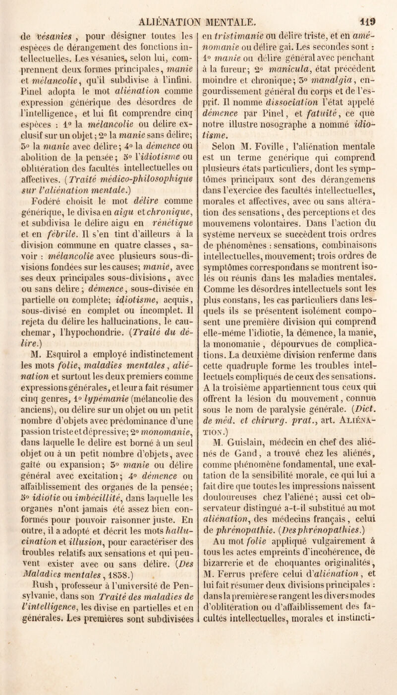 de vésanies , pour désigner toutes les espèces de dérangement des fonctions in- tellectuelles. Les vésanies,, selon lui, com- prennent deux formes principales, manie et mélancolie, qu’il subdivise à l’infini. Pinel adopta le mot aliénation comme expression générique des désordres de l’intelligence, et lui fit comprendre cinq espèces : 1° la mélancolie ou délire ex- clusif sur un objet ; 2° la manie sans délire; 3° la manie avec délire; 4° la démence ou abolition de la pensée; 3° Xidiotisme ou oblitération des facultés intellectuelles ou affectives. ( Traité médico-philosophique sur l’aliénation mentale.) Fodéré choisit le mot délire comme générique, le divisa en aigu et chronique, et subdivisa le délire aigu en rénétique et en fébrile. Il s’en tint d’ailleurs à la division commune en quatre classes, sa- voir : mélancolie avec plusieurs sous-di- visions fondées sur les causes; manie, avec ses deux principales sous-divisions, avec ou sans délire ; démence, sous-divisée en partielle ou complète; idiotisme, acquis, sous-divisé en complet ou incomplet. Il rejeta du délire les hallucinations, le cau- chemar, l’hypochondrie. (Traité du dé- lire.) M. Esquirol a employé indistinctement les mots folie, maladies mentales, alie- nation et surtout les deux premiers comme expressions générales, et leur a fait résumer cinq genres, 1° lypémanie (mélancolie des anciens), ou délire sur un objet ou un petit nombre d’objets avec prédominance d’une passion triste et dépressive; 2° monomanie, dans laquelle le délire est borné à un seul objet ou à un petit nombre d’objets, avec gaîté ou expansion; 3° manie ou délire général avec excitation; 4° démence ou affaiblissement des organes de la pensée; 3° idiotie ou imbécillité, dans laquelle les organes n’ont jamais été assez bien con- formés pour pouvoir raisonner juste. En outre, il a adopté et décrit les mots hallu- cination et illusion, pour caractériser des troubles relatifs aux sensations et qui peu- vent exister avec ou sans délire. (Des Maladies mentales, 1858.) Rush, professeur à l’université de Pen- sylvanie, dans son Traité des maladies de l’intelligence, les divise en partielles et en générales. Les premières sont subdivisées en tristimanie ou délire triste, et en amé- nomanie ou dél ire gai. Les secondes sont : 1° manie ou délire général avec penchant à la fureur; 2° manicula, état précédent moindre et chronique ; 3° manalgia, en- gourdissement général du corps et de l’es- prif. Il nomme dissociation l’état appelé démence par Pinel, et fatuité, ce que notre illustre nosographe a nommé idio- tisme. Selon M. Foville, l’aliénation mentale est un terme générique qui comprend plusieurs états particuliers, dont les symp- tômes principaux sont des clérangemens dans l’exercice des facultés intellectuelles, morales et affectives, avec ou sans altéra- tion des sensations, des perceptions et des mouvemens volontaires. Dans l’action du système nerveux se succèdent trois ordres de phénomènes : sensations, combinaisons intellectuelles, mouvement; trois ordres de symptômes correspondais se montrent iso- lés ou réunis dans les maladies mentales. Comme les désordres intellectuels sont les plus eonstans, les cas particuliers dans les- quels ils se présentent isolément compo- sent une première division qui comprend elle-même l’idiotie, la démence, la manie, la monomanie , dépourvues de complica- tions. La deuxième division renferme dans cette quadruple forme les troubles intel- lectuels compliqués de ceux des sensations. A la troisième appartiennent tous ceux qui offrent la lésion du mouvement, connue sous le nom de paralysie générale. (Dict. de méd. et chirurg. prat., art. Aliéna- tion.) M. Guislain, médecin en chef des alié- nés de Gand, a trouvé chez les aliénés, comme phénomène fondamental, une exal- tation de la sensibilité morale, ce qui lui a fait dire que toutes les impressions naissent douloureuses chez l’aliéné ; aussi cet ob- servateur distingué a-t-il substitué au mot aliénation, des médecins français, celui de phrénopathie. (Desphrènopathies.) Au mot folie appliqué vulgairement à tous les actes empreints d’incohérence, de bizarrerie et de choquantes originalités, M. Ferrus préfère celui d'aliénation, et lui fait résumer deux divisions principales : dans la première se rangent les divers modes d’oblitération ou d’affaiblissement des fa- cultés intellectuelles, morales et instinGti-