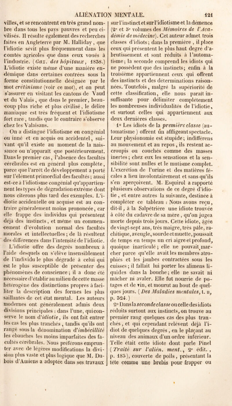 < ALIENATION MENTALE. 121 villes, et se rencontrent en très grand nom- bre dans tous les pays pauvres et peu ci- vilisés. Il résulte également des recherches faites en Angleterre par M. Halliday, que l’idiotie sévit plus fréquemment dans les comtés agricoles que dans ceux voués à l’industrie. {Gaz. des hôpitaux, 1858.) L’idiotie existe même d’une manière en- démique dans certaines contrées sous la forme constitutionnelle désignée par le mot crétinisme (voir ce mot), et on peut s’assurer en visitant les cantons de Vaud et du Valais, que dans le premier, beau- coup plus riche et plus civilisé, le délire maniaque est très fréquent et l’idiotisme fort rare , tandis que le contraire s’observe chez les Vataisans. On a distingué l’idiotisme en congénial ou inné et en acquis ou accidentel, sui- vant qu’il existe au moment de la nais- sance ou n’apparaît que postérieurement. Dans le premier cas, l’absence des facultés cérébrales est en général plus complète, parce que l’arrêt de développement a porté sur l’élément primordial des facultés ; aussi est-ce à l’idiotisme congénial qu’appartien- nent les types de dégradation extrême dont nous citerons plus tard des exemples. L’i- diotie accidentelle ou acquise est au con- traire généralement moins prononcée, car elle frappe des individus qui présentent déjà des instincts, et même un commen- cement d’évolution normal des facultés morales et intellectuelles ; de là résultent ‘ des différences dans l’intensité de l’idiotie. L’idiotie offre des degrés nombreux à l’aide desquels on s’élève insensiblement de l’individu le plus dégradé à celui qui est le plus susceptible de présenter des phénomènes de conscience ; il a donc été nécessaire d’établir au milieu de cette masse hétérogène des distinctions propres à faci- liter la description des formes les plus saillantes de cet état mental. Les auteurs modernes ont généralement admis deux divisions principales : dans l’une, qui con- serve le nom déidiotie, ils ont fait entrer les cas les plus tranchés , tandis qu’ils ont rangé sous la dénomination d'imbécillité les ébauches les moins imparfaites des fa- cultés cérébrales. Nous préférons emprun- ter avec de légères modifications la divi- sion plus vaste et plus logique que M. Du- bois d’Amiens a adoptée dans ses travaux sur l’instinct et sur l’idiotisme et la démence (2e et 5° volumes des Mémoires de VAca- démie de médecine). Cet auteur admet trois classes d’idiots; dans la première , il place ceux qui présentent le plus haut degré d’a- brutissement et sont réduits à l’automa- tisme ; la seconde comprend les idiots qui ne possèdent que des instincts; enfin à la troisième appartiennent ceux qui offrent des instincts et des déterminations raison- nées. Toutefois, malgré la supériorité de cette classification, elle nous parait in- suffisante pour délimiter complètement les nombreuses individualités de l’idiotie, et surtout celles qui appartiennent aux deux dernières classes. 1° Les idiots de la ‘première classe (au- tomatisme ) offrent un affligeant spectacle. Leur physionomie est stupide ; indifférens au mouvement et au repos , ils restent ac- croupis ou couchés comme des masses inertes ; chez eux les sensations et la sen- sibilité sont nulles et le mutisme complet. L’excrétion de l’urine et des matières fé- cales a lieu involontairement et sans qu’ils s'en aperçoivent. M. Esquirol a rapporté plusieurs observations de ce degré d’idio- tie , et entre autres la suivante, destinée à compléter ce tableau : Nous avons reçu, dit-il, à la Salpêtrière une idiote trouvée à côté du cadavre de sa mère , qu’on jugea morte depuis trois jours. Cette idiote, âgée de vingt-sept ans, très maigre, très pâle, ra- chitique, aveugle, sourde et muette, poussait de temps en temps un cri aigre et profond, quoique inarticulé ; elle ne pouvait^mar- cher parce qu’elle avait les membres atro- phiés et les jambes contractées sous les cuisses ; il fallait lui porter les alimens li- quides dans la bouche ; elle ne savait ni mâcher ni avaler. Elle fut nourrie de po- tages et de vin, et mourut au bout de quel- ques jours. ( Des Maladies mentales, t. ii, p. 524. ) 2° Dans I a seconde classe ou celle des idiots réduits surtout aux instincts, on trouve au premier rang quelques cas des plus tran- chés , et qui cependant relèvent déjà l’i- diot de quelques degrés , en le plaçant au niveau des animaux d’un ordre inférieur. Telle était cette idiote dont parle Pinel ( Traité sur Valién. ment., 2e édit. , p. 185), couverte de poils, présentant la tête comme une brebis pour frapper ou »