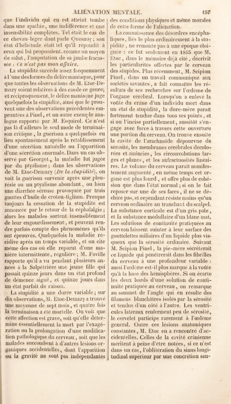 que l'individu qui en est atteint tombe dans une apathie, une indifférence et une insensibilité complètes. Tel était le cas de ce chevau-léger dont parle Quesnoy; son état d’hébétude était tel qu’il répondit à ceux qui lui proposaient, comme un moyen de salut, l’amputation de sa jambe fracas- sée : Ce n'est pas mon affaire. La stupidité succède assez fréquemment à 1 ’une des formes du délire maniaque, pour que toutes les observations de M. Etoc-De- mazy soient relatives à des cas de ce genre; et réciproquement, le délire maniaque juge quelquefois la stupidité, ainsi que le prou- vent une des observations précédentes em- pruntées à Pinel, et un autre exemple ana- logue rapporté par M. Esquirol. Ce n’est pas là d’ailleurs le seul mode de terminai- son critique , la guérison a quelquefois eu lieu spontanément après le rétablissement d’une sécrétion naturelle ou l’apparition d’une sécrétion anormale. Dans un cas ob- servé par Georget, la maladie fut jugée par du ptyalisme ; dans les observations de M. Etoc-Demazy [De la stupidité), on voit la guérison survenir après une pleu- résie ou un ptyalisme abondant, ou bien une diarrhée séreuse provoquée par trois gouttes d’huile de croton-tiglium. Presque toujours la cessation de la stupidité est annoncée par le retour de la céphalalgie ; alors les malades sortent insensiblement de leur engourdissement, et peuvent ren- dre parfois compte des phénomènes qu’ils ont éprouvés. Quelquefois la maladie ré- cidive après un temps variable, et on cite même des cas où elle reparut d’une ma- nière intermittente, régulière; M. Foville rapporte qu’il a vu pendant plusieurs an- nées à la Salpêtrière une jeune fille qui passait quinze jours dans un état profond de démence aiguë, et quinze jours dans un état parfait de raison. La stupidité a une durée variable ; sur dix observations, M. Etoc-Demazy a trouvé une moyenne de sept mois, et quatre fois la terminaison a été mortelle. On voit que cette affection est grave, soit qu’elle déter- mine essentiellement la mort par l’exagé- ration ou la prolongation d’une modifica- tion pathologique du cerveau , soit que les malades succombent à d’autres lésions or- ganiques accidentelles, dont l’apparition ou la gravité ne sont pas indépendantes des conditions physiques et même morales de cette forme de l’aliénation. La connaissance des désordres encépha- liques , liés le plus ordinairement à la stu- pidité , ne remonte pas à une époque éloi- gnée : ce fut seulement en 1S55 que M. Etoc , dans le mémoire déjà cité , décrivit les particularités offertes par le cerveau des stupides. Plus récemment, M. Scipion Pinel, dans un travail communiqué aux sociétés savantes, a fait connaître les ré- sultats de ses recherches sur l’œdème de l’organe cérébral. Lorsqu’on a enlevé la voûte du crâne d’un individu mort dans un état de stupidité, la dure-mère parait fortement tendue dans tous ses points , et si on l’incise partiellement, aussitôt s’en- gage avec force à travers cette ouverture une portion du cerveau. On trouve ensuite la cavité de l’arachnoïde dépourvue de sérosité, les membranes cérébrales décolo- rées et amincies, les circonvolutions lar- ges et planes, et les anfractuosités linéai- res. Le volume du cerveau paraît manifes- tement augmenté, en même temps cet or- gane est plus lourd , et offre plus de cohé- sion que dans l’état normal ; si on le fait reposer sur une de ses faces, il ne se dé- chire pas, et cependant résiste moins qu’un cerveau ordinaire au tranchant du scalpel. La substance corticale est d’un gris pale, et la substance médullaire d’un blanc mat. Les solutions de continuité pratiquées au cerveau laissent suinter à leur surface des gouttelettes miliaires d’un liquide plus vis- queux que la sérosité ordinaire. Suivant M. Scipion Pinel, la pie-mère sécréterait ce liquide qui pénétrerait dans les fibrilles du cerveau à une profondeur variable : aussi l’œdème est-il plus marqué à la voûte qu’à la base des hémisphères. Si on écarte les deux bords d’une solution de conti- nuité pratiquée au cerveau , on remarque au sommet de l’angle qui en résulte des filamens blanchâtres isolés par la sérosité et tendus d’un côté à l’autre. Les ventri- cules latéraux renferment peu de sérosité, le cervelet participe rarement à l’œdème général. Outre ces lésions anatomiques constantes, M. Etoc en a rencontré d’ac- cidentelles. Celles de la cavité crânienne méritent à peine d’être notées, si ce n’e,st dans un cas, l’oblitération du sinus longi- tudinal supérieur par une concrétion san-