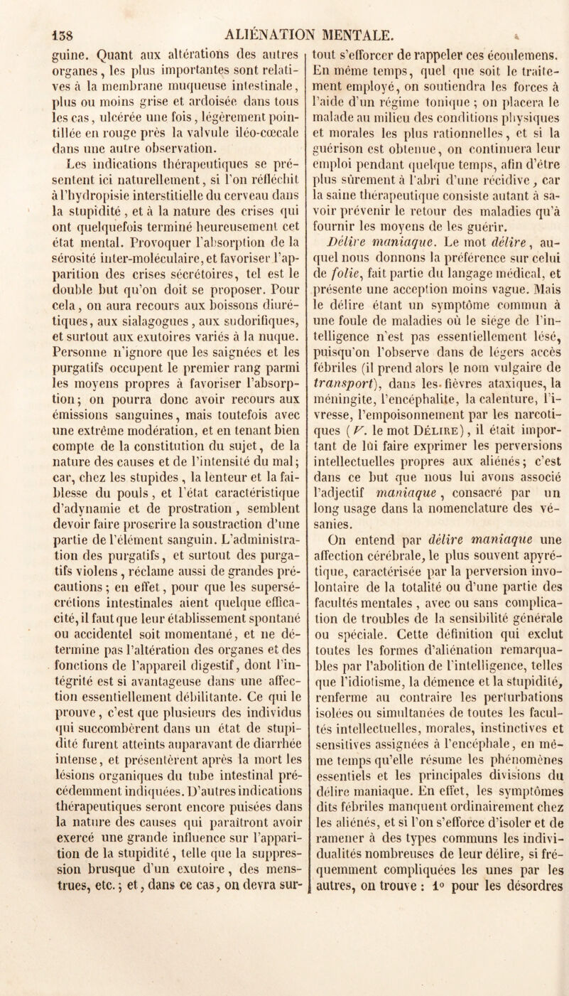 guine. Quant aux altérations des autres organes, les plus importantes sont relati- ves à la membrane muqueuse intestinale, plus ou moins grise et ardoisée dans tous les cas, ulcérée une fois, légèrement poin- tillée en rouge près la valvule iléo-cœcale dans une autre observation. Les indications thérapeutiques se pré- sentent ici naturellement, si l’on réfléchit àl’hyclropisie interstitielle du cerveau dans la stupidité, et à la nature des crises qui ont quelquefois terminé heureusement cet état mental. Provoquer l’absorption de la sérosité inter-moléculaire, et favoriser l’ap- parition des crises sécrétoires, tel est le double but qu’on doit se proposer. Pour cela, on aura recours aux boissons diuré- tiques, aux sialagogues , aux sudorifiques, et surtout aux exutoires variés à la nuque. Personne n’ignore que les saignées et les purgatifs occupent le premier rang parmi les moyens propres à favoriser l’absorp- tion ; on pourra donc avoir recours aux émissions sanguines, mais toutefois avec une extrême modération, et en tenant bien compte de la constitution du sujet, de la nature des causes et de l’intensité du mal; car, chez les stupides , la lenteur et la fai- blesse du pouls, et l’état caractéristique d’adynamie et de prostration , semblent devoir faire proscrire la soustraction d’une partie de l’élément sanguin. L’administra- tion des purgatifs, et surtout des purga- tifs violens, réclame aussi de grandes pré- cautions ; en effet, pour que les supersé- crétions intestinales aient quelque effica- cité, il faut que leur établissement spontané ou accidentel soit momentané, et ne dé- termine pas l’altération des organes et des fonctions de l’appareil digestif, dont l’in- tégrité est si avantageuse dans une affec- tion essentiellement débilitante. Ce qui le prouve, c’est que plusieurs des individus qui succombèrent dans un état de stupi- dité furent atteints auparavant de diarrhée intense, et présentèrent après la mort les lésions organiques du tube intestinal pré- cédemment indiquées. D’autres indications thérapeutiques seront encore puisées dans la nature des causes qui paraîtront avoir exercé une grande influence sur l’appari- tion de la stupidité, telle que la suppres- sion brusque d’un exutoire, des mens- trues, etc. ; et, dans ce cas, on devra sur- tout s’efforcer de rappeler ces écoulemens. En même temps, quel que soit le traite- ment employé, on soutiendra les forces à l’aide d’un régime tonique ; on placera le malade au milieu des conditions physiques et morales les plus rationnelles, et si la guérison est obtenue, on continuera leur emploi pendant quelque temps, afin d’être plus sûrement à l’abri d’une récidive , car la saine thérapeutique consiste autant à sa- voir prévenir le retour des maladies qu’à fournir les moyens de les guérir. Délire maniaque. Le mot délire, au- quel nous donnons la préférence sur celui de folie, fait partie du langage médical, et présente une acception moins vague. Mais le délire étant un symptôme commun à une foule de maladies où le siège de l'in- telligence n'est pas essentiellement lésé, puisqu’on l’observe dans de légers accès fébriles (il prend alors le nom vulgaire de transport), dans les* fièvres ataxiques, la méningite, l’encéphalite, la calenture, l’i- vresse, l’empoisonnement par les narcoti- ques ( F. le mot Délire) , il était impor- tant de lui faire exprimer les perversions intellectuelles propres aux aliénés; c’est dans ce but que nous lui avons associé l’adjectif maniaque, consacré par un long usage dans la nomenclature des vé- sanies. On entend par délire maniaque une affection cérébrale, le plus souvent apyré- tique, caractérisée par la perversion invo- lontaire de la totalité ou d’une partie des facultés mentales , avec ou sans complica- tion de troubles de la sensibilité générale ou spéciale. Cette définition qui exclut toutes les formes d’aliénation remarqua- bles par l’abolition de l’intelligence, telles que l’idiotisme, la démence et la stupidité, renferme au contraire les perturbations isolées ou simultanées de toutes les facul- tés intellectuelles, morales, instinctives et sensitives assignées à l’encéphale, en mê- me temps qu’elle résume les phénomènes essentiels et les principales divisions du délire maniaque. En effet, les symptômes dits fébriles manquent ordinairement chez les aliénés, et si l’on s’efforce d’isoler et de ramener à des types communs les indivi- dualités nombreuses de leur délire, si fré- quemment compliquées les unes par les autres, on trouve : 1° pour les désordres