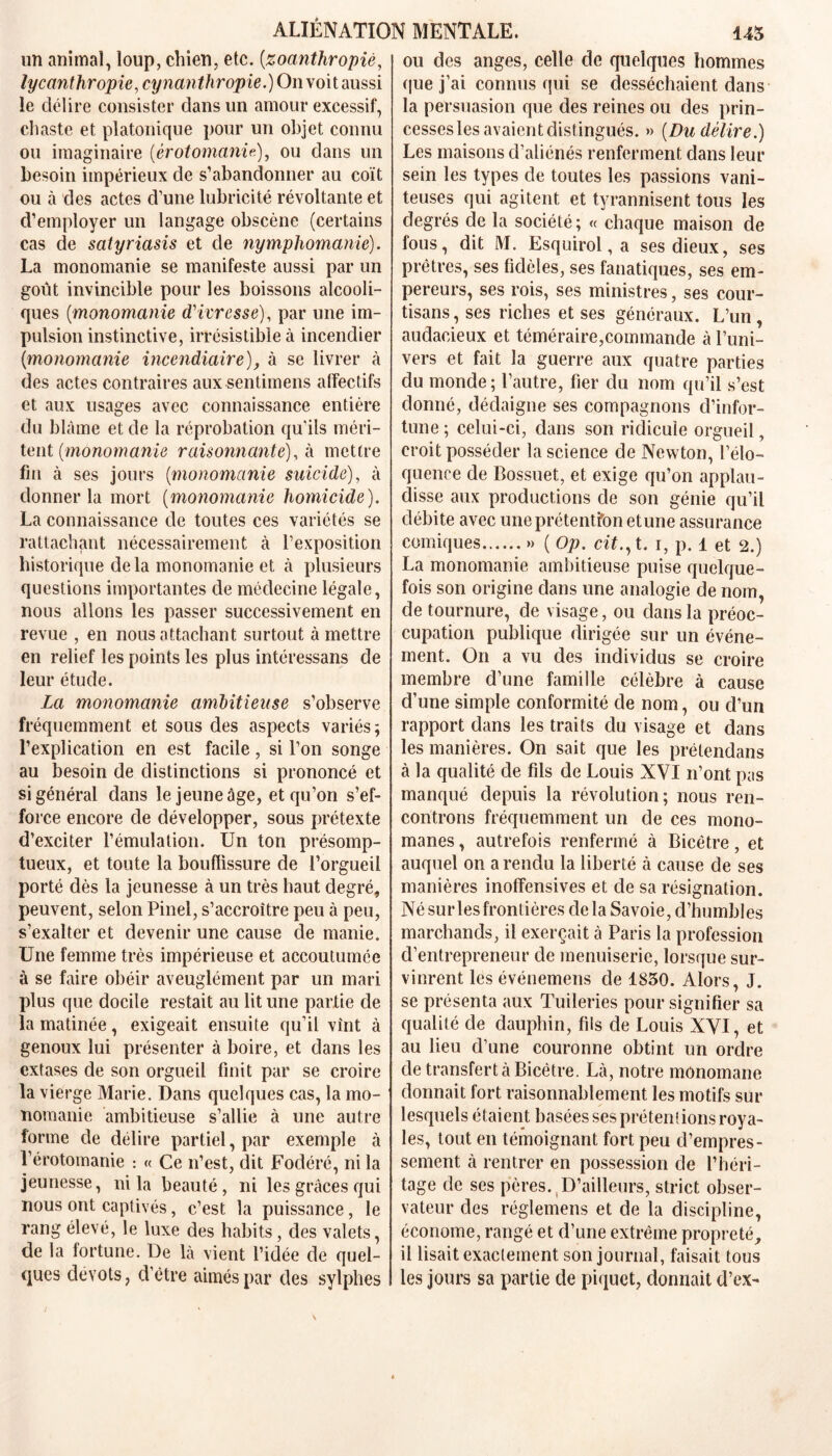 un animal, loup, chien, etc. (zoanthropiê, lycanthropie, cynanth ropie.) On voi t aussi le délire consister dans un amour excessif, chaste et platonique pour un objet connu ou imaginaire (érotomanie), ou dans un besoin impérieux de s’abandonner au coït ou à des actes d’une lubricité révoltante et d’employer un langage obscène (certains cas de satyriasis et de nymphomanie). La monomanie se manifeste aussi par un goût invincible pour les boissons alcooli- ques (monomanie d'ivresse), par une im- pulsion instinctive, irrésistible à incendier {monomanie incendiaire), à se livrer à des actes contraires aux sentiinens affectifs et aux usages avec connaissance entière du blâme et de la réprobation qu'ils méri- tent {monomanie raisonnante), h mettre fin à ses jours {monomanie suicide), à donner la mort {monomanie homicide). La connaissance de toutes ces variétés se rattachant nécessairement à l’exposition historique de la monomanie et à plusieurs questions importantes de médecine légale, nous allons les passer successivement en revue , en nous attachant surtout à mettre en relief les points les plus intéressans de leur étude. La monomanie ambitieuse s’observe fréquemment et sous des aspects variés; l’explication en est facile, si l’on songe au besoin de distinctions si prononcé et si général dans le jeune âge, et qu’on s’ef- force encore de développer, sous prétexte d’exciter l’émulation. Un ton présomp- tueux, et toute la bouffissure de l’orgueil porté dès la jeunesse à un très haut degré, peuvent, selon Pinel, s’accroître peu à peu, s’exalter et devenir une cause de manie. Une femme très impérieuse et accoutumée à se faire obéir aveuglément par un mari plus que docile restait au lit une partie de la matinée, exigeait ensuite qu’il vînt à genoux lui présenter à boire, et dans les extases de son orgueil finit par se croire la vierge Marie. Dans quelques cas, la mo- nomanie ambitieuse s’allie à une autre forme de délire partiel, par exemple à l’érotomanie : « Ce n’est, dit Fodéré, ni la jeunesse, ni la beauté, ni les grâces qui nous ont captivés, c’est la puissance, le rang élevé, le luxe des habits, des valets, de la fortune. De là vient l’idée de quel- ques dévots, d’ètre aimés par des sylphes ou des anges, celle de quelques hommes que j’ai connus qui se desséchaient dans la persuasion que des reines ou des prin- cesses les avaient distingués. » {Du délire.) Les maisons d’aliénés renferment dans leur sein les types de toutes les passions vani- teuses qui agitent et tyrannisent tous les degrés de la société; « chaque maison de fous, dit M. Esquirol, a ses dieux, ses prêtres, ses fidèles, ses fanatiques, ses em- pereurs, ses rois, ses ministres, ses cour- tisans , ses riches et ses généraux. L’un, audacieux et téméraire,commande à l’uni- vers et fait la guerre aux quatre parties du monde; l’autre, fier du nom qu’il s’est donné, dédaigne ses compagnons d’infor- tune ; celui-ci, dans son ridicule orgueil, croit posséder la science de Newton, l’élo- quence de Bossuet, et exige qu’on applau- disse aux productions de son génie qu’il débite avec une prétention et une assurance comiques » ( Op. cit., t. i, p. 1 et 2.) La monomanie ambitieuse puise quelque- fois son origine dans une analogie de nom, de tournure, de visage, ou dans la préoc- cupation publique dirigée sur un événe- ment. On a vu des individus se croire membre d’une famille célèbre à cause d’une simple conformité de nom, ou d’un rapport dans les traits du visage et dans les manières. On sait que les prétendans à la qualité de fils de Louis XVI n’ont pas manqué depuis la révolution; nous ren- controns fréquemment un de ces mono- manes, autrefois renfermé à Bicêtre, et auquel on a rendu la liberté à cause de ses manières inoffensives et de sa résignation. Né sur les frontières delà Savoie, d’humbles marchands, il exerçait à Paris la profession d’entrepreneur de menuiserie, lorsque sur- vinrent les événemens de 1850. Alors, J. se présenta aux Tuileries pour signifier sa qualité de dauphin, fils de Louis XVI, et au lieu d’une couronne obtint un ordre de transfert à Bicêtre. Là, notre mônomane donnait fort raisonnablement les motifs sur lesquels étaient basées ses prétentions roya- les, tout en témoignant fort peu d’empres- sement à rentrer en possession de l’héri- tage de ses pères. D’ailleurs, strict obser- vateur des réglemens et de la discipline, économe, rangé et d’une extrême propreté, il lisait exactement son journal, faisait tous les jours sa partie de piquet, donnait d’ex-