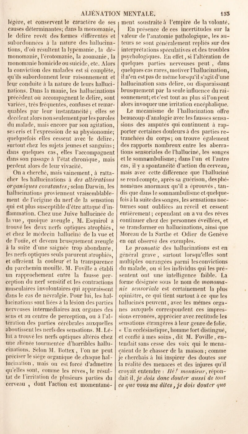 légère, et conservent le caractère de ses causes déterminantes; dans la monomanie, le délire revêt des formes différentes et subordonnées à la nature des hallucina- tions, d’où résultent la lypémanie, la dé- monomanie, l’érotomanie, la zoomanie, la monomanie homicide ou suicide, etc. Alors la conviction des malades est si complète, qu’ils subordonnent leur raisonnement et leur conduite à la nature de leurs halluci- nations. Dans la manie, les hallucinations précèdent ou accompagnent le délire, sont variées, très fréquentes, confuses et remar- quables par leur instantanéité ; elles se décèlent alors non seulement par les paroles du malade, mais encore par son agitation, ses cris et l’expression de sa physionomie; quelquefois elles cessent avec le délire, surtout chez les sujets jeunes et sanguins ; dans quelques cas, elles l’accompagnent dans son passage à l’état chronique, mais perdent alors de leur vivacité. On a cherché, mais vainement, à ratta- cher les hallucinations à des altérations organiques constantes ; selon Darwin, les hallucinations proviennent vraisemblable- ment de l’origine du nerf de la sensation qui est plus susceptible d’être attaqué d’in- flammation. Chez une Juive hallucinée de la vue, quoique aveugle , M. Esquirol a trouvé les deux nerfs optiques atrophiés, et chez le médecin halluciné de la vue et de l’ouïe, et devenu brusquement aveugle à la suite d’une saignée trop abondante, les nerfs optiques seuls parurent atrophiés, et offraient la couleur et la transparence du parchemin mouillé. M. Foville a établi un rapprochement entre la fausse per- ception du nerf sensitif et les contractions musculaires involontaires qui apparaissent dans le cas de névralgie. Pour lui, les hal- lucinations sont liées à la lésion des parties nerveuses intermédiaires aux organes des sens et au centre de perception, ou à l’al- tération des parties cérébrales auxquelles aboutissent les nerfs des sensations. M. Lé- lot a trouvé les nerfs optiques altérés chez une aliénée tourmentée cl’horribles hallu- cinations. Selon M. Bottex , l’on ne peut préciser le siège organique de chaque hal- lucination, mais ou est forcé d’admettre qu’elles sont, comme les rêves, le résul- tat de 1 irritation de plusieurs parties du cerveau , dont Faction est momentané- ment soustraite à l’empire de la volonté. En présence de ces incertitudes sur la valeur de l’anatomie pathologique, les au- teurs se sont généralement repliés sur des interprétations spéculatives et des troubles psychologiques. En effet, si l’altération de quelques parties nerveuses peut , dans quelques cas rares, motiver l’hallucination, il n’en est pas de même lorsqu’il s’agit d’une hallucination sans délire, ou disparaissant brusquement par la seule influence du rai- sonnement; et c’est tout au plus sil’onpeut alors invoquer une irritation encéphalique. Le mécanisme de l’hallucination offre beaucoup d’analogie avec les fausses sensa- sions des amputés qui continuent à rap- porter certaines douleurs à des parties re- tranchées du corps ; on trouve également des rapports nombreux entre les aberra- tions sensoriales de l’halluciné, les songes et le somnambulisme; dans l’un et l’autre cas, il y a spontanéité d’action du cerveau, mais avec cette différence que l’halluciné se rend compte, après sa guérison, des phé- nomènes anormaux qu’il a éprouvés, tan- dis que dans le somnambulisme et quelque- fois à la suite des songes, les sensations noc- turnes sont oubliées au réveil et cessent entièrement ; cependant on a vu des rêves continuer chez des personnes éveillées, et se transformer en hallucinations, ainsi que Moreau de la Sarthe et Odicr de Genève en ont observé des exemples. Le pronostic des hallucinations est en général grave , surtout lorsqu’elles sont multiples ourangées parmi les convictions du malade, ou si les individus qui les pré- sentent ont une intelligence faible. La forme désignée sous le nom de monoma- nie sensoriale est certainement la plus opiniâtre, ce qui tient surtout à ce que les hallucinés peuvent, avec les mêmes orga- nes auxquels correspondent ces impres- sions erronées, apprécier avec rectitude les sensations étrangères à leur genre de folie. « Un ecclésiastique, homme fort distingué, et confié à mes soins , dit M. Foville, en- tendait sans cesse des voix qui le mena- çaient de le chasser de la maison ; comme je cherchais à lui inspirer des doutes sur la réalité des menaces et des injures qu’il croyait entendre : Hè ! monsieur, répon- dait il, je dois donc douter aussi de tout ce que vous me dites, je dois douter que