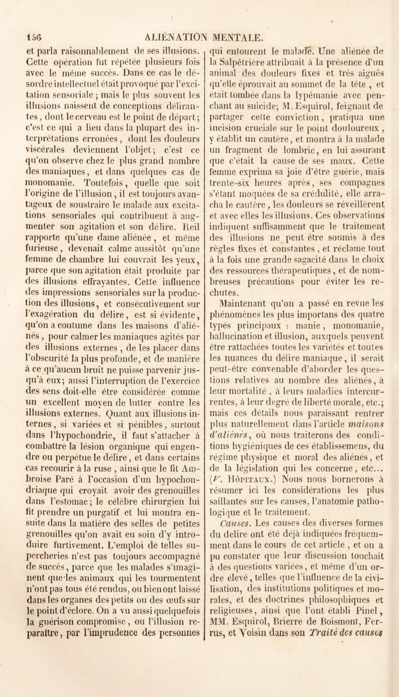 et parla raisonnablement de ses illusions. Cette opération fut répétée plusieurs fois avec le même succès. Dans ce cas le dé- sordre intellectuel était provoqué par l’exci- tation sensoriale ; mais le plus souvent les illusions naissent de conceptions déliran- tes , dont le cerveau est le point de départ ; c’est ce qui a lieu dans la plupart des in- terprétations erronées, dont les douleurs viscérales deviennent l’objet; c’est ce qu’on observe chez le plus grand nombre des maniaques, et dans quelques cas de monomanie. Toutefois, quelle que soit l’origine de l’illusion, il est toujours avan- tageux de soustraire le malade aux excita- tions sensoriales qui contribuent à aug- menter son agitation et son délire. Reil rapporte qu’une dame aliénée, et même furieuse, devenait calme aussitôt qu’une femme de chambre lui couvrait les yeux, parce que son agitation était produite par des illusions effrayantes. Cette influence des impressions sensoriales sur la produc- tion des illusions, et consécutivement sur l’exagération du délire, est si évidente, qu’on a coutume dans les maisons d’alié- nés , pour calmer les maniaques agités par des illusions externes , de les placer dans l’obscurité la plus profonde, et de manière à ce qu’aucun bruit ne puisse parvenir jus- qu’à eux; aussi l’interruption de l’exercice des sens doit-elle être considérée comme un excellent moyen de lutter contre les illusions externes. Quant aux illusions in- ternes , si variées et si pénibles, surtout dans l’hypochondrie, il faut s’attacher à combattre la lésion organique qui engen- dre ou perpétue le délire, et dans certains cas recourir à la ruse , ainsi que le fit Am- broise Paré à l’occasion d’un hypochon- driaque qui croyait avoir des grenouilles dans l’estomac; le célèbre chirurgien lui fit prendre un purgatif et lui montra en- suite dans la matière des selles de petites grenouilles qu’on avait eu soin d’y intro- duire furtivement. L’emploi de telles su- percheries n’est pas toujours accompagné de succès, parce que les malades s’imagi- nent que*les animaux qui les tourmentent 11’ont pas tous été rendus, ou bien ont laissé dans les organes des petits ou des œufs sur le point d’éclore. On a vu aussi quelquefois la guérison compromise, ou l’illusion re- paraître , par l’imprudence des personnes qui entourent le malade. Une aliénée de la Salpêtrière attribuait cà la présence d’un animal des douleurs fixes et très aiguës qu’elle éprouvait au sommet de la tête , et était tombée dans la lypémanie avec pen- chant au suicide; M. Esquirol, feignant de partager cette conviction, pratiqua une incision cruciale sur le point douloureux , v établit un cautère, et montra à la malade un fragment de lombric, en lui assurant que c’était la cause de ses maux. Cette femme exprima sa joie d’être guérie, mais trente-six heures après, ses compagnes s’étant moquées de sa crédulité, elle arra- cha le cautère, les douleurs se réveillèrent et avec elles les illusions. Ces observations indiquent suffisamment que le traitement des illusions ne peut être soumis à des règles fixes et constantes , et réclame tout à la fois une grande sagacité dans le choix des ressources thérapeutiques, et de nom- breuses précautions pour éviter les re- chutes. Maintenant qu’on a passé en revue les phénomènes les plus importans des quatre types principaux : manie, monomanie, hallucination et illusion, auxquels peuvent être rattachées toutes les variétés et toutes les nuances du délire maniaque, il serait peut-être convenable d’aborder les ques- tions relatives au nombre des aliénés, à leur mortalité , à leurs maladies intercur- rentes, à leur degré de liberté morale, etc.; mais ces détails nous paraissant rentrer plus naturellement dans l'article maisons tValiénés, où nous traiterons des condi- tions hygiéniques de ces établissemens, du régime physique et moral des aliénés, et de la législation qui les concerne, etc... [T. Hôpitaux.) Nous nous bornerons à résumer ici les considérations les plus saillantes sur les causes, l’anatomie patho- logique et le traitement. Causes. Les causes des diverses formes du délire ont été déjà indiquées fréquem- ment dans le cours de cet article , et on a pu constater que leur discussion touchait à des questions variées, et même d’un or- dre élevé, telles que l’influence de la civi- lisation, des institutions politiques et mo- rales, et des doctrines philosophiques et religieuses, ainsi que l’ont établi Pinel, MM. Esquirol, Rrierre de Boismont, Fer- rus, et Voisin dans son Traité des causes