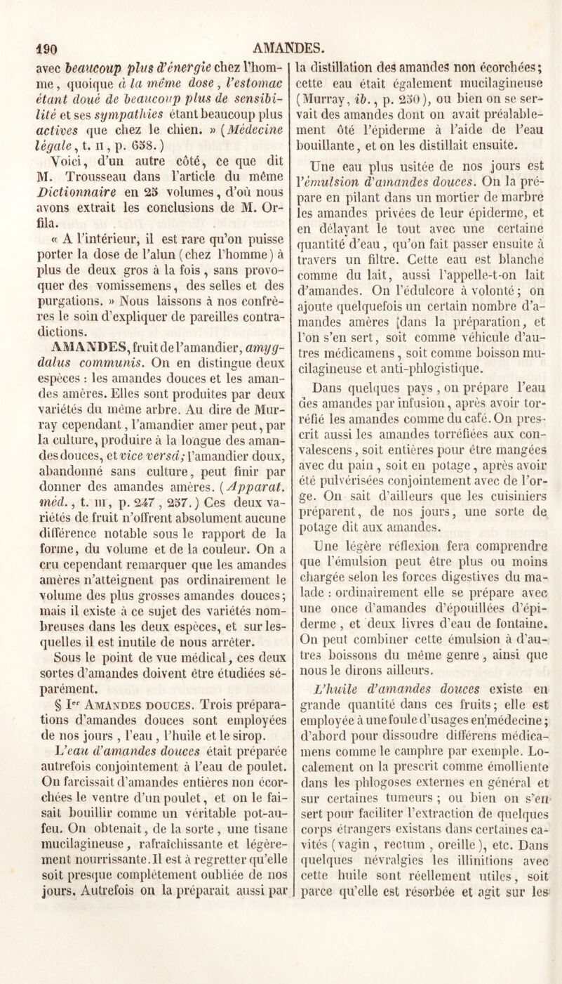 avec beaucoup plus d’énergie chez l'hom- me , quoique à la même dose , l’estomac étant doué de beaucoup plus de sensibi- lité et ses sympathies étant beaucoup plus actives que chez le chien. » (Médecine légale, t. n , p. 658. ) Voici, d’un autre côté, ce que dit M. Trousseau dans l’article du même Dictionnaire en 25 volumes, d’où nous avons extrait les conclusions de M. Or- fila. « A l’intérieur, il est rare qu’on puisse porter la dose de l’alun ( chez l’homme ) à plus de deux gros à la fois , sans provo- quer des vomissemens, des selles et des purgations. » Nous laissons à nos confrè- res le soin d’expliquer de pareilles contra- dictions. AMANDES, fruit de l’amandier, amyg- dalus commuais. On en distingue deux espèces : les amandes douces et les aman- des amères. Elles sont produites par deux variétés du même arbre. Au dire de Mur- ray cependant, l’amandier amer peut, par la culture, produire à la longue des aman- des douces, et vice versa; l’amandier doux, abandonné sans culture, peut finir par donner des amandes amères. ( Apparat. mèd., t. m, p. 247,257. ) Ces deux va- riétés de fruit n’offrent absolument aucune différence notable sous le rapport de la forme, du volume et de la couleur. On a cru cependant remarquer que les amandes amères n’atteignent pas ordinairement le volume des plus grosses amandes douces ; mais il existe à ce sujet des variétés nom- breuses dans les deux espèces, et sur les- quelles il est inutile de nous arrêter. Sous le point de vue médical, ces deux sortes d’amandes doivent être étudiées sé- parément. § Ier Amandes douces. Trois prépara- tions d’amandes douces sont employées de nos jours , l’eau , l’huile et le sirop. L’eau d’amandes douces était préparée autrefois conjointement à l’eau de poulet. On farcissait d’amandes entières non écor- chées le ventre d’un poulet, et on le fai- sait bouillir comme un véritable pot-au- feu. On obtenait, de la sorte , une tisane mucilagineuse, rafraîchissante et légère- ment iiourrissante.il est à regretter qu’elle soit presque complètement oubliée de nos jours. Autrefois on la préparait aussi par la distillation des amandes non écorchées; cette eau était également mucilagineuse (Murray, ib., p. 250), ou bien on se ser- vait des amandes dont on avait préalable- ment ôté l’épiderme à l’aide de l’eau bouillante, et on les distillait ensuite. Une eau plus usitée de nos jours est Vémulsion d’amandes douces. On la pré- pare en pilant dans un mortier de marbre les amandes privées de leur épiderme, et en délavant le tout avec une certaine quantité d’eau , qu’on fait passer ensuite à travers un filtre. Cette eau est blanche comme du lait, aussi l’appelle-t-on lait d’amandes. On l’édulcore à volonté ; on ajoute quelquefois un certain nombre d’a- mandes amères (dans la préparation, et l’on s’en sert, soit comme véhicule d’au- tres médicamens, soit comme boisson mu- cilagineuse et anti-phlogistique. Dans quelques pays , on prépare l’eau des amandes par infusion, après avoir tor- réfié les amandes comme du café. On pres- crit aussi les amandes torréfiées aux con- valescens, soit entières pour être mangées avec du pain , soit en potage, après avoir été pulvérisées conjointement avec de l’or- ge. On sait d’ailleurs que les cuisiniers préparent, de nos jours, une sorte de potage dit aux amandes. Une légère réflexion fera comprendre que l’émulsion peut être plus ou moins chargée selon les forces digestives du ma- lade : ordinairement elle se prépare avec une once d’amandes d’épouillées d’épi- derme , et deux livres d’eau de fontaine. On peut combiner cette émulsion à d’au- tres boissons du même genre, ainsi que nous le dirons ailleurs. L’huile d’amandes douces existe en grande quantité dans ces fruits; elle est employée à une foule d’usages en'médecine ; d’abord pour dissoudre dilférens médica- mens comme le camphre par exemple. Lo- calement on la prescrit comme émolliente dans les phlogoses externes en général et sur certaines tumeurs ; ou bien on s’en sert pour faciliter l’extraction de quelques corps étrangers existans dans certaines ca- vités (vagin , rectum , oreille), etc. Dans quelques névralgies les illinitions avec cette huile sont réellement utiles, soit parce qu’elle est résorbée et agit sur les