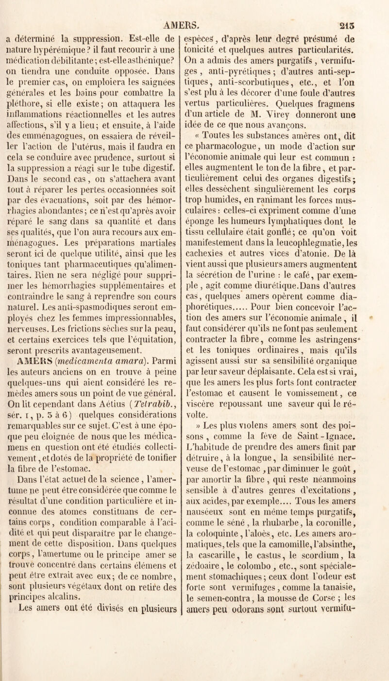 AMERS. 215 a déterminé la suppression. Est-elle de nature hypérémique ? il faut recourir à une médication débilitante ; est-elle asthénique? on tiendra une conduite opposée. Dans le premier cas, on emploiera les saignées générales et les bains pour combattre la pléthore, si elle existe ; on attaquera les inflammations réactionnelles et les autres affections, s’il y a lieu; et ensuite, à l’aide des emménagogues, on essaiera de réveil- ler l’action de l’utérus, mais il faudra en cela se conduire avec prudence, surtout si la suppression a réagi sur le tube digestif. Dans le second cas , on s’attachera avant tout à réparer les pertes occasionnées soit par des évacuations, soit par des hémor- rhagies abondantes; ceri’estqu’après avoir réparé le sang dans sa quantité et dans ses qualités, que l’on aura recours aux em- ménagogues. Les préparations martiales seront ici de quelque utilité, ainsi que les toniques tant pharmaceutiques qu’alimen- taires. Rien ne sera négligé pour suppri- mer les hémorrhagies supplémentaires et contraindre le sang à reprendre son cours naturel. Les anti-spasmodiques seront em- ployés chez les femmes impressionnables, nerveuses. Les frictions sèches sur la peau, et certains exercices tels que l’équitation, seront prescrits avantageusement. AMERS (médicamenta amara). Parmi les auteurs anciens on en trouve à peine quelques-uns qui aient considéré les re- mèdes amers sous un point de vue général. On lit cependant dans Aétius ( Tetrabib., sér. i, p. 5 à 6) quelques considérations remarquables sur ce sujet. C’est à une épo- que peu éloignée de nous que les médica- mens en question ont été étudiés collecti- vement , et dotés de la propriété de tonifier la fibre de l’estomac. Dans l’état actuel de la science , l’amer- tume ne peut être considérée que comme le résultat d’une condition particulière et in- connue des atomes constituans de cer- tains corps, condition comparable à l’aci- dité et qui peut disparaître par le change- ment de cette disposition. Dans quelques corps, l’amertume ou le principe amer se trouve concentré dans certains élémens et peut être extrait avec eux; de ce nombre, sont plusieurs végétaux dont on retire des principes alcalins. Les amers ont été divisés en plusieurs espèces, d’après leur degré présumé de tonicité et quelques autres particularités. On a admis des amers purgatifs, vermifu- ges , anti-pyrétiques ; d’autres anti-sep- tiques, anti-scorbutiques, etc., et l’on s’est plu à les décorer d’une foule d’autres vertus particulières. Quelques fraginens d’un article de M. Virey donneront une idée de ce que nous avançons. « Toutes les substances amères ont, dit ce pharmacologue, un mode d’action sur l’économie animale qui leur est commun : elles augmentent le ton de la fibre, et par- ticulièrement celui des organes digestifs ; elles dessèchent singulièrement les corps trop humides, en ranimant les forces mus- culaires : celles-ci expriment comme d’une éponge les humeurs lymphatiques dont le tissu cellulaire était gonflé ; ce qu’on voit manifestement dans la leucophlegmatie,les cachexies et autres vices d’atonie. De là vient aussi que plusieurs amers augmentent la sécrétion de l’urine : le café, par exem- ple , agit comme diurétique.Dans d’autres cas, quelques amers opèrent comme dia- phoniques Pour bien concevoir l’ac- tion des amers sur l’économie animale , il faut considérer qu’ils ne font pas seulement contracter la fibre, comme les astringens6 et les toniques ordinaires, mais qu’ils agissent aussi sur sa sensibilité organique par leur saveur déplaisante. Cela est si vrai, que les amers les plus forts font contracter l’estomac et causent le vomissement, ce viscère repoussant une saveur qui le ré- volte. » Les plus violens amers sont des poi- sons , comme la fève de Saint-Ignace. L’habitude de prendre des amers finit par détruire, à la longue, la sensibilité ner- veuse de l’estomacpar diminuer le goût, par amortir la fibre , qui reste néanmoins sensible à d’autres genres d’excitations, aux acides, par exemple.... Tous les amers nauséeux sont en même temps purgatifs, comme le séné , la rhubarbe, la coronille, la coloquinte, l’aloès, etc. Les amers aro- matiques, tels que la camomille, l’absinthe, la cascarille, le castus, le scordium, la zédoaire, le Colombo etc., sont spéciale- ment stomachiques ; ceux dont l’odeur est forte sont vermifuges , comme la tanaisie, le semen-contra, la mousse de Corse ; les amers peu odorans sont surtout vermifu-