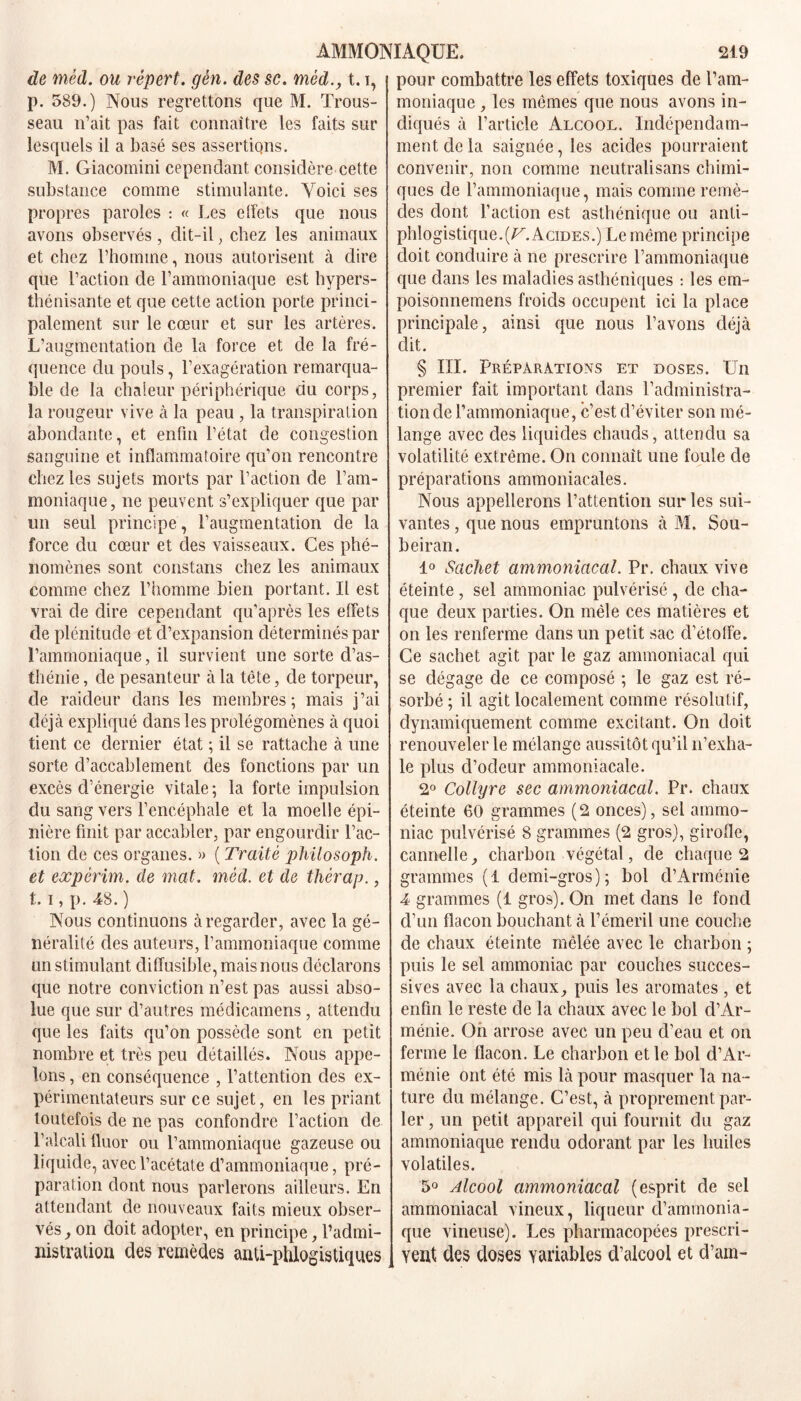 de méd. ou répert. gèn. des sc. mèd., 1.i, p. 589.) Nous regrettons que M. Trous- seau n’ait pas fait connaître les faits sur lesquels il a basé ses assertions. M. Giacomini cependant considère cette substance comme stimulante. Voici ses propres paroles : « Les effets que nous avons observés , dit-il, chez les animaux et chez l’homme, nous autorisent à dire que l’action de l’ammoniaque est bypers- thénisante et que cette action porte princi- palement sur le cœur et sur les artères. L’augmentation de la force et de la fré- quence du pouls, l’exagération remarqua- ble de la chaleur périphérique du corps, la rougeur vive à la peau , la transpiration abondante, et enfin l’état de congestion sanguine et inflammatoire qu’on rencontre chez les sujets morts par l’action de l’am- moniaque , ne peuvent s’expliquer que par un seul principe, l’augmentation de la force du cœur et des vaisseaux. Ces phé- nomènes sont constans chez les animaux comme chez l’homme bien portant. Il est vrai de dire cependant qu’après les effets de plénitude et d’expansion déterminés par l’ammoniaque, il survient une sorte d’as- thénie , de pesanteur à la tète, de torpeur, de raideur dans les membres; mais j’ai déjà expliqué dans les prolégomènes à quoi tient ce dernier état ; il se rattache à une sorte d’accablement des fonctions par un excès d’énergie vitale ; la forte impulsion du sang vers l’encéphale et la moelle épi- nière finit par accabler, par engourdir l’ac- tion de ces organes. » ( Traité philosoph. et expèrim. de mat. méd. et de thérap., t. i, p. 48. ) Nous continuons à regarder, avec la gé- néralité des auteurs, l’ammoniaque comme un stimulant diffusible, mais nous déclarons que notre conviction n’est pas aussi abso- lue que sur d’autres médicamens, attendu que les faits qu’on possède sont en petit nombre et très peu détaillés. Nous appe- lons , en conséquence , l’attention des ex- périmentateurs sur ce sujet, en les priant toutefois de ne pas confondre l’action de l’alcali fluor ou l’ammoniaque gazeuse ou liquide, avec l’acétate d’ammoniaque, pré- paration dont nous parlerons ailleurs. En attendant de nouveaux faits mieux obser- vés , on doit adopter, en principe, l’admi- nistration des remèdes anti-phlogistiques pour combattre les effets toxiques de l’am- moniaque , les mêmes que nous avons in- diqués à l’article Alcool. Indépendam- ment de la saignée, les acides pourraient convenir, non comme neutralisans chimi- ques de l’ammoniaque, mais comme remè- des dont l’action est asthénique ou anti- phlogistique. [V. Acides.) Le même principe doit conduire à ne prescrire l’ammoniaque que dans les maladies asthéniques : les em- poisonnemens froids occupent ici la place principale, ainsi que nous l’avons déjà dit. § III. Préparations et doses. Un premier fait important dans l’adininistra- tionde l’ammoniaque, c’est d’éviter son mé- lange avec des liquides chauds, attendu sa volatilité extrême. On connaît une foule de préparations ammoniacales. Nous appellerons l’attention sur les sui- vantes , que nous empruntons à M. Sou- beiran. 1° Sachet ammoniacal. Pr. chaux vive éteinte , sel ammoniac pulvérisé , de cha- que deux parties. On mêle ces matières et on les renferme dans un petit sac d’étoffe. Ce sachet agit par le gaz ammoniacal qui se dégage de ce composé ; le gaz est ré- sorbé; il agit localement comme résolutif, dynamiquement comme excitant. On doit renouveler le mélange aussitôt qu’il n’exha- le plus d’odeur ammoniacale. 2° Collyre sec ammoniacal. Pr. chaux éteinte 60 grammes (2 onces), sel ammo- niac pulvérisé 8 grammes (2 gros), girofle, cannelle, charbon végétal, de chaque 2 grammes (1 demi-gros); bol d’Arménie 4 grammes (1 gros). On met dans le fond d’un flacon bouchant à l’émeril une couche de chaux éteinte mêlée avec le charbon ; puis le sel ammoniac par couches succes- sives avec la chaux, puis les aromates , et enfin le reste de la chaux avec le bol d’Ar- ménie. Oh arrose avec un peu d’eau et on ferme le flacon. Le charbon et le bol d’Ar- ménie ont été mis là pour masquer la na- ture du mélange. C’est, à proprement par- ler , un petit appareil qui fournit du gaz ammoniaque rendu odorant par les huiles volatiles. 5° Alcool ammoniacal (esprit de sel ammoniacal vineux, liqueur d’ammonia- que vineuse). Les pharmacopées prescri- vent des doses variables d’alcool et d’am-