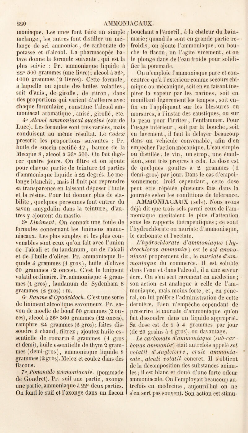 moniaque. Les unes font faire un simple mélange , les autres font distiller un mé- lange de sel ammoniac, de carbonate de potasse et d’alcool. La pharmacopée ba- tave donne la formule suivante , qui est la plus suivie : Pr. ammoniaque liquide à 22° 500 grammes (une livre); alcool à56°, 1000 grammes (2 livres). Cette formule, à laquelle on ajoute des huiles volatiles, soit d’anis, de girofle, de citron , dans des proportions qui varient d’ailleurs avec chaque formulaire, constitue l’alcool am- moniacal aromatique , anisé, girolîé, etc. 4° Alcool ammoniacal succiné (eau de Luce). Les formules sont très variées, mais conduisent au même résultat. Le Codex prescrit les proportions suivantes : Pr. huile de succin rectifié 12, baume de la Mecque 8 , alcool à 56° 500. On fait digé- rer quatre jours. On filtre et on ajoute pour chaque partie de teinture 16 parties d’ammoniaque liquide à 22 degrés. Le mé- lange blanchit, mais il finit par reprendre sa transparence en laissant déposer l’huile et la résine. Pour lui donner plus de sta- bilité , quelques personnes font entrer du savon amygdalin dans la teinture, d’au- tres y ajoutent du mastic. 5° Uniment. On connaît une foule de formules concernant les linimens ammo- niacaux. Les plus simples et les plus con- venables sont ceux qu’on fait avec l’union de l’alcali et du laudanum, ou de l’alcali et de l’huile d’olives. Pr. ammoniaque li- quide 4 grammes (1 gros ), huile d’olives 60 grammes (2 onces). C’est le Uniment volatil ordinaire. Pr. ammoniaque 4 gram- mes (1 gros), laudanum de Sydenham 8 grammes (2 gros) : m. 6° Baume d’Opodeldoch. C’est une sorte de Uniment alcoolique savonneux. Pr. sa- von de moelle de bœuf 60 grammes (2 on- ces), alcool à 56° 560 grammes (12 onces), camphre 24 grammes (6 gros) ; faites dis- soudre à chaud, filtrez ; ajoutez huile es- sentielle de romarin 6 grammes ( 1 gros et demi), huile essentielle de thym 2 gram- mes (demi-gros), ammoniaque liquide 8 grammes (2 gros). Mêlez et coulez dans des flacons. 7° Pommade ammoniacale, (pommade de Gondret). Pr. suif une partie, axonge une partie, ammoniaque à 22° deux parties. On fond le suif et l’axonge dans un flacon bouchant à l’émeril, cà la chaleur du bain- marie; quand ils sont en grande partie re- froidis, on ajoute l’ammoniaque, on bou- che le flacon, on l’agite vivement, et on le plonge dans de l’eau froide pour solidi- fier la pommade. On n’emploie l’ammoniaque pure et con- centrée qu’à l’extérieur comme secours chi- mique ou mécanique, soit en en faisant ins- pirer la vapeur par les narines, soit en mouillant légèrement les tempes, soit en- fin en l’appliquant sur les blessures ou morsures, à l’instar des caustiques, ou sur la peau pour l’irriter, l’enflammer. Pour l’usage intérieur , soit par la bouche, soit en lavement, il faut la délayer beaucoup dans un véhicule convenable, afin d’en empêcher l’action mécanique. L’eau simple ou distillée, le vin, un sirop, une émul- sion, sont très propres à cela. La dose est de quelques gouttes à 2 grammes ( 1 demi-gros) par jour. Dans le cas d’empoi- sonnement froid cependant, cette dose peut être répétée plusieurs fois dans la journée selon les conditions de tolérance. AMMONIACAUX (sels). Nous avons déjà dit que trois sels parmi ceux de l’am- moniaque méritaient le plus d’attention sous les rapports thérapeutiques ; ce sont l’hydrochlorate ou muriate d’ammoniaque, le carbonate et l’acétate. L’hydrochlorate d’ammoniaque ( hy- drochloras ammoniæ) est le sel ammo- niacal proprement dit, le muriate d’am- moniaque du commerce. Il est soluble dans l’eau et dans l’alcool, il a une saveur âcre. On s’en sert rarement en médecine; son action est analogue à celle de l’am- moniaque, mais moins forte, et, en géné- ral, on lui préfère l’administration de cette dernière. Rien n’empêche cependant de prescrire le muriate d’ammoniaque qu’on fait dissoudre dans un liquide approprié. Sa dose est de 1 à 4 grammes par jour (de 20 grains à 1 gros), ou davantage. Le carbonate d’ammoniaque (sub-car- bonas ammoniæ) était autrefois appelé sel volatil cl’Angleterre, craie ammonia- cale , alcali volatil concret. Il s’obtient de la décomposition des substances anima- les; il est blanc et doué d’une forte odeur ammoniacale. On l’employait beaucoup au- trefois en médecine, aujourd’hui on ne s’en sert pas souvent. Son action est stimu-