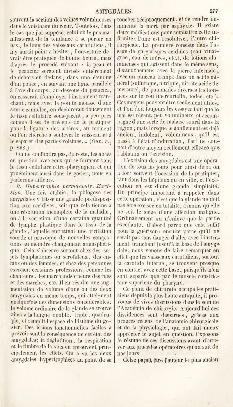 souvent la section des veines volumineuses dans le voisinage du cœur. Toutefois, dans le cas que j’ai supposé, celui où le pus ma- nifesterait de la tendance à se porter en bas, le long des vaisseaux carotidiens, il n’y aurait point à hésiter, l’ouverture de- vrait être pratiquée de bonne heure, mais d’après le procédé suivant : la peau et le peaucier seraient divisés entièrement de dehors en dedans, dans une étendue d’un pouce , en suivant une ligne parallèle à l’axe du corps ; au-dessous du peaucier, on cesserait d’employer l’instrument tran- chant; mais avec la pointe mousse d’une sonde cannelée, on déchirerait doucement le tissu cellulaire sous-jacent, à peu près comme il est de précepte de le pratiquer pour la ligature des artères , au moment où l’on cherche à soulever le vaisseau et à le séparer des parties voisines. « (Ouv. c., p. 298.) On ne confondra pas, du reste, les abcès en question avec ceux qui se forment dans le tissu cellulaire rétro-pharyngien, et qui proéminent aussi dans le gosier; nous en parlerons ailleurs. B. Hypertrophie permanente. Exci- sion. Une fois établie, la phlogose des amygdales y laisse une grande prédisposi- tion aux récidives, soit que cela tienne à une résolution incomplète de la maladie, ou à la sécrétion d’une certaine quantité de lymphe plastique dans le tissu de la glande , laquelle entretient une irritation sourde et provoque de nouvelles conges- tions au moindre changement atmosphéri- que. Cela s’observe surtout chez des su- jets lymphatiques ou scrofuleux, des en- fans ou des femmes, et chez des personnes exerçant certaines professions, comme les chanteurs , les marchands crieurs des rues et des marchés, etc. 11 en résulte une aug- mentation de volume d’une ou des deux amygdales en môme temps, qui atteignent quelquefois des dimensions considérables : le volume ordinaire de la glande se trouve ainsi à la longue doublé, triplé, quadru- plé, et remplit l’espace de l’isthme du go- sier. Des lésions fonctionnelles faciles à prévoir sont la conséquence de cet état des amygdales ; la déglutition, la respiration et le timbre de la voix en éprouvent prin- cipalement les effets. On a vu les deux amygdales hypertrophiées au point de se toucher réciproquement, et de rendre im- minente la mort par asphyxie. Il existe deux médications pour combattre cette in- firmité; l’une est résolutive, l’autre chi- rurgicale. La première consiste dans l’u- sage de gargarismes acidulés (eau vinai- grée, eau de mûres, etc.), de lotions alu- mineuses qui agissent dans le même sens, cl’attouchemens avec la pierre infernale, avec un pinceau trempé dans un acide mi- néral (sulfurique, nitrique, nitrate acide de mercure), de pommades diverses friction- nées sur le cou (mercurielle, iodée, etc.). Ces moyens peuvent être réellement utiles, et l’on doit toujours les essayer tant que le mal est récent, peu volumineux, et accom- pagné d’une sorte de malaise sourd dans la région ; mais lorsque le gonflement est déjà ancien, indolent, volumineux , qu’il est passé à l’état d’induration, l’art ne con- naît d’autre moyen réellement efficace que l'ablation ou l’excision. L’excision des amygdales est une opéra- tion de tous les jours pour ainsi dire ; on a fort souvent l’occasion de la pratiquer, tant dans les hôpitaux qu’en ville, et l’exé- cution en est d’une grande simplicité. Un principe important à rappeler dans cette opération, c’est que la glande ne doit pas être excisée en totalité, à moins qu’elle ne soit le siège d’une affection maligne. Ordinairement on n’enlève que la partie excédante, d’abord parce que cela suffit pour la guérison ; ensuite parce qu’il ne serait pas sans danger d’aller avec l’instru- ment tranchant jusqu’à la base de l’amyg*® dale ; nous venons de faire remarquer en effet que les vaisseaux carotidiens, surtout la carotide interne, se trouvent presque en contact avec cette base, puisqu’ils n’en, sont séparés que par le muscle constric- teur supérieur du pharynx. Ce point de chirurgie occupe les prati- ciens depuis la plus haute antiquité, il pro- voqua de vives discussions dans le sein de l’Académie de chirurgie. Aujourd’hui ces dissidences sont disparues, grâces aux progrès récens de l’anatomie chirurgicale et de la physiologie, qui ont fait mieux apprécier le sujet en question. Exposons le résumé de ces discussions avant d’arri- ver aux procédés opératoires qu’on suit de nos jours. Cclse parait être l’auteur le plus ancien