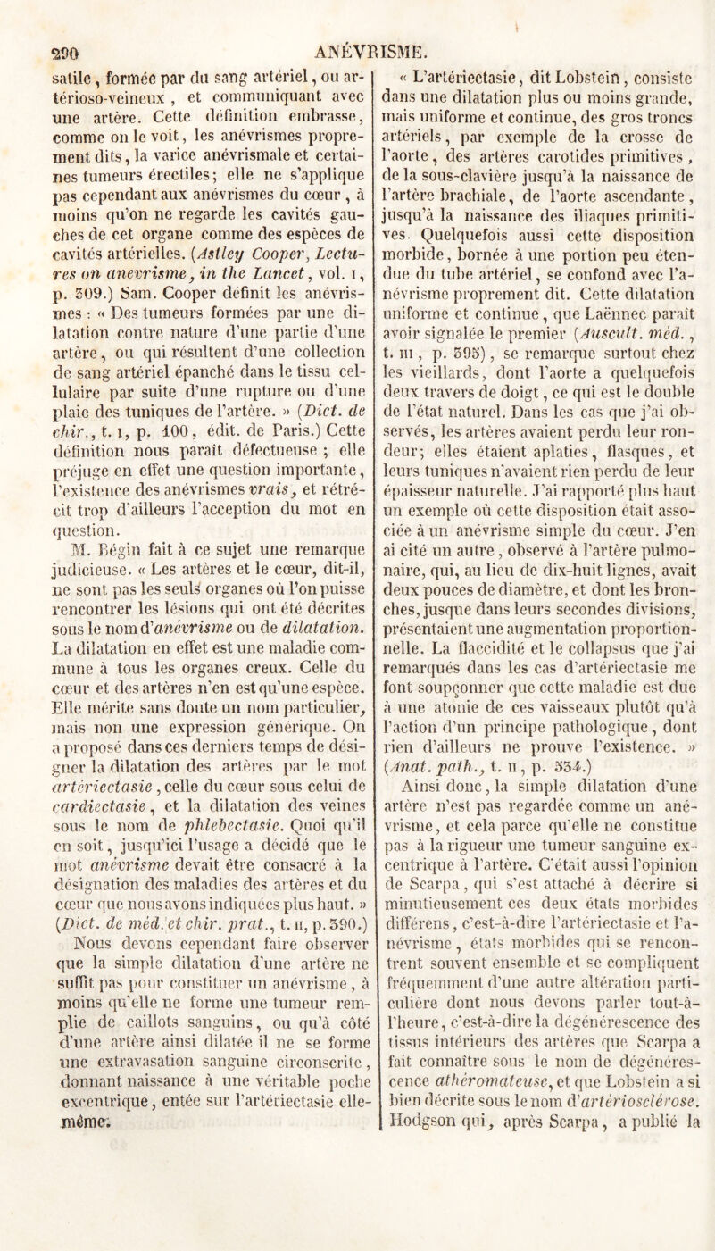 satile, formée par du sang artériel, ou ar- térioso-veineux , et communiquant avec une artère. Cette définition embrasse, comme on le voit, les anévrismes propre- ment dits, la varice anévrismale et certai- nes tumeurs érectiles; elle, ne s’applique pas cependant aux anévrismes du cœur , à moins qu’on ne regarde les cavités gau- ches de cet organe comme des especes de cavités artérielles. (Astley Coopcr, Lectu- res on anevrisme, in the Lancet, vol. i, p. 509.) Sam. Cooper définit les anévris- mes : « Des tumeurs formées par une di- latation contre nature d’une partie d’une artère, ou qui résultent d’une collection de sang artériel épanché dans le tissu cel- lulaire par suite d’une rupture ou d’une plaie des tuniques de l’artère. » (Dict. de chir., t. i, p. 100, édit, de Paris.) Cette définition nous paraît défectueuse ; elle préjuge en effet une question importante, l’existence des anévrismes vrais, et rétré- cit trop d’ailleurs l’acception du mot en question. M. Bégin fait à ce sujet une remarque judicieuse. « Les artères et le cœur, dit-il, ne sont pas les seuls organes où l’on puisse rencontrer les lésions qui ont été décrites sous le nom d'anévrisme ou de dilatation. La dilatation en effet est une maladie com- mune à tous les organes creux. Celle du cœur et des artères n’en est qu’une espèce. Elle mérite sans doute un nom particulier, mais non une expression générique. On a proposé dans ces derniers temps de dési- gner la dilatation des artères par le mot artêriectasie, celle du cœur sous celui de cardiectasie, et la dilatation des veines sous le nom de phlet)ectasie. Quoi qu’il en soit, jusqu’ici l’usage a décidé que le mot anévrisme devait être consacré à la désignation des maladies des artères et du cœur que nous avons indiquées plus haut. » (.Dict. de mèd.'et chir. prat., t. ii, p. 590.) Nous devons cependant faire observer que la simple dilatation d’une artère ne suffit pas pour constituer un anévrisme , à moins qu’elle ne forme une tumeur rem- plie de caillots sanguins, ou qu’à côté d’une artère ainsi dilatée il ne se forme une extravasation sanguine circonscrite, donnant naissance à une véritable poche excentrique, entée sur l’artériectasie elle- même. « L’artériectasie, ditLobstein, consiste dans une dilatation plus ou moins grande, mais uniforme et continue, des gros troncs artériels, par exemple de la crosse de l’aorte , des artères carotides primitives , de la sous-clavière jusqu’à la naissance de l’artère brachiale, de l’aorte ascendante, jusqu’à la naissance des iliaques primiti- ves. Quelquefois aussi cette disposition morbide, bornée à une portion peu éten- due du tube artériel, se confond avec l’a- névrisme proprement dit. Cette dilatation uniforme et continue, que Laënnec parait avoir signalée le premier (Auscult. méd., t. m , p. 595), se remarque surtout chez les vieillards, dont l’aorte a quelquefois deux travers de doigt, ce qui est le double de l’état naturel. Dans les cas que j’ai ob- servés, les artères avaient perdu leur ron- deur; elles étaient aplaties, flasques, et leurs tuniques n’avaient rien perdu de leur épaisseur naturelle. J’ai rapporté plus haut un exemple où cette disposition était asso- ciée à un anévrisme simple du cœur. J’en ai cité un autre, observé à l’artère pulmo- naire, qui, au lieu de dix-huit lignes, avait deux pouces de diamètre, et dont les bron- ches, jusque dans leurs secondes divisions, présentaient une augmentation proportion- nelle. La flaccidité et le collapsus que j’ai remarqués dans les cas d’artérieetasie me font soupçonner que cette maladie est due à une atonie de ces vaisseaux plutôt qu’à l’action d’un principe pathologique, dont rien d’ailleurs ne prouve l’existence. » (Anat. patht. n, p. 554.) Ainsi donc, la simple dilatation d'une artère n’est pas regardée comme un ané- vrisme, et cela parce qu’elle ne constitue pas à la rigueur une tumeur sanguine ex- centrique à l’artère. C’était aussi l’opinion de Sc.arpa, qui s’est attaché à décrire si minutieusement ces deux états morbides différens, c’est-à-dire l’artériectasie et l’a- névrisme, états morbides qui se rencon- trent souvent ensemble et se compliquent fréquemment d’une autre altération parti- culière dont nous devons parler tout-à- l’heure, c’est-à-dire la dégénérescence des tissus intérieurs des artères que Scarpa a fait connaître sous le nom de dégénéres- cence athéromateuse, et que Lobsfein a si bien décrite sous le nom d'artériosclérose. Hodgson quiaprès Scarpa, a publié la