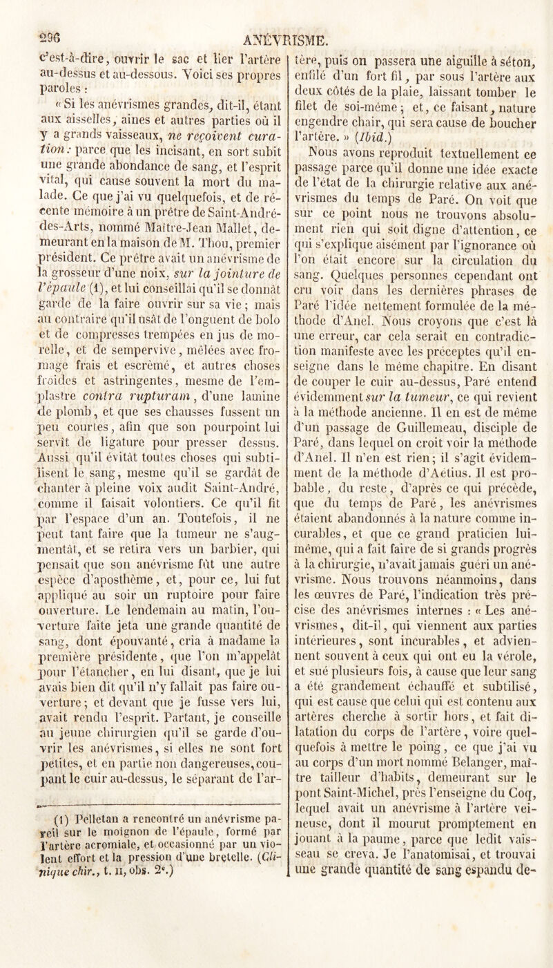 1ère, puis on passera une aiguille à séton, c’est-à-dire, ouvrir le sac et lier l’artère au-dessus et au-dessous. Voici ses propres paroles : « Si les anévrismes grandes, dit-il, étant aux aisselles, aines et autres parties où il y a grands vaisseaux, ne reçoivent cura- tion: parce que les incisant, en sort subit une grande abondance de sang, et l’esprit vital, qui cause souvent la mort du ma- lade. Ce que j’ai vu quelquefois, et de ré- cente mémoire à un prêtre de Saint-André- des-Arts, nommé Maître-Jean Mallet, de- meurant en la maison deM. Thou, premier président. Ce prêtre avait un anévrisme de la grosseur d’une noix, sur la jointure de Vépaule (1), et lui conseillai qu’il se donnât garde de la faire ouvrir sur sa vie ; mais au contraire qu'il usât de l’onguent de bolo et de compresses trempées en jus de mo- relîe, et de sempervive, mêlées avec fro- mage frais et escrèmé, et autres choses froides et astringentes, mesme de Pem- plastre contra rupturam, d’une lamine de plomb, et que ses chausses fussent un peu courtes, afin que son pourpoint lui servît de ligature pour presser dessus. Aussi qu’il évitât touies choses qui subti- lisent le sang, mesme qu’il se gardât de chanter à pleine voix audit Saint-André, comme il faisait volontiers. Ce qu’il fit par l’espace d’un an. Toutefois, il ne peut tant faire que la tumeur ne s’aug- mentât, et se retira vers un barbier, qui pensait que son anévrisme fût une autre espèce d’aposthème, et, pour ce, lui fut appliqué au soir un ruptoire pour faire ouverture. Le lendemain au matin, l’ou- verture faite jeta une grande quantité de sang, dont épouvanté, cria à madame la première présidente, que l’on m’appelât pour l’étancher, en lui disant, que je lui avais bien dit qu’il n’y fallait pas faire ou- verture ; et devant que je fusse vers lui, avait rendu l’esprit. Partant, je conseille au jeune chirurgien qu’il se garde d’ou- vrir les anévrismes, si elles ne sont fort petites, et en partie non dangereuses, cou- pant le cuir au-dessus, le séparant de l’ar- (1) Pelletan a rencontré un anévrisme pa- reil sur le moignon de l’épaule, formé par l’artère acromiale, et occasionné par un vio- lent effort et la pression d’une bretelle. (Cli- nique chir.71. n, obs. 2e.) enfilé d’un fort fil, par sous l’artère aux deux côtés de la plaie, laissant tomber le filet de soi-même; et, ce faisant, nature engendre chair, qui sera cause de boucher l’artère. » [Ibid.) Nous avons reproduit textuellement ce passage parce qu’il donne une idée exacte de l’état de la chirurgie relative aux ané- vrismes du temps de Paré. On voit que sur ce point nous ne trouvons absolu- ment rien qui soit digne d’attention, ce qui s’explique aisément par l’ignorance où l’on était encore sur la circulation du sang. Quelques personnes cependant ont cru voir dans les dernières phrases de Paré l’idée nettement formulée de la mé- thode d’Anel. Nous croyons que c’est là une erreur, car cela serait en contradic- tion manifeste avec les préceptes qu’il en- seigne dans le même chapitre. En disant de couper le cuir au-dessus, Paré entend évidemment sur la tumeur, ce qui revient à la méthode ancienne. Il en est de même d’un passage de Guillemeau, disciple de Paré, dans lequel on croit voir la méthode d’Anel. Il n’en est rien; il s’agit évidem- ment de la méthode d’Aétius. Il est pro- bable , du reste, d’après ce qui précède, que du temps de Paré, les anévrismes étaient abandonnés à la nature comme in- curables, et que ce grand praticien lui- même, qui a fait faire de si grands progrès à la chirurgie, n’avait jamais guéri un ané- vrisme. Nous trouvons néanmoins, dans les œuvres de Paré, l’indication très pré- cise des anévrismes internes : « Les ané- vrismes, dit-il, qui viennent aux parties intérieures, sont incurables, et aclvien- nent souvent à ceux qui ont eu la vérole, et sué plusieurs fois, à cause que leur sang a été grandement échauffé et subtilisé, qui est cause que celui qui est contenu aux artères cherche à sortir hors, et fait di- latation du corps de l’artère, voire quel- quefois à mettre le poing, ce que j’ai vu au corps d’un mort nommé Belanger, maî- tre tailleur d’habits, demeurant sur le pont Saint-Michel, près l’enseigne du Coq, lequel avait un anévrisme à l’artère vei- neuse, dont il mourut promptement en jouant à la paume, parce que ledit vais- seau se creva. Je l’anatomisai, et trouvai une grande quantité de sang espandu de-