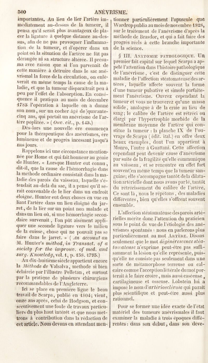 importantes. Au lieu de lier l’artère im- médiatement au-dessus de la tumeur, il pensa qu’il serait plus avantageux de pla- cer la ligature à quelque distance au-des- sus, afin de ne pas provoquer l'inflamma- tion cle la tumeur, et d’opérer dans un point où la situation de l’artère ne fût pas dérangée ni sa structure altérée. Il présu- ma avec raison que si Pon parvenait de cette manière à détruire dans le sac ané- vrismal la force delà circulation, on enlè- verait en même temps la cause de la ma- ladie, et que la tumeur disparaîtrait peu à peu par l’effet de l’absorption. En consé- quence il pratiqua au mois de décembre 1785 l’opération à laquelle on a donné son nom, sur un cocher âgé de |quarante- cinq ans, qui portait un anévrisme de l’ar- tère poplitée. » ( Ouv. cit., p. 115.) Dès-lors une nouvelle ère commença pour la thérapeutique des anévrismes, ère lumineuse et de progrès incessant jusqu’à nos jours. Rappelons ici une circonstance mention- née par Home et qui fait honneur au génie de Hunter. « Lorsque Hunter eut connu , dit-il, que la cause de l’hémorrhagie dans la méthode ordinaire consistait dans la ma- ladie des parois du vaisseau, laquelle s’é- tendait au-delà du sac, il a pensé qu’il se- rait convenable de le lier dans un endroit éloigné. Hunter eut deux choses en vue en liant l’artère dans un lieu éloigné du jar- ret , de la lier sur un point non malade et dans un lieu où, si une hémorrhagie secon- daire survenait, l’on pùt aisément appli- quer une seconde ligature vers le milieu de la cuisse, chose qui ne pouvait pas se faire dans le jarret. » ( An accouut an M. Hunter’s méthod, in Transact. of a society for the improuv. of med. and sur g. Knowledg, vol. 1, p. 158.1795.) Au dix-huitième siècle appartient encore la Méthode de Valsalva, méthode si bien éclaircie par l’illustre Pelletai!, et surtout par la pratique de plusieurs chirurgiens recommandables de l’Angleterre. Ici se place en première ligne le beau travail de Scarpa, publié en 1804; vient, onze ans après, celui de Hodgson, et con- sécutivement une foule de travaux particu- liers du plus haut intérêt et que nous met- trons à contribution dans la rédaction de cet article. Nous devons en attendant men- tionner particulièrement l’opuscule que Wardroppublia au mois de novembre 1828, sur le traitement de l’anévrisme d’après la méthode de Brasdor, et qui a fait faire des progrès réels à cette branche importante de la science. § III. Anatomie pathologique. Un premier fait capital sur lequel Scarpa a ap- pelé l’attention dans l’histoire pathologique de l’anévrisme, c’est de distinguer cette maladie de l’affection stéatomateuse des ar- tères, laquelle affecte souvent la forme d’une tumeur pulsative et simule parfaite- ment l’anévrisme. Ouvrez cependant la tumeur et vous ne trouverez qu’une masse solide, analogue à de la craie au lieu de sang; le calibre de l’artère est rétréci ou élargi par l’hypertrophie morbide de la membrane moyenne de l’artère qui con- stitue la tumeur : la planche IX de l’ou- vrage de Scarpa ( édit, ital.) en offre deux beaux exemples, dont l’un appartient à Monro, l’autre à Guattani. Cette affection cependant peut devenir cause d’anévrisme par suite de la fragilité qu’elle communique au vaisseau, et se rencontre en effet fort souvenfen même temps que la tumeur san- guine; elle s’accompagne tantôt delà dilata- tion artérielle dont nous avons parlé, tantôt du rétrécissement du calibre de l’artère. Ce sont là, nous le répétons, des maladies différentes, bien qu’elles s’offrent souvent ensemble. L’affection stéatomateuse des parois arté- rielles mérite donc l’attention du praticien sous le point de vue de l’étiologie des ané- vrismes spontanés : nous en parlerons plus particulièrement au mot Artère. Disons seulement que le mot dégénérescence stéa- tomateuse n’exprime peut-être pas suffi- samment la lésion qu’elle représente, puis- qu’elle ne consiste pas seulement dans une sorte de métamorphose terreuse ou cal- caire comme l’acception littérale du mot por- terait à le faire croire, mais aussi caséeuse ? cartilagineuse et osseuse. Lobstein lui a imposé le nomd'artériosclérose qui paraît plus scientifique et peut-être aussi plus rationnel. Pour se former une idée exacte de l’état matériel des tumeurs anévrismales il faut examiner la maladie à trois époques diffé- rentes : dans son début, dans son cléve-