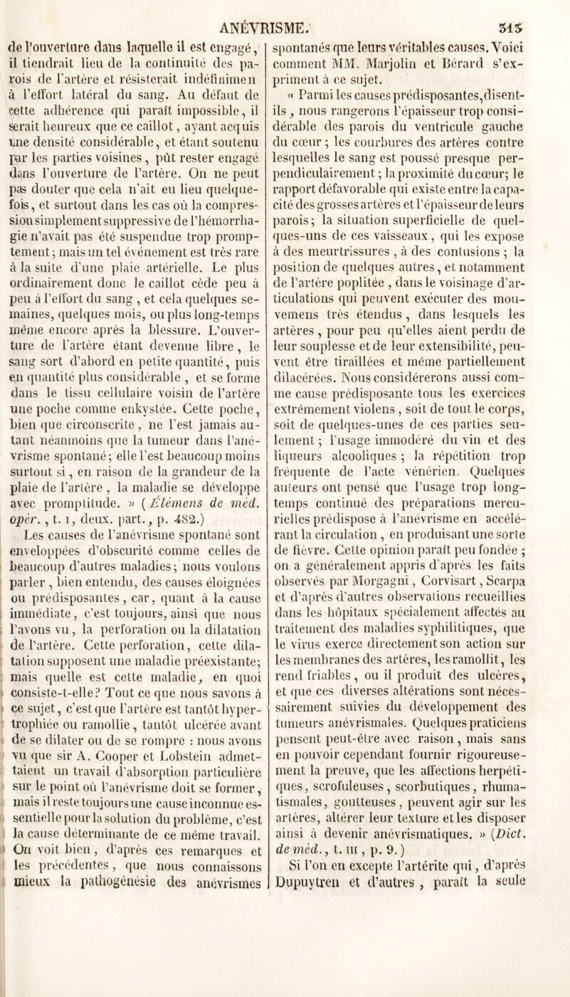 de l’ouverture dans laquelle il est engagé, il tiendrait lieu de la continuité des pa- rois de l’artère et résisterait indéfinimen à l’effort latéral du sang. Au défaut de cette adhérence qui paraît impossible, il serait heureux que ce caillot, ayant acquis une densité considérable, et étant soutenu par les parties voisines , pût rester engagé dans l’ouverture de l’artère. On ne peut pas douter que cela n’ait eu lieu quelque- fois, et surtout dans les cas où la compres- sion simplement suppressive de l’hémorrha- gie n’avait pas été suspendue trop promp- tement ; mais un tel événement est très rare à la suite d’une plaie artérielle. Le plus ordinairement donc le caillot cède peu à peu à l’effort du sang , et cela quelques se- maines, quelques mois, ou plus long-temps même encore après la blessure. L’ouver- ture de l'artère étant devenue libre, le sang sort d’abord en petite quantité, puis en quantité plus considérable , et se forme dans le tissu cellulaire voisin de l’artère une poche comme enkystée. Cette poche, bien que circonscrite , ne l’est jamais au- tant néanmoins oue la tumeur dans Pané- a vrisme spontané; elle l’est beaucoup moins surtout si, en raison de la grandeur de la plaie de l’artère , la maladie se développe avec promptitude. » (Élémens de mèd. opèr., 1.1, deux. part., p. 482.) Les causes de l’anévrisme spontané sont enveloppées d’obscurité comme celles de beaucoup d’autres maladies; nous voulons parler , bien entendu, des causes éloignées ou prédisposantes, car, quant à la cause immédiate, c’est toujours, ainsi que nous l’avons vu, la perforation ou la dilatation de l’artère. Cette perforation, cette dila- tation supposent une maladie préexistante; mais quelle est cette maladie, en quoi consiste-t-elle? Tout ce que nous savons à ce sujet, c’est que l’artère est tantôt hyper- trophiée ou ramollie, tantôt ulcérée avant de se dilater ou de se rompre : nous avons vu que sir A. Cooper et Lobstein admet- taient un travail d’absorption particulière sur le point où l’anévrisme doit se former, mais il reste toujours une cause inconnue es- sentielle pour la solution du problème, c’est la cause déterminante de ce même travail. On voit bien, d’après ces remarques et les précédentes, que nous connaissons mieux la pathogénésie des anévrismes spontanés que leurs véritables causes. Voici comment MM. Marjolin et Bérard s’ex- priment à ce sujet. « Parmi les causes prédisposantes,disent- ils , nous rangerons l’épaisseur trop consi- dérable des parois du ventricule gauche du cœur ; les courbures des artères contre lesquelles le sang est poussé presque per- pendiculairement ; la proximité du cœur; le rapport défavorable qui existe entre la capa- cité des grosses artères et l’épaisseur de leurs parois ; la situation superficielle de quel- ques-uns de ces vaisseaux, qui les expose à des meurtrissures , à des contusions ; la position de quelques autres, et notamment de l’artère poplitée , dans le voisinage d’ar- ticulations qui peuvent exécuter des mou- vemens très étendus , dans lesquels les artères , pour peu qu’elles aient perdu de leur souplesse et de leur extensibilité, peu- vent être tiraillées et même partiellement dilacérées. Nous considérerons aussi com- me cause prédisposante tous les exercices extrêmement violens , soit de tout le corps, soit de quelques-unes de ces parties seu- lement ; l’usage immodéré du vin et des liqueurs alcooliques ; la répétition trop fréquente de l’acte vénérien. Quelques auteurs ont pensé que l’usage trop long- temps continué des préparations mercu- rielles prédispose à l’anévrisme en accélé- rant la circulation, en produisant une sorte de fièvre. Cette opinion paraît peu fondée ; on a généralement appris d’après les faits observés par Morgagni, Corvisart, Scarpa et d’après d’autres observations recueillies dans les hôpitaux spécialement affectés au traitement des maladies syphilitiques, que le virus exerce directement son action sur les membranes des artères, les ramollit, les rend friables, ou il produit des ulcères, et que ces diverses altérations sont néces- sairement suivies du développement des tumeurs anévrismales. Quelques praticiens pensent peut-être avec raison , mais sans en pouvoir cependant fournir rigoureuse- ment la preuve, que les affections herpéti- ques , scrofuleuses, scorbutiques, rhuma- tismales, goutteuses , peuvent agir sur les artères, altérer leur texture et les disposer ainsi à devenir anévrismatiques. » [Dict, de mèd., t. ni, p. 9. ) Si l’on en excepte l’artérite qui, d’après Dupuytren et d’autres , parait la seule