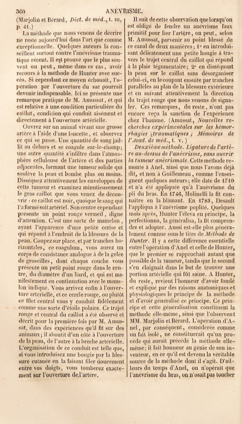 (Marjolin et Bérard, Dict. de médt. ni, p, 41.) La méthode que nous venons de décrire ne reste aujourd’hui dans l’art que comme exceptionnelle. Quelques auteurs la con- seillent surtout contre l’anévrisme trauma- tique récent. Il est prouvé que le plus sou- vent on peut, même dans ce cas , avoir recours à la méthode de Hunter avec suc- cès. Si cependant ce moyen échouait, l’o- pération par l’ouverture du sac pourrait devenir indispensable. Ici se présente une remarque pratique de M. Amussat, et qui est relative à une condition particulière du caillot, condition qui conduit aisément et directement à l’ouverture artérielle. Ouvrez sur un animal vivant une grosse artère à l’aide d’une lancette, et observez ce qui se passe. Une quantité de sang jail- lit au dehors et se coagule sur-le-champ; une autre quantité s’infiltre dans L’atmos- phère celluleuse de l’artère et des parties adjacentes, formant une tumeur solide qui soulève la peau et bombe plus ou moins. Disséquez attentivement les enveloppes de cette tumeur et examinez minutieusement le gros caillot que vous venez de décou- vrir : ce caillot est noir, quoique le sang qui l’a formé soit artériel. Son centre cependant présente un point rouge vermeil, digne d’attention. C’est une sorte de mamelon , ayant l’apparence d’une petite cerise et qui répond à l’endroit de la blessure de la peau. Coupez sur place, et par tranches ho- rizontales, cecoagulum, vous aurez un corps de consistance analogue à de la gelée de groseilles, dont chaque couche vous présente un petit point rouge dans le cen- tre, du diamètre d’un liard, et qui est ma- nifestement en continuation avec le mame- lon indiqué. Vous arrivez enfin à l’ouver- ture artérielle, et ce cercle rouge, ou plutôt ce filet central vous y conduit fidèlement comme une sorte d'étoile polaire. Ce trajet rouge et central du caillot a été observé et décrit pour la première fois par M. Amus- sat, dans des expériences qu’il fit sur des animaux; il aboutit d'un côté à l’ouverture de la peau, de l’autre à la brèche artérielle. L’organisation de ce conduit est telle que, si vous introduisez une bougie par la bles- sure cutanée en la faisant filer doucement entre vos doigts, vous tomberez exacte- ment sur l’ouverture de,l’artère. 11 suit de cette observation que lorsqu’on est obligé de fendre un anévrisme faux primitif pour lier l’artère, on peut, selon M. Amussat, parvenir au point blessé .de ce canal de deux manières ; 1° en introdui- sant délicatement une petite bougie à tra- vers le trajet central du caillot qui répond à la plaie tégumentaire ; 2° en disséquant la peau sur le caillot sans désorganiser celui-ci, en le coupant ensuite par tranches parallèles au plan de la blessure extérieure et en suivant attentivement la direction du trajet rouge que nous venons de signa- ler. Ces remarques, du reste, n’ont pas encore reçu la sanction de l’expérience chez l’homme. (Amussat, Nouvelles re- cherches expérimentales sur les hémor- rhagies ttraumatiques ; Mémoires de VAcad, de méd., t. v. ) Deuxième méthode. Ligature de Vartè- re au-dessus de l’anévrisme, sans ouvrir la tumeur anévrismale. Cette méthode re- monte à Anel, ainsi que nous l’avons déjà cliC et non à Guillemeau, comme l’ensei- gnent quelques auteurs; elle date de 1710 et n’a été appliquée qu’à l’anévrisme du pli du bras. En 1746, Molinelli la fit con- naître en la blâmant. En 1785, Desault l’appliqua à l’anévrisme poplité. Quelques mois après, Hunter l’éleva en principe, la perfectionna, la généralisa, la fit compren- dre et adopter. Aussi est-elle plus généra- lement connue sous le titre de Méthode de Hunter. Il y a cette différence essentielle entre l’opération d’Anel et celle de Hunter, que le premier se rapprochait autant que possible de la tumeur, tandis que le second s'en éloignait dans le but de trouver une portion artérielle qui fût saine. A Hunter, du reste, revient l’honneur d’avoir fondé et expliqué par des raisons anatomiques et physiologiques le principe de la méthode et d’avoir généralisé ce principe. Ce prin- cipe et cette généralisation constituent la méthode elle-même, ainsi que l’observent MM. Marjolin et Bérard. L’opération d’A- nel, par conséquent, considérée comme un fait isolé, ne constituerait qu’un pro- cédé qui aurait précédé la méthode elle- même; il fait honneur au génie de son in- venteur, en ce qu’il est devenu la véritable source de la méihode dont il s’agit. D’ail- leurs du temps d’Anel, on n’opérait que l’anévrisme du bras, on n’osait pas toucher