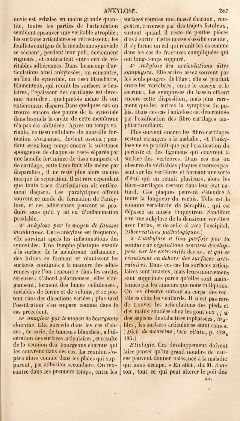 novie est exhalée en moins grande quan- tité, toutes les parties de l’articulation semblent éprouver une véritable atrophie ; les surfaces articulaires se rétrécissent ; les feuillets contigus delà membrane synoviale se sèchent, perdent leur poli, deviennent rugueux, et contractent entre eux de vé- ritables adhérences. Dans beaucoup d’ar- ticulations ainsi ankylosées, on rencontre, au lieu de synoviale, un tissu blanchâtre, filamenteux, qui réunit les surfaces articu- laires ; l’épaisseur des cartilages est deve- nue moindre , quelquefois même ils ont entièrement disparu.Dans quelques cas on trouve encore des points de la synoviale dans lesquels la cavité de cette membrane n’a pas été oblitérée. Après un temps va- riable, ce tissu cellulaire de nouvelle for- mation s’organise, devient osseux ; pen- dant assez long-temps encore la substance spongieuse de chaque os reste séparée par une lamelle fort mince de tissu compacte e t de cartilage, cette lame finit elle-même par disparaître, il ne reste plus alors aucune marque de séparation. Il est rare cependant que toute trace d’articulation ait entière- ment disparu. Les paralytiques offrent souvent ce mode de formation de l’anky- lose, et ces adhérences peuvent se pro- duire sans qu’il y ait eu d’inflammation préalable. 2° Ankylosé par le moyen de fausses membranes. Cette ankylosé est fréquente, elle survient après les inflammations des synoviales. Une lymphe plastique exsude à la surface de la membrane inflammée , des brides se forment et réunissent les surfaces contiguës à la manière des adhé- rences que l’on rencontre dans les cavités séreuses ; d’abord gélatineuses, elles s’or- ganisent , forment des lames celluleuses , variables de forme et de volume, et se por- tent dans des directions variées ; plus tard l’ossification s’en empare comme dans le cas précédent. 5° Ankylosé par le moyen de bourgeons charnus. Elle succède dans les cas d’ab- cès , de carie, de tumeurs blanches, à l’ul- cération des surfaces articulaires, et résulte de la réunion des bourgeons charnus qui les couvrent dans ces cas. La réunion s’o- père alors comme dans les plaies qui sup- purent, par adhésion secondaire. On ren- contre dans les premiers temps, entre les surfaces réunies une masse charnue, rou- geâtre, traversée par des trajets fistuleux, surtout quand il reste de petites pièces d’os à sortir. Cette masse s’ossifie ensuite, il s’y forme un cal qui réunit les os comme dans les cas de fractures compliquées qui ont long-temps suppuré. 4° Ankylosé des articulations dites symphyses. Elle arrive assez souvent par les seuls progrès de l’âge ; elle se produit entre les vertèbres , entre le coccyx et le sacrum ; les symphyses du bassin offrent encore cette disposition, mais plus rare- ment que les autres la symphyse du pu- bis. Dans ces cas l’ankylose est déterminée par l’ossification des fibro-cartilages am- phiarthrodiaux. Plus souvent encore les fibro-cartilages restent étrangers à la maladie, et l’anky- lose ne se produit que par l’ossification du périoste et des ligamens qui couvrent la surface des vertèbres. Dans ces cas on observe de véritables plaques osseuses pas - sant sur les vertèbres et formant une sorte d’étui qui en réunit plusieurs, alors les fibro-cartilages restent dans leur état na- turel. Ces plaques peuvent s’étendre â toute la longueur du rachis. Telle est la colonne vertébrale de Séraphin, qui est déposée au musée Dupuytren. Sandifort cite une ankylosé de la deuxième vertèbre avec l’atlas, et de celle-ci avec l’occipital. (■Observations pathologiques.) 5° Vankylosé a lieu parfois par la, soudure de végétations osseuses dévelop- pées sur les extrémités des os , et qui se réunissent en dehors des surfaces arti- culaires. Dans ces cas les surfaces articu- laires sont intactes, mais leurs mouvemens sont supprimés parce qu’elles sont main- tenues par les tumeurs que nous indiquons. On les observe surtout au corps des ver- tèbres chez les vieillards. Il n’est pas rare de trouver les articulations des pieds et des mains soudées chez les goutteux , p des espèces de stalactites tophassées, fria- bles , les surfaces articulaires étant saines. ( Dict. de médecine, loco citato, p. 179 185.) Etiologie. Ces développemens doivent faire penser qu’un grand nombre de cau- ses peuvent donner naissance à la maladie qui nous occupe. « En effet, dit M. San- son, tout ce qui peut altérer le poli des 23.