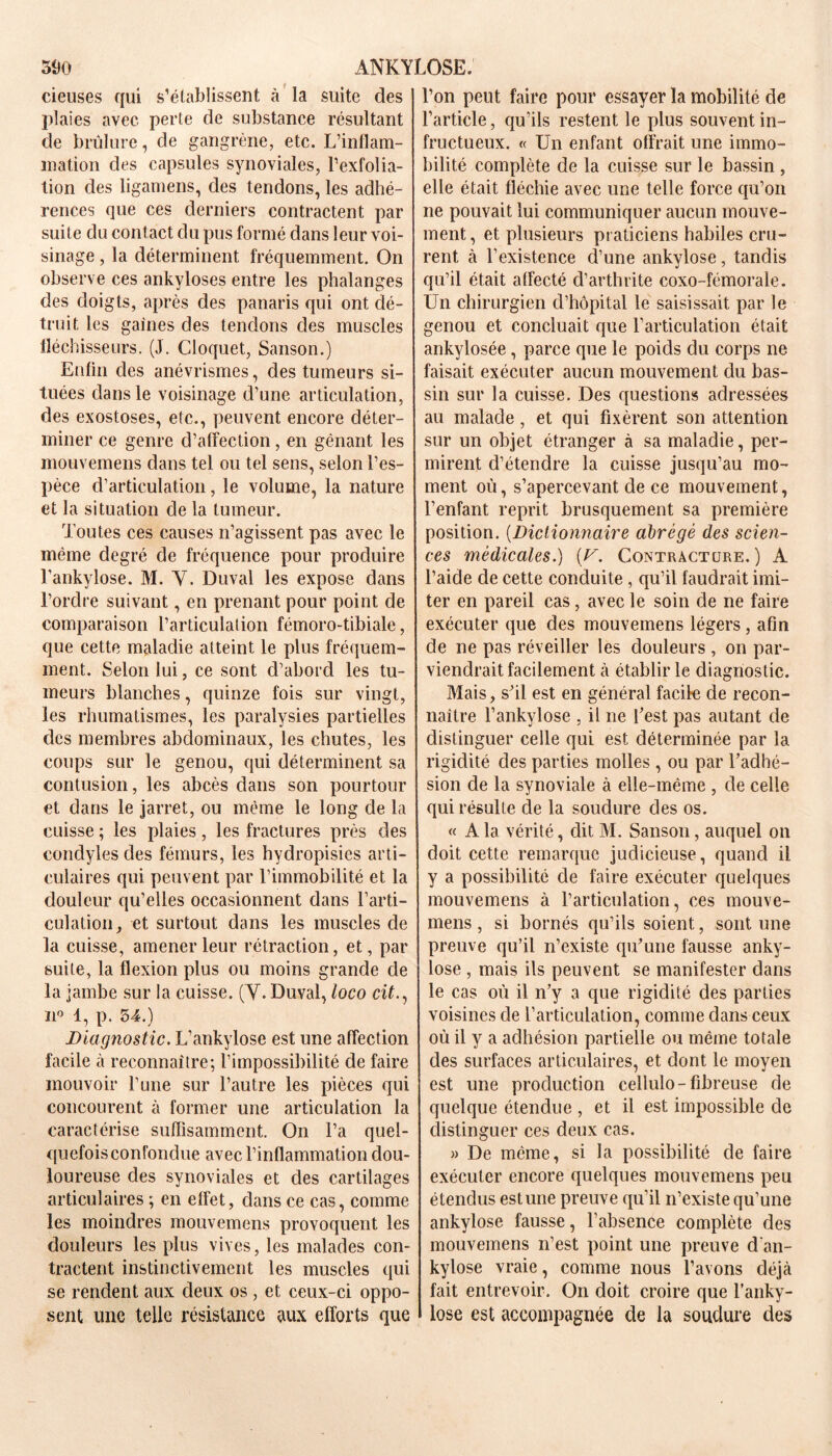 ( cieuses qui s’établissent à la suite des plaies avec perte de substance résultant de brûlure, de gangrène, etc. L’inflam- mation des capsules synoviales, l’exfolia- tion des ligamens, des tendons, les adhé- rences que ces derniers contractent par suite du contact du pus formé dans leur voi- sinage , la déterminent fréquemment. On observe ces ankylosés entre les phalanges des doigts, après des panaris qui ont dé- truit les gaines des tendons des muscles fléchisseurs. (J. Cloquet, Sanson.) Enfin des anévrismes, des tumeurs si- tuées dans le voisinage d’une articulation, des exostoses, etc., peuvent encore déter- miner ce genre d’affection, en gênant les niouvemens dans tel ou tel sens, selon l’es- pèce d’articulation, le volume, la nature et la situation de la tumeur. Toutes ces causes n’agissent pas avec le même degré de fréquence pour produire l’ankylose. M. Y. Duval les expose dans l’ordre suivant, en prenant pour point de comparaison l’articulation fémoro-tibiale, que cette maladie atteint le plus fréquem- ment. Selon lui, ce sont d’abord les tu- meurs blanches, quinze fois sur vingt, les rhumatismes, les paralysies partielles des membres abdominaux, les chutes, les coups sur le genou, qui déterminent sa contusion, les abcès dans son pourtour et dans le jarret, ou même le long de la cuisse ; les plaies, les fractures près des condyles des fémurs, les hydropisies arti- culaires qui peuvent par l’immobilité et la douleur qu’elles occasionnent dans l’arti- culation, et surtout dans les muscles de la cuisse, amener leur rétraction, et, par suite, la flexion plus ou moins grande de la jambe sur la cuisse. (Y. Duval, loco cit., n° 1, p. 54.) Diagnostic. L’ankylose est une affection facile à reconnaître; l’impossibilité de faire mouvoir l’une sur l’autre les pièces qui concourent à former une articulation la caractérise suffisamment. On l’a quel- quefois confondue avec l’inflammation dou- loureuse des synoviales et des cartilages articulaires ; en effet, dans ce cas, comme les moindres mouvemens provoquent les douleurs les plus vives, les malades con- tractent instinctivement les muscles qui se rendent aux deux os , et ceux-ci oppo- sent une telle résistance aux efforts que l’on peut faire pour essayer la mobilité de l’article, qu’ils restent le plus souvent in- fructueux. « Un enfant offrait une immo- bilité complète de la cuisse sur le bassin , elle était fléchie avec une telle force qu’on ne pouvait lui communiquer aucun mouve- ment, et plusieurs praticiens habiles cru- rent à l’existence d’une ankylosé, tandis qu’il était affecté d’arthrite coxo-fémorale. Un chirurgien d’hôpital le saisissait par le genou et concluait que l’articulation était ankylosée, parce que le poids du corps ne faisait exécuter aucun mouvement du bas- sin sur la cuisse. Des questions adressées au malade, et qui fixèrent son attention sur un objet étranger à sa maladie, per- mirent d’étendre la cuisse jusqu’au mo- ment où, s’apercevant de ce mouvement, l’enfant reprit brusquement sa première position. (Dictionnaire abrégé des scien- ces médicales.) (U. Contracture. ) A l’aide de cette conduite, qu’il faudrait imi- ter en pareil cas, avec le soin de ne faire exécuter que des mouvemens légers, afin de ne pas réveiller les douleurs , on par- viendrait facilement à établir le diagnostic. Mais, s’il est en général facile de recon- naître l’ankylosé , il ne l’est pas autant de distinguer celle qui est déterminée par la rigidité des parties molles , ou par l’adhé- sion de la synoviale à elle-même , de celle qui résulte de la soudure des os. « A la vérité, dit M. Sanson, auquel on doit cette remarque judicieuse, quand il y a possibilité de faire exécuter quelques mouvemens à l’articulation, ces mouve- mens , si bornés qu’ils soient, sont une preuve qu’il n’existe qu’une fausse anky- losé , mais ils peuvent se manifester dans le cas où il n’y a que rigidité des parties voisines de l’articulation, comme dans ceux où il y a adhésion partielle ou même totale des surfaces articulaires, et dont le moyen est une production cellulo-fibreuse de quelque étendue , et il est impossible de distinguer ces deux cas. » De même, si la possibilité de faire exécuter encore quelques mouvemens peu étendus estime preuve qu'il n’existe qu’une ankylosé fausse, l’absence complète des mouvemens n’est point une preuve d an- kylose vraie, comme nous l’avons déjà fait entrevoir. On doit croire que l’anky- lose est accompagnée de la soudure des