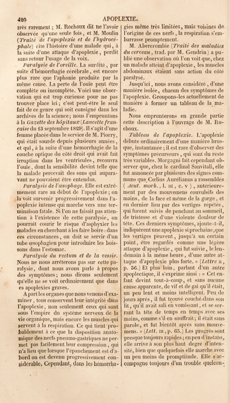 très rarement ; M. Rochoux dit ne Lavoir observée qu’une seule fois, et M. Moulin (Traité de Vapoplexie et de l’hydrocé- phale) cite l’histoire d’une malade qui, à la suite d’une attaque d’apoplexie, perdit sans retour l’usage de la voix. Paralysie de Voreille. La surdité , par suite d’hémorrhagie cérébrale, est encore plus rare que l’aphonie produite par la même cause. La perte de l’ouïe peut être complète ou incomplète. Voici une obser- vation qui est trop curieuse pour ne pas trouver place ici; c’est peut-être le seul fait de ce genre qui soit consigné dans les archives de la science ; nous l’empruntons à la Gazette des hôpitaux {Lancette fran- çaise du 15 septembre 1829). Il s’agit d’une femme placée dans le service de M. Piorry, qui était sourde depuis plusieurs années, et qui, à la suite d’une hémorrhagie de la couche optique du côté droit qui avait fait irruption dans les ventricules, recouvra l’ouïe, dont la sensibilité devint telle que la malade percevait des sons qui aupara- vant ne pouvaient être entendus. Paralysie de Vœsophage. Elle est extrê- mement rare au début de l’apoplexie ; on la voit survenir progressivement dans l’a- poplexie intense qui marche vers une ter- minaison fatale. Si l’on ne faisait pas atten- tion à l’existence de cette paralysie, on pourrait courir le risque d’asphyxier les malades en cherchant aies faire boire : dans ces circonstances, on doit se servir d’un tube œsophagien pour introduire les bois- sons dans l’estomac. Paralysie du rectum et de la vessie. Nous ne nous arrêterons pas sur cette pa- ralysie, dont nous avons parlé à propos des symptômes; nous dirons seulement qu’elle ne se voit ordinairement que dans es apoplexies graves. A part les organes que nous venons d'exa- miner , tous conservent leur intégrité dans l’apoplexie, non seulement ceux qui sont sous l’empire du système nerveux de la vie organique, mais encore les muscles qui servent à la respiration. Ce qui tient pro- bablement à ce que la disposition anato- mique des nerfs pneumo-gastriques ne per- met pas facilement leur compression, qui n’a lieu que lorsque l’épanchement est d’a- bord ou est devenu progressivement con- sidérable, Cependant, dans les hémorrha- gies même très limitées, mais voisines de l’origine de ces nerfs, la respiration s’em- barrasse promptement. M. Abercrombie {Traité des maladies du cerveau, trad. par M. Gendrin) a pu- blié une observation où l’on voit que, chez un malade atteint d’apoplexie, les muscles abdominaux étaient sans action du côté paralysé. Jusqu’ici, nous avons considéré , d’une manière isolée, chacun des symptômes de l’apoplexie. Groupons-les actuellement de manière à former un tableau de la ma- ladie. Nous emprunterons en grande partie cette description à l’ouvrage de M. Ro- choux. Tableau de l’apoplexie. L’apoplexie débute ordinairement d’une manière brus- que, instantanée ; il est rare d’observer des symptômes précurseurs , qui sont du reste très variables. Morgagni fait cependant ob- server que, chez le cardinal Sanvitali, elle fut annoncée par plusieurs des signes com- muns que, Cœlius Aurèlianus a rassemblés ( Acut. morb., 1. ni, c. v ) , antérieure- ment par des mouvemens couvulsifs des mains, de la face et même de la gorge, et en dernier lieu par des vertiges répétés , qui furent suivis de penchant au sommeil, de tristesse et d’une violente douleur de tête. Ces derniers symptômes, ajoute-t-il,, indiquèrent une apoplexie si prochaine,que les vertiges peuvent, jusqu’à un certain point, être regardés comme une légère attaque d’apoplexie , qui fut suivie, le len- demain à la même heure, d’une autre at- taque d’apoplexie plus forte. » {Lettre ii , p. 56.) Et plus loin, parlant d’un autre apoplectique, il s’exprime ainsi : « Cet en- fant devint tout-à-coup, et sans aucune cause apparente, de vif et de gai qu’il était, un peu lent et moins intelligent. Peu de jours après, il fut trouvé couché.dans son lit, qu’il avait sali en vomissant, et se ser- rant la tête de temps en temps avec ses mains, comme s’il en souffrait; il était sans parole, et fut bientôt après sans mouve- mens. » {Lett. ni, p. 65.) Les progrès sont presque toujours rapides ; en peu d’instans, elle arrive à son plus haut degré d’inten- sité, bien que quelquefois elle marche avec un peu moins de promptitude. Elle s’ac- compagne toujours d’un trouble quelcon-