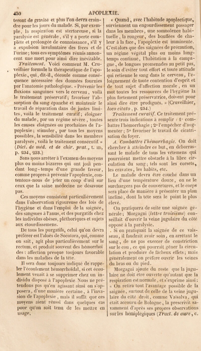 teront de gravité et plus l’on devra crain- ! dre pour les jours du malade. Si, par exem- ple , la respiration est stertoreuse, si la paralysie est générale , s’il y a perte com- plète et prolongée de connaissance, s’il y a expulsion involontaire des fèces et de l’urine ; tous ces symptômes réunis annon- cent une mort pour ainsi dire inévitable. Traitement. Voici comment M. Cru- veilhier formule la thérapeutique de l’apo- plexie, qui, dit-il, découle comme consé- quence nécessaire des données fournies ' par l’anatomie pathologique. «Prévenir les fluxions sanguines vers le cerveau, voilà le traitement préservatif; favoriser l’ab- sorption du sang épanché et maintenir le travail de réparation dans de justes limi- tes , voilà le traitement curatif ; éloigner du malade, par un régime sévère , toutes les causes éloignées ou prochaines de l’a- poplexie ; stimuler, par tous les moyens possibles, la sensibilité dans les membres paralysés, voilà le traitement consécutif. » (Dict. de mèd. et de chir. prat., t. m, p. 234, 235.) Sans nous arrêter à l’examen des moyens plus ou moins bizarres qui ont joui pen- dant long-temps d’une grande faveur, comme propres à prévenir l’apoplexie, con- tentons-nous de jeter un coup d’œil sur ceux que la saine médecine ne désavoue pas. Ces moyens consistent particulièrement dans l’observation rigoureuse des lois de l’hygiène et dans l’emploi delà saignée, des sangsues à l’anus, et des purgatifs chez les individus obèses, pléthoriques et sujets aux étourdissemens. De tous les purgatifs, celui qu’on devra préférer est l’aloès de Socotora, qui, comme on sait, agit plus particulièrement sur le rectum, et produit souvent des hémorrhoï des : affection presque toujours favorable dans les maladies de la tête. Il sera donc toujours indiqué de rappe- ler l’écoulement hémorrhoïdal, si cet écou- lement venait à se supprimer chez un in- dividu disposé à l’apoplexie. Nous ne pré- tendons pas qu’en agissant ainsi on s’op- posera, d’une manière certaine, à l’inva- sion de 1 apoplexie , mais il suffit que ces moyens aient réussi dans quelques cas pour qu’on soit tenu de les mettre en usage. « Quand, avec l’habitude apoplectique, surviennent un engourdissement passager dans les membres, une somnolence habi- tuelle , la rougeur, des bouffées de cha- leur à la face, l’apoplexie est imminente. C’est alors que des saignées de précaution, un régime végétal plus ou moins long- temps continué, l’habitation à la campa- gne , de longues promenades au petit pas, le soin d’éviter tout effort et toute attitude qui retienne le sang dans le cerveau, l’é- loignement de toute contention d’esprit et de tout sujet d’affection morale , en un mot toutes les ressources de l’hygiène la plus fortement préservatrice, doivent pour ainsi dire être prodigués. » (Cruveilhier, loco citato , p. 234.) Traitement curatif. Ce traitement pré- sente trois indications à remplir : 1° com- battre l’hémorrhagie ; 2° l’empêcher d’aug- menter ; 5° favoriser le travail de cicatri- sation du foyer. A. Combattre l’hémorrhagie. On doit chercher à atteindre ce but, en débarras- sant le malade de tous les vêtemens qui pourraient mettre obstacle à la libre cir- culation du sang; tels sont les corsets, les cravates, les habits, etc. Le malade devra être couché dans un lieu d’une température douce, on ne le surchargera pas de couvertures, et le corps sera placé de manière à présenter un plan incliné, dont la tête sera le point le plus élevé. On pratiquera de suite une saignée gé- nérale ; Morgagni (lettre troisième) con- seillait d’ouvrir la veine jugulaire du côté opposé à la paralysie. . Si on pratiquait la saignée de ce vais- seau, il faudrait avoir soin, en arrêtant le sang, de ne pas exercer de constriction sur le cou , ce qui pourrait gêner la circu- lation et produire de fâcheux effets ; mais généralement on préfère ouvrir les veines du bras ou du pied. Morgagni ajoute du reste cpie la jugu- laire ne doit être ouverte qu’autant que la respiration est normale, et s’exprime ainsi: « On retira tout l’avantage possible de la saignée, surtout de celle de la veine jugu- laire du côté droit, comme Valsalva, qui était accouru de Bologne, la prescrivit sa- vamment d’après ses propres observations sur les hémiplégiques {Tract, de aure, c,