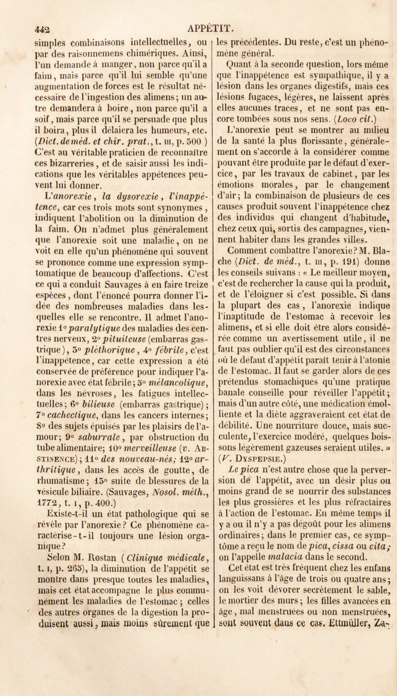 simples combinaisons intellectuelles, ou par des raisonnemens chimériques. Ainsi, l’un demande à manger, non parce qu’il a faim, mais parce qu’il lui semble qu’une augmentation de forces est le résultat né- cessaire de l’ingestion des alimens; un au- tre demandera à boire, non parce qu’il a soif, mais parce qu’il se persuade que plus il boira, plus il délaiera les humeurs, etc. (Dict.deméd. et chir. prat., t. m, p. 500.) C’est au véritable praticien de reconnaître ces bizarreries, et de saisir aussi les indi- cations que les véritables appétences peu- vent lui donner. Vanorexie, la dysoreœie , lyinappé- tence, car ces trois mots sont synonymes , indiquent l’abolition ou la diminution de la faim. On n’admet plus généralement que l’anorexie soit une maladie, on ne voit en elle qu’un phénomène qui souvent se prononce comme une expression symp- tomatique de beaucoup d’affections. C’est ce qui a conduit Sauvages à en faire treize espèces, dont l’énoncé pourra donner l’i- dée des nombreuses maladies dans les- quelles elle se rencontre. Il admet l’ano- rexie 10paralytique des maladies des cen- tres nerveux, 2° pituiteuse (embarras gas- trique), 3° pléthorique, 4° fébrile, c’est l’inappétence, car cette expression a été conservée de préférence pour indiquer l’a- norexie avec état fébrile ; 5° mélancolique, dans les névroses, les fatigues intellec- tuelles ; 6° bilieuse (embarras gastrique) ; 7° cachectique, dans les cancers internes ; 8° des sujets épuisés par les plaisirs de l’a- mour; 9° saburrale, par obstruction du tube alimentaire; 10° merveilleuse (v. Ab- stinence) ; li° des nouveau-nés; 12° ar- thritique, dans les accès de goutte, de rhumatisme ; 13° suite de blessures de la vésicule biliaire. (Sauvages, Nosol. méth., 1772, t. i, p. 400.) Existe-t-il un état pathologique qui se révèle par l’anorexie ? Ce phénomène ca- ractérise-t-il toujours une lésion orga- nique ? Selon M. Rostan ( Clinique médicale, 1.1, p. 263), la diminution de l’appétit se montre dans presque toutes les maladies, mais cet état accompagne le plus commu- nément les maladies de l’estomac ; celles ' des autres organes de la digestion la pro- duisent aussi, mais moins sûrement que les précédentes. Du reste, c’est un phéno- mène général. Quant à la seconde question, lors même que l’inappétence est sympathique, il y a lésion dans les organes digestifs, mais ces lésions fugaces, légères, ne laissent après elles aucunes traces, et ne sont pas en- core tombées sous nos sens. (Loco cit.) L’anorexie peut se montrer au milieu de la santé la plus florissante, générale- ment on s’accorde à la considérer comme pouvant être produite par le défaut d’exer- cice , par les travaux de cabinet, par les émotions morales, par le changement d’air; la combinaison de plusieurs de ces causes produit souvent l’inappétence chez des individus qui changent d’habitude, chez ceux qui, sortis des campagnes, vien- nent habiter dans les grandes villes. Comment combattre l’anorexie?M. Bla- che (.Dict. de mèd., t. m, p. 191) donne les conseils suivans : « Le meilleur moyen, c’est de rechercher la cause qui la produit, et de l’éloigner si c’est possible. Si dans la plupart des cas, l’anorexie indique l’inaptitude de l’estomac à recevoir les alimens, et si elle doit être alors considé- rée comme un avertissement utile, il ne faut pas oublier qu’il est des circonstances où le défaut d’appétit parait tenir à l’atonie de l’estomac. Il faut se garder alors de ces prétendus stomachiques qu’une pratique banale conseille pour réveiller l’appétit; mais d’un autre côté, une médication émol- liente et la diète aggraveraient cet état de débilité. Une nourriture douce, mais suc- culente, l’exercice modéré, quelques bois- sons légèrement gazeuses seraient utiles. » (U. Dyspepsie.) Lepica n’est autre chose que la perver- sion de l’appétit, avec un désir plus ou moins grand de se nourrir des substances les plus grossières et les plus réfractaires à l’action de l’estomac. En même temps il y a ou il n’y a pas dégoût pour les alimens ordinaires; dans le premier cas, ce symp- tôme a reçu le nom de pica, cissa ou cita ; on l’appelle malacia dans le second. Cet état est très fréquent chez les enfans languissans à l’âge de trois ou quatre ans ; on les voit dévorer secrètement le sable, le mortier des murs ; les filles avancées en âge, mal menstruées ou non menstruées, sont souvent dans ce cas. Ettmuller, £a-