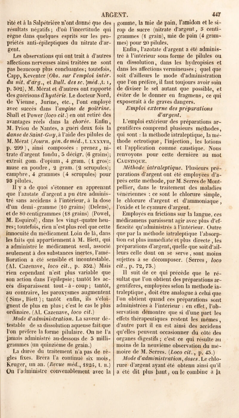 lité et à la Salpétrière n'ont donné que des résultats négatifs; d’où l’incertitude qui règne dans quelques esprits sur les pro- priétés anti-épileptiques du nitrate d’ar- gent. Les observations qui ont trait à d’autres affections nerveuses ainsi traitées ne sont pas beaucoup plus concluantes ; toutefois, Capp, Keventer (Obs. sur l’emploi inter, du nit. d’arg., et Bull, des sc. \méd.,t. i, p. 502), M. Mérat et d’autres ont rapporté des guérisons dhystérie. Le docteur Nord, de Vienne, Jurine, etc., l’ont employé avec succès dans Y angine de poitrine. Shall et Power (loco cit.) en ont retiré des avantages réels dans la chorée. Enfin, M. Priou de Nantes, a guéri deux fois la danse de Saint-Guy l’aide des pilules de M. Mérat (Journ. gén. deméd.,t. lxxxvii, p. 299 ), ainsi composées : prenez , ni- trate d’argent fondu, 5 décigr. (6 grains); extrait gom. d’opium, 4 gram. (1 gros): musc en poudre, 2 gram. (2 scrupules); camphre, 4 grammes (4 scrupules) pour 93 pilules. Il y a de quoi s’étonner en apprenant que l’azotate d’argent a pu être adminis- tré sans accidens à l’intérieur, à la dose d’un demi-gramme (10 grains) (Delens), et de 80 centigrammes (18 grains) (Powel, M. Esquirol), dans les vingt-quatre heu- res ; toutefois, rien n’est plus réel que cette innocuité du médicament.Loin de là, dans les faits qui appartiennent à M. Biett, qui a administré le médicament seul, associé seulement à des substances inertes, l’amé- lioration a été sensible et incontestable. (Al. Cazenave, loco cit., p. 332.) Mais rien cependant n’est plus variable que son action dans l’épilepsie; tantôt les ac- cès disparaissent tout-à-coup; tantôt, au contraire, les paroxysmes augmentent ( Sims, Biett ); tantôt enfin, ils s’éloi- gnent de plus en plus ; c’est le cas le plus ordinaire. (Al. Cazenave, loco cit.) Mode d’administration. La saveur dé- testable de sa dissolution aqueuse fait que l’on préfère la forme pilulaire. On ne l’a jamais administré au-dessous de 3 milli- grammes (un quinzième de grain.) La durée du traitement n’a pas de rè- gles fixes. Brera l’a continué six mois, Kruger, un an. (Revue méd., 1820, t. ii.) On l’administre convenablement avec la gomme, la mie de pain, l’amidon et le si- rop de sucre (nitrate d’argent, 3 centi- grammes (1 grain), mie de pain (4 gram- mes) pour 20 pilules. Enfin, l’azotate d’argent a été adminis- tré à l’intérieur sous forme de pilules ou en dissolution, dans les hydropisies et dans les affections vermineuses ; quel que soit d’ailleurs le mode d’administration que l’on préfère, il faut toujours avoir soin de diviser le sel autant que possible, et éviter de le donner en fragmens, ce qui exposerait à de graves dangers. Emploi externe des préparations d’argent. L’emploi extérieur des préparations ar- gentifères comprend plusieurs méthodes, qui sont : la méthode iatraleptique, la mé- thode ectrotique, l’injection, les lotions et l’application comme caustique. Nous renvoyons pour cette dernière au mot Caustique. Méthode iatraleptique. Plusieurs pré- parations d’argent ont été employées d’a- près cette méthode, par M. Serres de Mont- pellier, dans le traitement des maladies vénériennes : ce sont le chlorure simple, le chlorure d’argent et d’ammoniaque, l’oxide et le cyanure d’argent. Employés en frictions sur la langue, ces médicamens paraissent agir avec plus d’ef- ficacité qu’administrés à l’intérieur. Outre que par la méthode iatraleptique l’absorp- tion est plus immédiate et plus directe , les préparations d’argent, quelle que soit d’ail- leurs celle dont on se serve, sont moins sujettes à se décomposer. (Serres, loco cit., p. 72, 73.) Il suit de ce qui précède que le ré- sultat que l’on obtient des préparations ar- gentifères, employées selon la méthode ia- traîeptique, doit être analogue à celui que l’on obtient quand ces préparations sont administrées à l’intérieur : en effet, l’ob- servation démontre que si d’une part les effets thérapeutiques restent les mêmes, d’autre part il en est ainsi des accidens qu’elles peuvent occasionner du côté des organes digestifs ; c’est ce qui résulte au moins de la neuvième observation du mé- moire de M. Serres. (Loco cit., p. 45.) Mode d’administration, doses. Le chlo- rure d’argent ayant été obtenu ainsi qu’il a été dit plus haut, on le combine à la