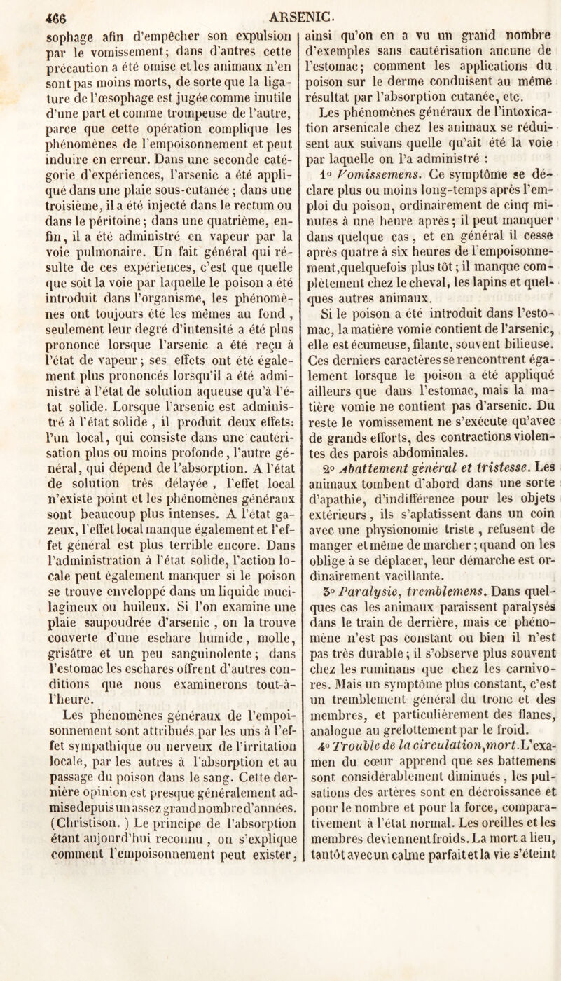 sophage afin d’empêcher son expulsion par le vomissement; dans d’autres cette précaution a été omise et les animaux n’en sont pas moins morts, de sorte que la liga- ture de l’œsophage est jugée comme inutile d’une part et comme trompeuse de l’autre, parce que cette opération complique les phénomènes de l’empoisonnement et peut induire en erreur. Dans une seconde caté- gorie d’expériences, l’arsenic a été appli- qué dans une plaie sous-cutanée ; dans une troisième, il a été injecté dans le rectum ou dans le péritoine ; dans une quatrième, en- fin, il a été administré en vapeur par la voie pulmonaire. Un fait général qui ré- sulte de ces expériences, c’est que quelle que soit la voie par laquelle le poison a été introduit dans l’organisme, les phénomè- nes ont toujours été les mêmes au fond , seulement leur degré d’intensité a été plus prononcé lorsque l’arsenic a été reçu à l’état de vapeur ; ses effets ont été égale- ment plus prononcés lorsqu’il a été admi- nistré à l’état de solution aqueuse qu’à l’é- tat solide. Lorsque l’arsenic est adminis- tré à l’état solide , il produit deux effets: l’un local, qui consiste dans une cautéri- sation plus ou moins profonde, l’autre gé- néral, qui dépend de l’absorption. A l’état de solution très délayée , l’effet local n’existe point et les phénomènes généraux sont beaucoup plus intenses. A l’état ga- zeux, l’effet local manque également et l’ef- fet général est plus terrible encore. Dans l’administration à l’état solide, l’action lo- cale peut également manquer si le poison se trouve enveloppé dans un liquide muci- lagineux ou huileux. Si l’on examine une plaie saupoudrée d’arsenic , on la trouve couverte d’une eschare humide, molle, grisâtre et un peu sanguinolente ; dans l’estomac les eschares offrent d’autres con- ditions que nous examinerons tout-à- l’heure. Les phénomènes généraux de l’empoi- sonnement sont attribués par les uns à l’ef- fet sympathique ou nerveux de l’irritation locale, par les autres à l'absorption et au passage du poison dans le sang. Cette der- nière opinion est presque généralement ad- mise depuis un assez grand nomb re d’années. (Christison. ) Le principe de l’absorption étant aujourd’hui reconnu , on s’explique comment l’empoisonneraent peut exister, ainsi qu’on en a vu un grand nombre d’exemples sans cautérisation aucune de l’estomac; comment les applications du poison sur le derme conduisent au même résultat par l’absorption cutanée, etc. Les phénomènes généraux de l’intoxica- tion arsenicale chez les animaux se rédui- sent aux suivans quelle qu’ait été la voie par laquelle on l’a administré : 1° Vomissemens. Ce symptôme se dé- clare plus ou moins long-temps après l’em- ploi du poison, ordinairement de cinq mi- nutes à une heure après ; il peut manquer dans quelque cas, et en général il cesse après quatre à six heures de l’empoisonne- ment,quelquefois plus tôt ; il manque com- plètement chez le cheval, les lapins et quel- ques autres animaux. Si le poison a été introduit dans l’esto- mac, la matière vomie contient de l’arsenic, elle est écumeuse,filante, souvent bilieuse. Ces derniers caractères se rencontrent éga- lement lorsque le poison a été appliqué ailleurs que dans l’estomac, mais la ma- tière vomie ne contient pas d’arsenic. Du reste le vomissement ne s’exécute qu’avec de grands efforts, des contractions violen- tes des parois abdominales. 2° Abattement général et tristesse. Les animaux tombent d’abord dans une sorte d’apathie, d’indifférence pour les objets extérieurs, ils s’aplatissent dans un coin avec une physionomie triste , refusent de manger et même de marcher ; quand on les oblige à se déplacer, leur démarche est or- dinairement vacillante. 3° Paralysie, tremblemens. Dans quel- ques cas les animaux paraissent paralysés dans le train de derrière, mais ce phéno- mène n’est pas constant ou bien il n’est pas très durable ; il s’observe plus souvent chez les ruminans que chez les carnivo- res. Blais un symptôme plus constant, c’est un tremblement général du tronc et des membres, et particulièrement des flancs, analogue au grelottement par le froid. 4° Trouble de la circulation,mort.L’exa- men du cœur apprend que ses battemens sont considérablement diminués , les pul- sations des artères sont en décroissance et. pour le nombre et pour la force, compara- tivement à l’état normal. Les oreilles et les membres deviennentfroids.La mort a lieu, tantôt avec un calme parfait et la vie s’éteint