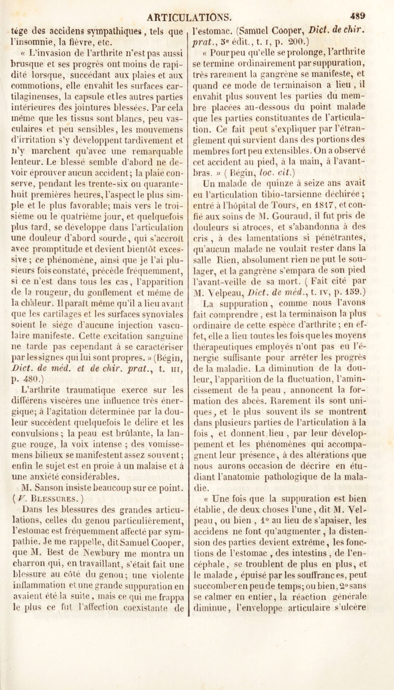 tége des accidens sympathiques, tels que l’insomnie, la fièvre, etc. « L’invasion de l’arthrite n'est pas aussi brusque et ses progrès ont moins de rapi- dité lorsque, succédant aux plaies et aux commotions, elle envahit les surfaces car- tilagineuses, la capsule etles autres parties intérieures des jointures blessées. Par cela même que les tissus sont blancs, peu vas- culaires et peu sensibles, les mouvemens d’irritation s’y développent tardivement et n’y marchent qu’avec une remarquable lenteur. Le blessé semble d’abord ne de- voir éprouver aucun accident; la plaie con- serve, pendant les trente-six ou quarante- huit premières heures, l’aspect le plus sim- ple et le plus favorable; mais vers le troi- sième ou le quatrième jour, et quelquefois plus tard, se développe dans l’articulation une douleur d'abord sourde, qui s’accroît avec promptitude et devient bientôt exces- sive ; ce phénomène, ainsi que je l’ai plu- sieurs fois constaté, précède fréquemment, si ce n’est dans tous les cas, l’apparition de la rougeur, du gonflement et même de la chaleur. Il paraît même qu’il a lieu avant que les cartilages et les surfaces synoviales soient le siège d’aucune injection vascu- laire manifeste. Cette excitation sanguine ne tarde pas cependant à se caractériser par les signes qui lui sont propres. » (Bégin, Dict. de méd. et de chir. prat., t. irr, p. 480.) L’arthrite traumatique exerce sur les différens viscères une inlluence très éner- gique; à l’agitation déterminée par la dou- leur succèdent quelquefois le délire et les convulsions ; la peau est brûlante, la lan- gue rouge, la voix intense ; des vomisse- mens bilieux se manifestent assez souvent; enfin le sujet est en proie à un malaise et à une anxiété considérables. M. Sanson insiste beaucoup sur ce point. ( V. Blessures. ) Dans les blessures des grandes articu- lations, celles du genou particulièrement, l’estomac est fréquemment alfecté par sym- pathie. Je me rappelle, dit Samuel Cooper, que M. Best de Newbury me montra un charron qui, en travaillant, s’était fait une blessure au côté du genou; une violente inflammation et une grande suppuration en avaient été la suite , mais ce qui me frappa le plus ce fut l’affection coexistante de l’estomac. (Samuel Cooper, Dict. de chir, prat., 5e édit., t. i, p. 200.) (t Pour peu qu’elle se prolonge, l'arthrite se termine ordinairement par suppuration, très rarement la gangrène se manifeste, et quand ce mode de terminaison a lieu , il envahit plus souvent les parties du mem- bre placées au-dessous du point malade que les parties constituantes de l’articula- tion. Ce fait peut s’expliquer par l’étran- glement qui survient dans des portions des membres fort peu extensibles. On a observé cet accident au pied, à la main, à l’avant- bras. » ( Bégin, loc. ait.) Un malade de quinze à seize ans avait eu l’articulation tibio-tarsienne déchirée; entré à l’hôpital de Tours, en 1817, et con- fié aux soins de M. Gouraud, il fut pris de douleurs si atroces, et s’abandonna à des cris , à des lamentations si pénétrantes, qu’aucun malade ne voulait rester dans la salle Rien, absolument rien ne put le sou- lager, et la gangrène s’empara de son pied l’avant-veille de sa mort. ( Fait cité par M. Velpeau, Dict. de méd., t. iv, p. 159.) La suppuration, comme nous l’avons fait comprendre , est la terminaison la plus ordinaire de cette espèce d’arthrite ; en ef- fet, elle a lieu toutes les fois que les moyens thérapeutiques employés n’ont pas eu l'é- nergie suffisante pour arrêter les progrès de la maladie. La diminution de la dou- leur, l’apparition de la fluctuation, l’amin- cissement de la peau , annoncent la for- mation des abcès. Rarement ils sont uni- ques, et le plus souvent ils se montrent dans plusieurs parties de l’articulation à la fois, et donnent lieu , par leur dévelop- pement et les phénomènes qui accompa- gnent leur présence, à des altérations que nous aurons occasion de décrire en étu- diant l’anatomie pathologique de la mala- die. « Une fois que la suppuration est bien établie, de deux choses l’une, dit M. Vel- peau , ou bien , 1° au lieu de s’apaiser, les accidens ne font qu’augmenter , la disten- sion des parties devient extrême, les fonc- tions de l’estomac , des intestins , de l’en- céphale, se troublent de plus en plus, et le malade, épuisé par les souffrances, peut succomber en peu de temps; ou bien, 2° sans se calmer en entier, la réaction générale diminue, l’enveloppe articulaire s’ulcère