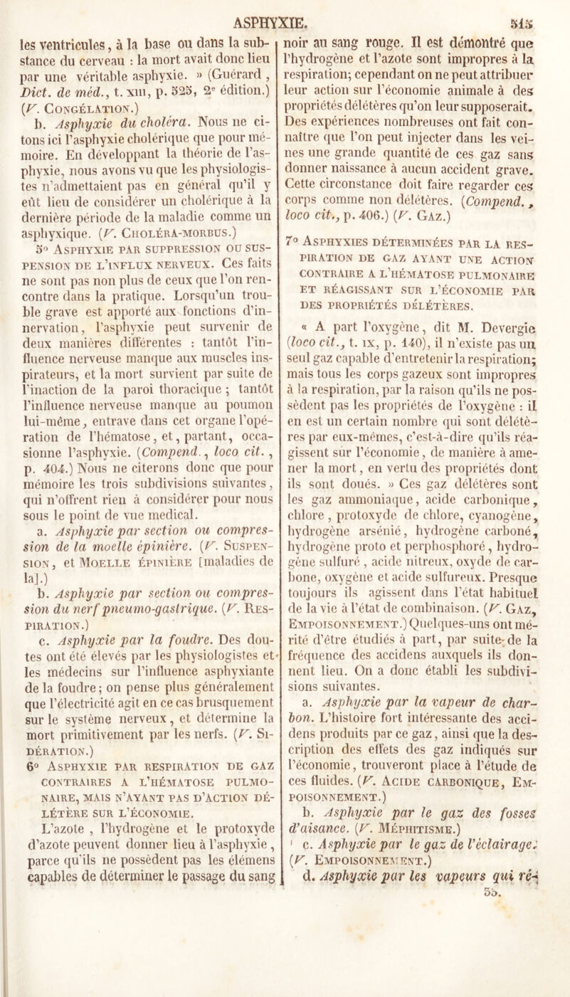 les ventricules, à la base ou dans la sub- stance du cerveau : la mort avait donc lieu par une véritable asphyxie. » (Guérard , Dict. de mèd., t. xm, p. 525, édition.) [F. Congélation.) b. Asphyxie du choléra. Nous ne ci- tons ici l’asphyxie cholérique que pour mé- moire. En développant la théorie de l’as- phyxie, nous avons vu que les physiologis- tes n’admettaient pas en général qu’il y eût lieu de considérer un cholérique à la dernière période de la maladie comme un asphyxique. (F'. Choléra-morbus.) 5° Asphyxie par suppression ou sus- pension de l’influx nerveux. Ces faits ne sont pas non plus de ceux que l’on ren- contre dans la pratique. Lorsqu’un trou- ble grave est apporté aux fonctions d’in- nervation, l’asphyxie peut survenir de deux manières différentes : tantôt l’in- fluence nerveuse manque aux muscles ins- pirateurs, et la mort survient par suite de l’inaction de la paroi thoracique ; tantôt l’influence nerveuse manque au poumon lui-même, entrave dans cet organe l’opé- ration de l’hématose, et, partant, occa- sionne l’asphyxie. (Compend., loco cit. , p. 404.) Nous ne citerons donc que pour mémoire les trois subdivisions suivantes, qui n’offrent rien à considérer pour nous sous le point de vue medical. a. Asphyxie par section ou compres- sion de la moelle épinière. {F. Suspen- sion, et Moelle épinière [maladies de la].) b. Asphyxie par section ou compres- sion du nerf pneumo-gastrique. [F. Res- piration.) c. Asphyxie par la foudre. Des dou- tes ont été élevés par les physiologistes et* les médecins sur l’influence asphyxiante de la foudre ; on pense plus généralement que l’électricité agit en ce cas brusquement sur le système nerveux, et détermine la mort primitivement par les nerfs. {F. Si- dération.) 6° Asphyxie par respiration de gaz contraires a l’hématose pulmo- naire, MAIS N’AYÀNT PAS D’ACTION DÉ- LÉTÈRE sur l’économie. L’azote , l’hydrogène et le protoxyde d’azote peuvent donner lieu à l’asphyxie , parce qu’ils ne possèdent pas les élémens capables de déterminer le passage du sang noir au sang rouge. Il est démontré que l’hydrogène et l’azote sont impropres à la respiration; cependant on ne peut attribuer leur action sur l’économie animale à des propriétés délétères qu’on leur supposerait. Des expériences nombreuses ont fait con- naître que l’on peut injecter dans les vei- nes une grande quantité de ces gaz sans donner naissance à aucun accident grave. Cette circonstance doit faire regarder ces corps comme non délétères. (Compend. , loco cit., p. 406.) [V. Gaz.) 7° Asphyxies déterminées par la res- piration DE GAZ AYANT UNE ACTION CONTRAIRE A L’hÉMÀTOSE PULMONAIRE ET RÉAGISSANT SUR L’ÉCONOMIE PAR DES PROPRIÉTÉS DÉLÉTÈRES. « A part l’oxygène, dit M. Devergie {loco cit., t. îx, p. 140), il n’existe pas un seul gaz capable d’entretenir la respiration; mais tous les corps gazeux sont impropres à la respiration, par la raison qu’ils ne pos- sèdent pas les propriétés de l’oxygène : il en est un certain nombre qui sont délétè- res par eux-mêmes, c’est-à-dire qu’ils réa- gissent sur l’économie, de manière à ame- ner la mort, en vertu des propriétés dont ils sont doués. » Ces gaz délétères sont les gaz ammoniaque, acide carbonique, chlore , protoxyde de chlore, cyanogène, hydrogène arsénié, hydrogène carboné, hydrogène proto et perphosphoré, hydro- gène sulfuré , acide nitreux, oxyde de car- bone, oxygène et acide sulfureux. Presque toujours ils agissent dans l’état habituel de la vie à l’état de combinaison. {V. Gaz, Empoisonnement.) Quelques-uns ont mé- rité d’être étudiés à part, par suite-de la fréquence des accidens auxquels ils don- nent lieu. On a donc établi les subdivi- sions suivantes. a. Asphyxie par la vapeur de char- bon. L’histoire fort intéressante des acci- dens produits par ce gaz, ainsi que la des- cription des effets des gaz indiqués sur l’économie, trouveront place à l’étude de ces fluides. [F. Acide carbonique, Em- poisonnement.) b. Asphyxie par le gaz des fosses d’aisance. {F. Méphitisme.) 1 c. Asphyxie par le gaz de Véclairage: {F. Empoisonnement.) d. Asphyxie par les vapeurs gui ré-*